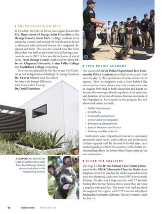 10 Inside Irvine Winter 2015-16
S O L A R D E C A T H L O N 2 0 1 5
In October, the City of Irvine once again hosted the
U.S. Department of Energy Solar Decathlon at the
Orange County Great Park. College students from
across the country and around the world came to Irvine
to showcase solar-powered houses they imagined, de-
signed and built. This was the second time the Solar
Decathlon was held at the Great Park, following a suc-
cessful event in 2013. A first was the inclusion of a local
team, Team Orange County, with students from UC
Irvine, Chapman University, Irvine Valley College
and Saddleback College competing.
The event was attended by the Mayor and City Coun-
cil, as well as dignitaries including U.S. Energy Secretary
Dr. Ernest Moniz and Assistant
Secretary for Energy Efficiency
and Renewable Energy
Dr. David Danielson.
T E E N P O L I C E A C A D E M Y
The successful Irvine Police Department Teen Com-
munity Police Academy provided an in-depth look
into the day-to-day operations of a law enforcement
agency. Teen participants took a look behind the
scenes in four-hour classes, over five consecutive days
in August. Provided in both classroom and hands-on
format, the meetings offered snapshots of the operation
and function of various divisions, bureaus and units of
the Department. Participants in the program learned
about and interacted with:
t Traffic Enforcement
t K-9 Officers
t Criminal Investigations
t Crime Scene Investigation
t Emergency Management
t Special Weapons and Tactics
t Training and Use of Force
Instructors were Department executive command
personnel, supervisors, police officers and professional
civilian support staff. By the end of the five days, each
student graduated from the academy with a better un-
derstanding of how the Irvine Police Department serves
our community.
C L E A R T H E S H E L T E R S
On Aug. 15, the Irvine Animal Care Center partici-
pated in the NBC4/Telemundo Clear the Shelters pet
adoption event. On this day, the shelter opened its doors
early for adoptions, and crews from NBC4 were on site
filming. The day was a huge success, with 77 animals
finding their forever homes; this is more than six times
a regular weekend day. The event was well-received
throughout the region, with 2,575 animal adoptions
finalized in Southern California. The 2016 event is slated
for July 16.
(Above) Casa del Sol, the
Solar Decathlon 2015 entry
from Team Orange County,
won second place in the
Engineering contest.
 
