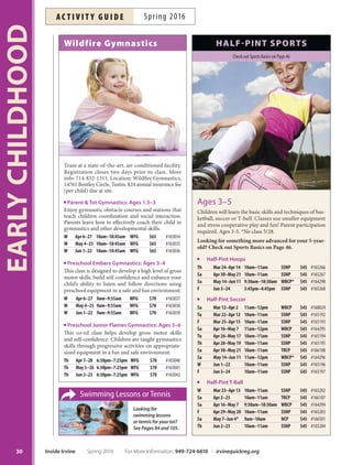 Anaheim ICE: Skating for Tots
Beginning ice skating made fun and easy. Learn how to
march, glide, hop and wiggle backwards on the ice. In-
cludes skate rental, lessons, free practice on day of class
and three additional skating passes to be used during
the four-week session. Please arrive 30 minutes early
to the first class. More info: jsaitta@the-rinks.com,
714-518-3212. Location: Anaheim ICE, 300 W. Lincoln
Ave., Anaheim 92805. Ages 3-5. *No class 5/28, 6/1.
W Apr 13–May 4 4:30pm–5pm AI $39 #164651
Sa Apr 16–May 7 11:15am–11:45am AI $39 #164652
W May 11–Jun 8* 4:30pm–5pm AI $39 #164653
Sa May 14–Jun 11* 11:15am–11:45am AI $39 #164654
Fun Time
Gymnastics
Get ready for mornings of obstacle
courses, gymnastics, fun and excite-
ment! Children are introduced
tobasic tumbling and
gymnastic skills, while
improving coordination and
balance. More info: shannoncoykendall@gmail.com. Inst:
Ms. Shannon. Ages 3-6.
Tu Mar 1–29 9am–9:45am HPCC $61 #161812
Tu Apr 5–26 9am–9:45am HPCC $49 #165325
Tu May 3–31 9am–9:45am HPCC $61 #165326
Tu Jun 7–28 9am–9:45am HPCC $49 #165327
Mommy, Daddy  Me Soccer
Introduce yourself and your little one to the world’s
most popular game! Fun, age-appropriate activities de-
velop large motor and socialization skills. More info:
info@kidzlovesoccer.com, 888-277-9542. Parent partici-
pation required. Inst: Kidz Love Soccer. Ages 2-3.5
W Mar 2–30 5:30pm–6pm CCP $73 #160215
F Mar 4–Apr 1 5:30pm–6pm NCP $73 #160216
W Apr 20–May 11 5:30pm–6pm CCP $59 #164683
F Apr 22–May 13 5:30pm–6pm NCP $59 #164684
W Jun 1–22 5:30pm–6pm CCP $59 #164685
F Jun 3–24 5:30pm–6pm NCP $59 #164686
OC Playball
Sports improve fine and gross motor development and
teach basic life and social skills. Start your little athlete
on the right foot with this program designed by sports
psychologists, occupational therapists and teachers. More
info: nblake@ocplayball.com, 949-606-4038. Parent par-
ticipation required for 2-year-old class. Inst: OC Playball.
*No class 4/8.
Ages 2 F Apr 1–Jun 10* 9:30am–10:15am WBCP $125 #164622
Ages 3 F Apr 1–Jun 10* 10:30am–11:15am WBCP $125 #164623
Ages 2 Tu Apr 5–Jun 7 9:30am–10:15am WBCP $125 #164620
Ages 3 Tu Apr 5–Jun 7 10:30am–11:15am WBCP $125 #164621
NEW Parent  Me: Kick  Play
Experienced instructors along with puppet friends
Mimi and Pepe take you and your toddler through a
world of exciting physical activity while learning pre-
soccer skills. Parent participation required. More info:
la@supersoccerstars.com, 310-998-0010. Inst: Super Soc-
cer Stars. Supply fee: $12. Ages 1-2.
W Mar 9–30 9am–9:40am OCGP $80 #160449
W Apr 6–May 25 11am–11:45am OCGP $160 #166425
NEW Super Soccer Stars
Learn soccer skills and teamwork in a fun, non-compet-
itive and educational environment through age-specifc
curriculum. Low child-to-coach ratios and positive rein-
forcement ensure each child improves at their own pace
while having a blast! More info: la@supersoccerstars.com,
310-998-0010. Inst: Super Soccer Stars. Supply fee: $12.
Ages 2–3 W Mar 9–30 9:45am–10:25am OCGP $80 #160443
Ages 3–4.5 W Mar 9–30 10:30am–11:15am OCGP $80 #160444
Ages 4.5–5 W Mar 9–30 2:10pm–2:55pm OCGP $80 #160445
Ages 2–3 W Apr 6–May 25 9:30am–10:10am OCGP $160 #166427
Ages 3–4.5 W Apr 6–May 25 10:15am–11am OCGP $160 #166428
Ages 4.5–5 W Apr 6–May 25 2:10pm–2:55pm OCGP $160 #166429
Tot Soccer
Little tykes will enjoy running and kicking just like the
big kids! Fun group activities encourage large motor and
social skill development. Shin guards required. More
info: info@kidzlovesoccer.com, 888-277-9542. Inst:
Kidz Love Soccer. Ages 3.5-5.
W Mar 2–30 4:45pm–5:20pm CCP $73 #160226
F Mar 4–Apr 1 4:45pm–5:20pm NCP $73 #160227
W Apr 20–May 11 4:45pm–5:20pm CCP $59 #164679
F Apr 22–May 13 4:45pm–5:20pm NCP $59 #164680
W Jun 1–22 4:45pm–5:20pm CCP $59 #164681
F Jun 3–24 4:45pm–5:20pm NCP $59 #164682
TriFytt Biddy Tee Ball League
Your child will have a great time playing tee ball while mak-
ing new friends. First day will be practice and team assign-
ments. More info: info@trifyttsports.com, 714-237-0060.
Includes a team shirt. Inst: TriFytt Sports. *No class 5/27.
Ages 2–3 F Apr 22–Jun 3* 5:30pm–6pm SSNP $79 #166342
Ages 3–5 F Apr 22–Jun 3* 6pm–6:45pm SSNP $79 #166343
TriFytt Multi-Sport
Introduce your child to sports in a fun and safe envi-
ronment where they can develop basic athletic skills.
Includes T-shirt. More info: info@trifyttsports.com,
714-237-0060. Inst: TriFytt Sports. *No class 5/28.
Ages 2–3 Sa Apr 2–30 9am–9:30am SSNP $75 #166338
Ages 3–5 Sa Apr 2–30 9:30am–10:15am SSNP $75 #166339
Ages 2–3 Sa May 7–Jun 11* 9am–9:30am SSNP $75 #166340
Ages 3–5 Sa May 7–Jun 11* 9:30am–10:15am SSNP $75 #166341
29
EARLYCHILDHOOD
For More Information: 949-724-6610 | irvinequickreg.org Spring 2016 Inside Irvine
ac t i v i t y g u i d eSpring 2016
 