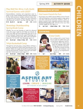 Spring Camp
at the Rock
Looking for an adventurous camp for your child this spring
break? Daily activities include sports, science, crafs and
games. Join the excitement as we explore, create and play.
Register early. Ages 5-10. Online registration is available
afer the Participant Emergency Form has been submitted.
M Mar 28 8am–1pm TRCP $23 #166611
Tu Mar 29 8am–1pm TRCP $23 #166612
W Mar 30 8am–1pm TRCP $23 #166613
Th Mar 31 8am–1pm TRCP $23 #166614
F Apr 1 8am–1pm TRCP $23 #166615
Spring X-Cursion Camp
March 21–April 8
8:30 a.m.–5:30 p.m
Location: Heritage Park Community Center (HPCC)
Fees: $195
Join the fun! Tis excursion camp is held exclusively for
students in 5th and 6th grades. Excursions include pizza
making and roller skating; Universal Studios; Dave 
Busters and movies; Knott’s Berry Farm; and Balboa Beach
and Fun Zone. Camps sell out; sign up early! More info:
949-724-6744. Ages 10-12. Online registration is available
afer the Participant Emergency Form has been submitted.
Chess Camp: Beginning
 Advanced Beginning
Fun brain exercise for the break. Learn chess basics, tactics
and advanced strategies. Includes an ofcial USCF tour-
nament with medals and trophies for everyone! Bring a
snack daily. More info: derektan@fundamentalchess.com.
Inst: Derek Tan, Chess Master. Ages 6-14.
M–F Mar 28–Apr 1 12:30pm–4pm UCP $160 #164629
M–F Apr 4–8 12:30pm–4pm UCP $160 #164630
Culinary Camp
Bring out your inner chef while preparing mouth-water-
ing food in this fun week-long camp! Learn the funda-
mentals of cooking and baking that will inspire an appe-
tite for great food. Recipes, supplies and lunch included.
Menus subject to change. Online registration is available
afer Participant Emergency Form has been submitted.
Inst: Christianne Winthrop/Bryan Estrada. Ages 6-11.
When in Rome M–F Mar28–Apr1 9am–12pm IFAC $175 #166757
CHILDREN
34 Inside Irvine Spring 2016 For More Information: 949-724-6610 | irvinequickreg.org
ac t i v i t y g u i d e Spring 2016
 