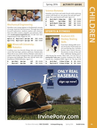 More info: 949-679-9940 or
info@zoomacademy.org. Inst: Zoom Academy.
View full course descriptions at irvinequickreg.org. *No class 5/28.
Zoom AcAdemy NEW
Star Wars:
Claymation Galaxy
Design and build aliens, Jedi Knights, Sith lords or other
characters in your imagination. Characters will be flmed
using stop-motion animation, and you’ll choose the music
and supply the voiceover. Projects will be available to view
and download. More info: mark@moviesbykids.com.
Inst: Movies by Kids. Ages 7-13.
Tu Apr 5–May 31 4pm–5pm HPCC $145 #165008
stem: science, tech,
engineering,  mAth
NEW 3-D Game Design
Make and program your own 3-D worlds in a game.
Beginner students build amazing games using a simple,
intuitive interface to create and code quickly and easily.
More info: 949-607-8676. Inst: BrainStorm STEM Educa-
tion. Ages 9-14. *No class 5/30.
F Apr 1–29 4pm–5pm NCP $75 #165496
M May 9–Jun 6* 4pm–5pm LLCP $75 #165497
Chemical Engineering
Introduce your young engineer to fundamental concepts
of solids, liquids and solutions. Students investigate the
properties of several crazy concoctions and make their
own samples of bubbles, play dough, fub and more. More
info: socal@engineeringforkids.net. Inst: Engineering for
Kids. Supply fee: $25.
Ages 4–6 Sa Apr 16–May 7 1pm–3pm NCP $125 #164994
Ages 7–14 Sa Apr 16–May 7 1pm–3pm NCP $125 #164995
Computer
Programming
for Kids
Dream of working for
Blizzard, Microsoft or
Apple? Prepare for the
future by learning basic
computer programming
through fun games and
activities. More info: saimahchaudhry@gmail.com, 714-
366-3588. Inst: Saimah Chaudhry. Ages 7-11.
M,W Apr 4–May 11 3:30pm–4:30pm NCP $225 #165502
Into the Deep
Explore the world under the sea. Children will enjoy crafs
and games and will walk away with a new understanding
and appreciation of the Earth’s largest habitat and the crea-
tures that need it to survive. Ages 6-12.
M Jun 6 10am–11am HPCC $9 #166716
English Writing
Tis workshop is for the aspiring author of any level wish-
ing to improve grammar skills and increase vocabulary.
Explore diferent mediums and learn about the unique
writing styles of well-known authors. Ages 9+
Th Apr 14–Jun 2 4:40pm–5:40pm LLCP $160 #165499
NEW Common Core Math
Discover how to master math problems in a nurturing
environment while engaged in active problem-solving
lessons designed to develop logical and critical thinking
skills. Lesson will cover Common Core Math Standards.
More info: 949-679-9940 or info@zoomacademy.org.
Ages 8+. *No class 5/28.
Sa Apr 9–Jun 4* 2:10pm–3:10pm HPCC $160 #166497
Video Game Design
Create your own video game like the pros. Use Game-
Maker sofware to learn all the basics of programming and
game design to make a top-down game (Pacman style).
Ages 8+. *No class 5/28.
Sa Apr 9–Jun 4* 10am–11am HPCC $160 #165500
Video Game Design (Advanced)
Continue learning basic programming skills with the
GameMaker software. Develop a side-scrolling game
(Mario style), modify characters, functions, game envi-
ronments and add customization features. Ages 9+.*No
class 5/28.
Sa Apr 9–Jun 4* 11:10am–12:10pm HPCC $160 #165501
Web Design and Publishing
Create and publish your own
web pages. Tis interactive
class is open to every level
of experience and covers
the basics of graphic design,
video fles, HTML concepts,
photo gallery, tags, hyper-
links and more. Ages 9+.
Th Apr 14–Jun 2 3:30pm–4:30pm LLCP $160 #165498
Zoom Robotics
Students engage with computer programming to make ro-
bots come to life using LEGO® MINDSTORMS® compe-
tition NXT kits and programming language. Participants
will work individually and in teams to create the coolest
robots to perform basic tasks. Ages 8+.
Sa Apr 9–Jun 4* 1pm–2pm HPCC $160 #166487
CHILDREN
42 Inside Irvine Spring 2016 For More Information: 949-724-6610 | irvinequickreg.org
ac t i v i t y g u i d e Spring 2016
 