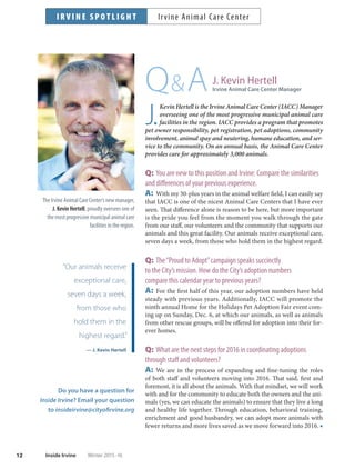 “Our animals receive
exceptional care,
seven days a week,
from those who
hold them in the
highest regard.”
— J. Kevin Hertell
12 Inside Irvine Winter 2015-16
QA
J.
Kevin Hertell is the Irvine Animal Care Center (IACC) Manager
overseeing one of the most progressive municipal animal care
facilities in the region. IACC provides a program that promotes
pet owner responsibility, pet registration, pet adoptions, community
involvement, animal spay and neutering, humane education, and ser-
vice to the community. On an annual basis, the Animal Care Center
provides care for approximately 3,000 animals.
Q: You are new to this position and Irvine: Compare the similarities
and differences of your previous experience.
A: With my 30-plus years in the animal welfare field, I can easily say
that IACC is one of the nicest Animal Care Centers that I have ever
seen. That difference alone is reason to be here, but more important
is the pride you feel from the moment you walk through the gate
from our staff, our volunteers and the community that supports our
animals and this great facility. Our animals receive exceptional care,
seven days a week, from those who hold them in the highest regard.
Q: The“Proud to Adopt”campaign speaks succinctly
to the City’s mission. How do the City’s adoption numbers
compare this calendar year to previous years?
A: For the first half of this year, our adoption numbers have held
steady with previous years. Additionally, IACC will promote the
ninth annual Home for the Holidays Pet Adoption Fair event com-
ing up on Sunday, Dec. 6, at which our animals, as well as animals
from other rescue groups, will be offered for adoption into their for-
ever homes.
Q: What are the next steps for 2016 in coordinating adoptions
through staff and volunteers?
A: We are in the process of expanding and fine-tuning the roles
of both staff and volunteers moving into 2016. That said, first and
foremost, it is all about the animals. With that mindset, we will work
with and for the community to educate both the owners and the ani-
mals (yes, we can educate the animals) to ensure that they live a long
and healthy life together. Through education, behavioral training,
enrichment and good husbandry, we can adopt more animals with
fewer returns and more lives saved as we move forward into 2016. ■
Do you have a question for
Inside Irvine? Email your question
to insideirvine@cityofirvine.org
I R V I N E S P O T L I G H T Irvine Animal Care Center
The Irvine Animal Care Center’s new manager,
J. Kevin Hertell, proudly oversees one of
the most progressive municipal animal care
facilities in the region.
J. Kevin Hertell
Irvine Animal Care Center Manager
 