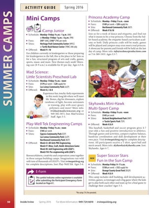 SUMMERCAMPS
49
Camp Emergency
Forms
ParticipantEmergencyFormsmustbecompletedpriortoregis-
trationincampsledbyCitystaf(campswithE-Formicon).The
E-Form is on Page 61, available online at irvinecamps.org or
at City facilities. After the form has been submitted, (in person,
by fax, email or mail), an Annual Camp Membership will be as-
signedtoeachchildtoallowregistration.Thisprocessmaytakeup
to one business day. Look for an email granting access to register.
Register Online Now...
Pay Later!
Registration for some summer camps may be made with just
a10%downpayment.Thecreditcardsubmittedatthetimeof
registration will be charged the balance 10 days prior to the start
of camp. Look for the 10% Down icon.
Weeks/dates
TeweeknumberscorrespondtotheIrvineUnifedSchool
District’s summer break dates and are subject to change.
Week 1: June 13–17 Week 6: July 18–22
Week 2: June 20–24 Week 7: July 25–29
Week 3: June 27–July 1 Week 8: August 1–5
Week 4: July 4–8* Week 9: August 8–12
Week 5: July 11–15 Week 10: August 15–19
*No camp July 4; fee prorated.
Berlitz Learning Center BLC
3070 Bristol Street #150, Costa Mesa 949-724-6835
Bommer Canyon Community Park BCCP
11 Bommer Canyon Road 949-724-6835
Col. Bill Barber Community Park CBBCP
4 Civic Center Plaza 949-724-6715
Cypress Community Park CCP
255 Visions 949-724-6190
David Sills Lower Peters Canyon Park DSLPCP
3901 Farwell Avenue 949-724-6944
Deerfeld Community Park DCP
55 Deerwood West 949-724-6725
Heritage Park Community Center HPCC
14301 Yale Avenue 949-724-6750
Homestead Neighborhood Park HOMENP
8 Clifwood
Irvine Fine Arts Center IFAC
14321 Yale Avenue 949-724-6880
Las Lomas Community Park LLCP
10 Federation Way 949-724-6844
Mike Ward Community Park – Woodbridge MWCP
Alton  Lake 949-724-6900
Newport Sea Base NSB
1931 W. Coast Highway, Newport Beach 949-642-5031
Northwood Community Park NCP
4531 Bryan Avenue 949-724-6728
OC Shaolin Temple Cultural Center OCSTCC
375 Bristol Street #45, Costa Mesa 949-701-8810
Orange County Great Park OCGP
Sand Canyon  Marine Way 866-829-3829
Orchard Neighborhood Park ONP
1 Van Buren
Pacifc Dance Studio PDS
4880 Irvine Boulevard #101 714-731-1108
Quail Hill Community Park QHCP
35 Shady Canyon Drive 949-724-6814
Stonegate Neighborhood Park SGTNP
28 Honors
Sweet Shade Neighborhood Park SSNP
15 Sweet Shade 949-724-6595
Turtle Rock Community Park TRCP
Turtle Rock Nature Center TRNC
1 Sunnyhill 949-724-6734 949-724-6738
Tustin Heritage Park THP
2350 Kinsman Circle, Tustin 714-573-3326
Tustin Sports Park TSP
12850 Robinson Drive, Tustin 714-573-3328
University Community Park UCP
1 Beech Tree Lane 949-724-6815
William Woollett Jr. Aquatics Center WWJAC
4601 Walnut Avenue 949-724-6717
Woodbury Community Park WBCP
130 Sanctuary 949-724-6840
Summer CampscamP sites registration (irvinecamps.org)
Registration is now available for summer camps. Please
register at least 10 days in advance. Many camps fill or
cancel based on enrollment about a week prior.
Four Ways to Register
Online: irvinequickreg.org
Fax: 949-724-6608
Mail: P.O. Box 19575, Irvine, CA 92623
In Person: Irvine Civic Center or Community Park
What to Bring
Clothing: Backpack, hat, sunblock or other required
equipment. Label all belongings.
Shoes: Wear sneakers (no sandals or fip-fops).
Food: Bring a snack/lunch and water/drink.
For More Information: 949-724-6610 | irvinequickreg.org Spring 2016 Inside Irvine
ac t i v i t y g u i d eSpring 2016
 