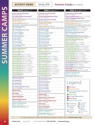 SUMMERCAMPS
59
Week 5 July 11–15 Week 6 July 18–22 Week 7 July 25–29
For More Information: 949-724-6610 | irvinequickreg.org Spring 2016 Inside Irvine
ac t i v i t y g u i d eSpring 2016Summer Camps at a Glance
TO VIE W CO MPLE TE CA MP INF O R MATION ONLINE, PLEASE VISIT IRVIN EC AMPS.ORG
iCamp Junior at HPCC  TRNC
Ages 4.5–6 • #Varies
MS: Little Scientists Preschool Lab
Ages 3–5 • #167156
SS: Soccer Fun In The Sun Camp
Ages 3–5 • #167201
Camp 101–Ages 5–8 Ages 5–8 • #166455
iCamps at HPCC  TRCP Ages 6–10 • #Varies
Summer Experience Ages 6–12
#168141 (NCP) • #168113 (WBCP) • #165314 (UCP)
DS: Roller Coaster Ages 5–11 • #164821
DS: Space quest Ages 5–11 • #168198
EE: bommer Adventures Ages 9–12 • #166951
EE: Stealth  Survivial Ages 5–8 • #166940
Ek: Medieval Mayhem Ages 4–14 • #167145
Ek: Momentum Madness
Ages 4–14 • #167147
PWT: Robotics using Ev3
Ages 10–14 • #167192
PWT: Junior Robotics Ages 7–9 • #167206
Zoom Academy Camps Ages Vary • #Varies
Aquatics: Splash  Sports
Ages 7–11 • #161372
Junior Aquatics Camp Ages 8–10 • #Varies
Skatedogs Skateboarding Camp
Ages 5–13 • #164779
Smash  Splash Ages 7–11 • #Varies
Squids Day Camp Ages 6–7 • #Varies
SS: Soccer kick It Camp Ages 5–12 • #167204
Tennis with Alex Ages 5–14 • #Varies
Tennis with Chris Ages 7–16 • #166995
Tennis with Jimmy Ages 8–16 • Varies
Tennis with Juan Ages 5–14 • Varies
Tennis with Minako Ages 5–16 • #167073
Tennis with Ross Ages 5–14 • #167084
Tennis with Ruben Ages 5–14 • #Varies
TF: Multi Sport Camp Ages 4–7 • #167286
All-Star Tiny Cheer  Technique Camp
Ages 6–10 • #167049
All-Star Tiny Cheer  Tumble Camp
Ages 4–7 • #167050
EA: Fort and Team building
Ages 6–12 • #164618
EA: Photography Ages 7–12 • #164811
ACS: Creative Carnival Ages 6–8 • #167850
ACS: Creative Carnival Ages 9–12 • #167851
Mk: Claymation Ages 7–13 • #167151
Culinary Camp Ages 9–11 • #167986
Shaolin kung Fu Camp of Fun
Ages 4–12 • #167058
berlitz Intensive English Course
Ages 6–12 • #Varies
Chess Camp Ages 6–14 • #164789
Smash  Checkmate
Ages 6–14 • #167531
Summer X-Cursion Camp
Ages 10–12 • #167351
Summer Teen Camp
Ages 11–15 • #167297 (HPCC) • #167324 (UCP)
iCamp Junior at HPCC  TRNC
Ages 4.5–6 • #Varies
Camp 101–Ages 5–8 Ages 5–8 • #166471
iCamps at HPCC  TRCP Ages 6–10 • #Varies
Summer Experience Ages 6–12
#168142 (NCP) • #168114 (WBCP) • #165316 (UCP)
DS: Robot Challenge Ages 5–11 • #168195
EE: Around the World Ages 5–8 • #166941
EE: Exploring Earth Ages 9–12 • #166948
Ek: How Amusing Week
Ages 4–14 • #167064
MS: Rocketry Lab Ages 7–12 • #167161
Zoom Academy Camps Ages Vary • #Varies
Fit Factory Camp Ages 8–12 • #167734
Junior Aquatics Camp Ages 8–10 • #Varies
Squids Day Camp Ages 6–7 • #Varies
Tennis with Alex Ages 5–14 • #Varies
Tennis with Jimmy Ages 8–16 • Varies
Tennis with Juan Ages 5–14 • Varies
Tennis with Minako Ages 5–16 • #167074
Tennis with Ross Ages 5–14 • #167085
Tennis with Tae Ages 5–16 • #167136
TF: Camp of Fun Ages 4–7 • #167288
Children’s Musical Theater
Ages 4–7 • #167052
EA: Star Wars Theme Ages 6–12 • #164619
Pop Star Sing  Dance Ages 5–9 • #167055
ACS: once upon a Palette Ages 6–8 • #167920
ACS: once upon a Palette Ages 9–12 • #167921
Culinary Camp Ages 6–8 • #167987
Chess Camp Ages 6–14 • #164790
Smash  Checkmate Ages 6–14 • #167532
Summer X-Cursion Camp
Ages 10–12 • #167352
Public Speaking Camp Ages 7–14 • #Varies
Summer Teen Camp Ages 11–15
#167298 (HPCC) • #167325 (UCP)
iCamp Junior at HPCC  TRNC
Ages 4.5–6 • #Varies
Princess Academy Camp
Ages 3.5–7 • #167056
PWT: Mine, Craft, build: Adventure Game
Ages 5–6 • #167187
Camp 101–Ages 5–8 Ages 5–8 • #166636
iCamps at HPCC  TRCP Ages 6–10 • #Varies
Summer Experience Ages 6–12
#168143 (NCP) • #168115 (WBCP) • #165315 (UCP)
DS: Super Hero Physics Ages 5–11 • #164822
DS: Roller Coaster Science
Ages 5–11 • #168197
EE: Jurrassic Canyon Ages 5–8 • #166942
EE: out of this World Ages 9–12 • #166950
Ek: Engineering olympiad
Ages 4–14 • #167149
MS: Robotics Lab Ages 7–12 • #167163
PWT: Mine, Craft, build: Survival Games
Ages 7–12 • #167188
Zoom Academy Camps Ages Vary • #Varies
Junior Aquatics Camp Ages 8–10 • #Varies
Squids Day Camp Ages 6–7 • #Varies
SH: beginning Golf Camp Ages 5–8 • #164934
SH: Flag Football Camp Ages 6–12 • #164936
SH: Lacrosse Camp Ages 7–12 • #164938
Tennis with Alex Ages 5–14 • #Varies
Tennis with Chris Ages 7–16 • #166996
Tennis with Jimmy Ages 8–16 • Varies
Tennis with Juan Ages 5–14 • Varies
Tennis with Minako Ages 5–16 • #167075
Tennis with Ross Ages 5–14 • #167086
Tennis with Ruben Ages 5–14 • #Varies
Tennis with Tae Ages 5–16 • #167137
TF: FYTT Elite basketball Camp
Ages 6–12 • #167290
TF: Multi Sport Camp Ages 4–7 • #167287
Children’s Musical Theater
Ages 6–10 • #167053
Dance Workshop at Pacifc Dance
Ages 7–12 • #165033
EA: Top Dessert Chef Cooking
Ages 7–12 • #164809
ACS: STEAMpower! Ages 6–8 • #167922
ACS: STEAMpower! Ages 9–12 • #167923
Culinary Camp Ages 9–11 • #167988
berlitz Intensive English Course
Ages 6–12 • #Varies
Chess Camp Ages 6–14 • #164791
Smash  Checkmate
Ages 5–14 • #167533
Summer X-Cursion Camp
Ages 10–12 • #167353
Summer Teen Camp Ages 11–15
#167299 (HPCC) • #167326 (UCP)
Legend
Mini Camps
Recreation Camps
Science, Technology, Engineering,
Math  More!
Sports Camps
Art, Dance, Music  Drama
More Choices
Tweens  Teens Camps
ACS Arts Camp Summer
DS Destination Science
EA Edutainment
Arts Camps
EE Eco-Explorers
EK Engineering
for Kids
MK Movies by Kids
MS Mad Science
PWT Play-WellTek
SH Skyhawks
Sports Camps
SS Super Soccer Stars
TF TriFytt
 