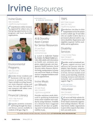 14 Inside Irvine Winter 2015-16
■ D I S A B I L I T Y
 S E N I O R S E R V I C E S
Al  Dorothy
Keen Center
for Senior Resources
20 Lake Road
949-724-6926
irvineseniors.org
Located in Lakeview Senior
Center, the Keen Center pro-
vides older adults with information
on health care, assistance pro-
grams, support groups, care man-
agement, health insurance, Social
Security, safety, finances, alterna-
tive living, transportation, in-home
care and Irvine Meals on Wheels
services. Language translators avail-
able by appointment.
Irvine Meals
on Wheels
20 Lake Road
949-724-6910
cityoﬁrvine.org/MOW
Provides nutritious meals deliv-
ered to qualifying homebound
Irvine senior residents each week-
day by caring volunteers. Available
on a donation basis (suggested
donation $5 per day); no qualify-
ing senior is turned away based on
inability to pay.
TO VIE W I NSI D E I R V I NE O NLINE, PLEASE VISIT CIT YOF IRVIN E.ORG/IN SID EIRVIN E
TRIPS
6427 Oak Canyon
949-724-7433
cityoﬁrvine.org/trips
Provides low-cost, door-to-door
transportationserviceforseniors
as well as adults age 18 and older
who are unable to drive due to a
permanent physical and/or cog-
nitive disability. Registration and
eligibility required. Call for avail-
ability and an application.
Disability
Services
1 Civic Center Plaza
949-724-6637
cityoﬁrvine.org/ds
Provides social recreational pro-
grams, support services and
advocacy for persons with dis-
abilities, their families, caregivers
and providers who live or work
in Irvine. Services include social
events, access reporting, sensitivity
training, resources and referrals,
inclusion and accommodation
support. Page 77.
■ V O LU N T E E R
O P P O R T U N I T I E S
iVolunteer
949-724-6682
cityoﬁrvine.org/volunteer
Self-serve/self-help website de-
signed to connect residents with
Irvine-based community organiza-
tions seeking volunteers. The one-
stop format enables organizations
to post online requests that volun-
teers can easily access.
Irvine Gives
949-724-6600
cityoﬁrvine.org/irvinegives
Comprehensive online resource,
organized by subject area, to
find giving opportunities to City
programs and local charitable
organizations.
Environmental
Programs
949-724-7449
cityoﬁrvine.us
Provides Irvine residents and
businesses with tips and re-
sources to promote eco-living.
Topics include recycling, hazard-
ous waste disposal, energy and
more. For easy tips and tools to
save resources and reduce costs,
visit cityofirvine.us.
Financial Literacy
14351 Yale Avenue
949-724-6611
Programs promote economic
well-being through free finan-
cial literacy courses available to
residents of all ages. Page 51.
Irvine Resources
 