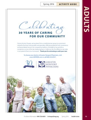 Evening Pilates with Yurika
Stand tall, move better and feel good! Strengthen, tone and
balance body and mind with Pilates. All levels welcome.
Bring a mat and TeraBand (TeraBand available from
instructor for $5). Inst: Yurika Matsumoto. Ages 18+.
Tu Apr 5–Jun 7 6:30pm–7:30pm WBCP $120 #164745
Get Unstuck for Women
in Transition
Find Your Inner Spark! Are you isolated and stuck in a
self-limiting pattern because your personal or profes-
sional life has changed? Use the WOOP Method (Wish
Outcome Obstacle Plan), 7 Stages of Transition, Gremlin
Buster, Life Maps and other methods to explore simple yet
efective ways of seeing your strengths and gifs, overcom-
ing challenges and setting a new course of action. Dress
comfortably. Light meal, materials and support provided.
More info: jramstedt@aol.com, 949-644-2480. Inst: Joan
Ramstedt, Professional Credentialed Coach.
Sa Apr 23 12pm–5pm LSC $75 #165009
Great Glow  Flow Yoga
Ignite your weekend with yoga in a party atmosphere
accompanied by grooving music and black lights. Wear
your whitest and brightest and bring your yoga mat! All
levels welcome. Ages 16+.
F Apr 8 8:45pm–10pm OCGP $25 #166607
F May 13 8:45pm–10pm OCGP $25 #166608
F Jun 10 8:45pm–10pm OCGP $25 #166609
Hatha Yoga with Diane
Health-enhancing yoga practice focused on up-to-date
medical yoga research. Class combines postures, medita-
tion and yoga philosophy in a breath-centered practice.
Class meets Tuesdays 6:30 p.m. and Tursdays 1 p.m.
Please avoid eating two hours prior to class; bring mat
and blanket. Inst: Diane Pavesic RN, Certifed Yoga Ter-
apist, YTRX-500C, E-RYT-500. *No class 5/12, 5/17.
Tu Apr 5–May 24* 6:30pm–7:45pm RSC $76 #164534
Th Apr 7–May 26* 1pm–2pm RSC $69 #164536
Tu Apr 5–May 24* 6:30pm–7:45pm RSC $131 #164535
Th Apr 7–May 26* 1pm–2pm RSC
Meditation  Breathing
Learn to focus and meditate to help reduce stress, relieve
tension, lower blood pressure and promote healing. Inst:
Bing Luh. Supply fee: $10. Ages 16+.
Demo Tu Mar 29 7:45pm–8:45pm DCP Free #164914
Tu Apr 5–May 17 8:10pm–9:25pm DCP $99 #164915
Morning Pilates with Yurika
Stand tall, move better and feel good in this beginner
level class. Using Pilates, learn to strengthen, tone and
balance the body and mind. Bring a mat and Tera-
Band (TeraBand available from instructor for $5). Inst:
Yurika Matsumoto.
Th Apr 7–Jun 2 9am–10am NCP $108 #164746
Nutrition Revolution
Looking to create a healthier lifestyle for yourself? Learn
the basics of nutrition, which includes learning how to
read nutrition labels, why certain foods are good for you
and what substitutions can be made to create healthier
meals. More info: ocgp.org. Ages 12+.
Th Apr 7 6:30pm–8pm OCGP $24 #166677
Th May 12 6:30pm–8pm OCGP $24 #166678
Th Jun 9 6:30pm–8pm OCGP $24 #166679
Pi-Yo
Pilates and yoga together in one class! Tone and elongate
with this non-impact workout blending exercises that
complement each other. Bring a mat. Inst: Eugenia Lane.
Ages 16+. *No class 5/28.
Sa Apr 2–Jun 11* 9am–10am RSC $100 #165458
Pilates with Jennifer
Improve muscle control, fexibility, coordination, strength
and tone. Space is limited. Bring a mat. More info:
jenpearlstein@yahoo.com, 949-433-0799. Inst: Jennifer
Pearlstein. Ages 16+. Monday 11:30 a.m. and 5:45 p.m.
for intermediate students only. *No class 5/30.
Int/Adv M Apr 4–Jun 6* 11:30am–12:30pm UCP $108 #164987
Beg M Apr 4–Jun 6* 12:30pm–1:30pm UCP $108 #164988
Int M Apr 4–Jun 6* 5:45pm–6:45pm SSNP $108 #164989
Beg W Apr 6–Jun 8 12:30pm–1:30pm UCP $120 #164990
Beg W Apr 6–Jun 8 5:45pm–6:45pm LSC $120 #164991
Tai Chi: Yang-Style
A Moving Meditation Tis traditional Chinese system
promotes stress reduction, balance, increased energy and
fexibility with easy techniques of gentle, slow, repeated
movements to improve health and well-being. Wear com-
fortable clothing. Inst: Bing Luh. Supply fee: $20 (DVD).
Ages 16+.
Demo Tu Mar 29 6:30pm–7:30pm DCP Free #164912
Tu Apr 5–May 24 6:30pm–8pm DCP $109 #164913
ADULTS
72 Inside Irvine Spring 2016 For More Information: 949-724-6610 | irvinequickreg.org
ac t i v i t y g u i d e Spring 2016
 