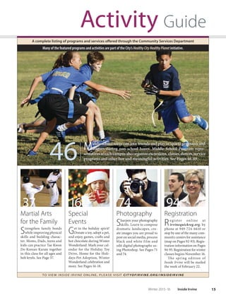 15Winter 2015-16 Inside Irvine
Activity Guide
A complete listing of programs and services offered through the Community Services Department
TO VIE W I NSI D E I R V I NE O NLINE, PLEASE VISIT CIT YOF IRVIN E.ORG/IN SID EIRVIN E
Many of the featured programs and activities are part of the City’s HealthyCityHealthyPlanet initiative.
37
Martial Arts
for the Family
Strengthen family bonds
while improving physical
skills and building charac-
ter. Moms, Dads, teens and
kids can practice Tae Kwon
Do Korean Karate together
in this class for all ages and
belt levels. See Page 37.
16
Special
Events
Get in the holiday spirit!
Donate a toy, adopt a pet,
and enjoy games, crafts and
hot chocolate during Winter
Wonderland. Mark your cal-
endar for the Holiday Toy
Drive, Home for the Holi-
days Pet Adoption, Winter
Wonderland celebration and
more. See Pages 16-18.
74
Photography
Sharpen your photography
skills. Learn to compose
dramatic landscapes, cre-
ate images you are proud to
post on social media, process
black and white film and
edit digital photographs us-
ing Photoshop. See Pages 71
and 74.
94
Registration
Register online at
irvinequickreg.org, by
phone at 949-724-6610 or
stop by one of the many com-
munity centers for assistance
(map on Pages 92-93). Regis-
tration information on Pages
94-95. Registration for winter
classes begins November 16.
The spring edition of
Inside Irvine will be mailed
the week of February 22.
Middle school teens can join friends and play in sports programs and
leagues during non-school hours. Middle School Program repre-
sentativesateachcampusalsoorganizeexcursions,classes,dances,service
programs and other fun and meaningful activities. See Pages 46-49.46 Middle school teens can join friends and play in sports programs and
leagues during non-school hours. Middle School Program repre-
sentativesateachcampusalsoorganizeexcursions,classes,dances,service
programs and other fun and meaningful activities. See Pages 46-49.
 