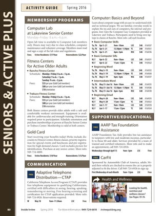 Lakeview Senior Center 949-724-6900
Book Club 1st Mondays 9am–11am Free
Morning Socials Tuesdays 7:30am–9am $1
Contract Bridge Tuesdays 9am–2pm Free
Longevity Stick Tuesdays/Thursdays 9am–10am Free
International Crafters Tuesdays 9am–4pm Free
Bingo Tuesdays 12:30pm–3pm $8/10 games
Mind Fitness Fun Wednesdays 3:30pm–4:30pm Free
Joanie’s Raggtimers Dance 2nd/4thThursdays noon–1:30pm Free
Travel Adventure Slideshow 3rdThursdays 6:30pm–8:30pm Free
Taiwanese Mah Jongg Thursdays noon–5pm Free
Tea Dance Thursdays 2pm–4pm Free
Carrom Fridays 8am–6pm Free
Harmonica Ensemble Fridays 9am–10:15am Free
Morning Socials Fridays 10am–11am $1
Movie Matinee 1st/3rd Fridays 12:15pm–2:30pm Free
Rancho Senior Center 949-724-6800
Beginning Social Bridge Mondays 2pm–4:30pm Free
American Style Mah Jongg Mondays 9:30am–noon Free
Longevity Stick Mondays 10am–11am Free
Power Hour Mondays 11:15am–12:15pm $5
Canasta Mondays/Wednesdays 11:30am–3:30pm Free
InternationalDiscussionGroup 3rdTuesdays 9:30am–11:20am Free
Intermediate Bridge Tuesdays 12pm–4pm Free
Bunco 1stWednesdays 12pm–3pm $5
Social Bridge Wednesdays 9am–noon Free
Duplicate Bridge Wednesdays 11am–3:30pm Free
SocialTap Dance Wednesdays 11:30am–1pm Free
IntegralTai Chi Wednesday/Thursdays 2:30am–4:30pm Free
SocialTap Dance Thursdays 9:30am–11:30am Free
Duplicate Bridge Thursdays 10am–2pm Free
Chess Fridays 11am–1pm Free
Open Dance Studio Fridays 3pm–5pm Free
Film Club 2nd Fridays 10:30am–11:30am Free
Trabuco Center 949-724-7300
Morning Socials Thursdays 8am–9:30am $1
IntegralTai Chi Thursdays 3pm–5pm Free
Friday Movie Matinee 2nd/4th Fridays 2–5pm Free
Rose Garden Café at Lakeview
Schedule: Monday–Friday: 11:45 a.m.–12:30 p.m.
Fees: $4* (suggested donation for ages 60+)
$5 (ages 59 and under)
Enjoyadelicioushotmealwithgreatserviceandasocialatmosphere.
Meals provide one-third of the recommended nutritional dietary
daily allowance for seniors.Vegetarian alternatives available. Menus
listed online, at the centers and in the IrvineSeniorNewsletter.
*Nosenioristurnedawayduetoinabilitytomakeadonation.
Special Luncheons (Time and fees vary)
Mother’s Day Memorial Day Father’s Day
(Friday, May 6) (Friday, May 27) (Friday, June 17)
Sponsorshipandvolunteeropportunitiesforseniornutritionprograms
areavailable,call949-724-6918.
dAily Activities
For more information: Irvine Senior Newsletter irvineseniors.org
79
SENIORSACTIVEPLUS
irvine
senior services
Providing services to adults ages 50+
with three dedicated locations.
Keen Center for Senior Resources
Monday–Thursday: 9 a.m.–3 p.m.
Friday: 9 a.m.–noon
949-724-6926 keencenter@cityofrvine.org
For More Information: 949-724-6610 | irvinequickreg.org Spring 2016 Inside Irvine
ac t i v i t y g u i d eSpring 2016
LAkEvIEW SENIoR CENTER (LSC)
Monday–Friday: 8 a.m.–6 p.m.
949-724-6900 irvineseniors.org
20 Lake Road, Irvine
(Located in Mike Ward Community Park—
Woodbridge)
Amenities Include:
Nutritionprogram Recreationprograms
ComputerLab Clubsandsupportgroups
Billiardsandgameroom
RANCHo SENIoR CENTER (RSC)
Monday–Friday: 8 a.m.–6 p.m.
949-724-6800 irvineseniors.org
3 Ethel Coplen Way, Irvine
Amenities Include:
Fitness Center Recreation programs Clubs
Health and ftness programs Game room
TRAbuCo CENTER (TC)
Monday–Friday: 8 a.m.–6 p.m.
949-724-7300 irvineseniors.org
5701 Trabuco Road Irvine
Amenities Include:
Fitness Center Recreation programs
Health and ftness programs
Formoreinformationandacompletelistingofprograms
and services, visit irvineseniors.org.
 