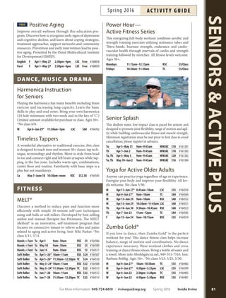 memBershiP ProgrAms
Computer Lab
at Lakeview Senior Center
Monday–Friday: 8 a.m.–6 p.m.
Open lab time is available to Computer Lab members
only. Hours may vary due to class schedules, computer
maintenance and volunteer coverage. Members must read
and sign a copy of the lab rules and regulations.
Fees: Irvine Residents: $17/Year Nonresidents: $22/Year
Fitness Centers
for Active Older Adults
Rancho Fitness Center
Schedule: Monday–Friday: 8 a.m.–5 p.m.
Saturday: 9 a.m.–1 p.m.
Sunday: 9 a.m.–2 p.m.
Fees: $55 per year (Gold Card members)
$80 per year (non-Gold Card members)
$10 orientation
Trabuco Fitness Center
Schedule: Monday–Friday: 8 a.m.–5 p.m.
Fees: $55 per year (Gold Card members)
$80 per year (non-Gold Card members)
$10 orientation
Both ftness centers provide older adults with a safe and
comfortable workout environment. Equipment is avail-
able for cardiovascular and strength training. Orientation
required prior to participation. Schedule orientation and
purchase memberships in person at Rancho Senior Center
or Trabuco Center. Membership is valid at both centers.
Gold Card
Start receiving your benefits today! Perks include dis-
counts to Fitness Center, ftness classes, priority registra-
tion for special events and luncheons and pre-registra-
tion for high demand classes. Card includes picture for
identifcation. Purchase at any senior center. More info:
949-724-6800.
Fees: Irvine Residents: $10/Year Nonresidents: $15/Year
communicAtion
FREE
Adaptive Telephone
Distribution—CTAP
California Telephone Access Program (CTAP) provides
free telephone equipment to qualifying Californians,
certified with difficulties in seeing, hearing, speaking,
remembering or moving. Free hearing screening and
certifcation for CTAP application provided. More info:
949-724-6926. Reservations required.
W May 18 9am–11:30am LSC Free
Computer: Basics and Beyond
Learn about computer usage with an easy-to-understand style
and no technical jargon. We use familiar, everyday words to
explain the ins and outs of computers, the internet and pro-
grams. Inst: Glen the Computer Guy. Computers provided at
Lakeview and Trabuco. Participants need to bring own lap-
tops to classes at Rancho. More info: call each location.
Basic Computer Skills
Tu,Th Apr 5–21 9am–10am LSC $48 #164587
Tu,Th Apr 5–21 12:30pm–1:30pm TC $48 #164561
Tu,Th Apr 5–21 4pm–5pm RSC $48 #164596
Basic Computer Sills
W, F Apr 6–22 9am–10am LSC $48 #164591
W, F Apr 6–22 11am–12pm TC $48 #164562
Beginning Word
Tu,Th May 3–19 9am–10am LSC $48 #164592
Tu,Th May 3–19 12:30pm–1:30pm TC $48 #164560
Tu,Th May 3–19 4pm–5pm RSC $48 #164597
Intermediate Word
Tu,Th May 31–Jun 16 9am–10am LSC $48 #164595
Tu,Th May 31–Jun 16 12:30pm–1:30pm TC $48 #164586
Tu,Th May 31–Jun 16 4pm–5pm RSC $48 #164598
Beginning Email
W, F May 4–20 9am–10am LSC $48 #164593
W, F May 4–20 11am–12pm TC $48 #164563
W, F Jun 1–17 9am–10am LSC $48 #164594
W, F Jun 1–17 11am–12pm TC $48 #164564
suPPortive/educAtionAl
FREE
AARP Tax Foundation
Assistance
AARP Foundation Tax-Aide provides free tax assistance
to taxpayers with low and moderate incomes, particular-
ly to those 60 and older. Services provided by a team of
trained and certifed volunteers. More info and to make
an appointment, call 949-724-6926.
Wednesdays through April 13 9am–3pm LSC Free
FREE CarFit
Sponsored by Automobile Club of America, adults 50+
and their vehicle are checked to ensure the car is properly
adjusted to ft the driver. Call 949-724-6926 to sign up.
FirstWednesday of each Month 9am–12pm LSC Free
Inside Irvine Spring 2016 For More Information: 949-724-6610 | irvinequickreg.org
ac t i v i t y g u i d e Spring 2016
80
SENIORSACTIVEPLUS
Health and Wellness
Looking for health,
nutrition and
wellness classes?
See Pages 70-76.
 