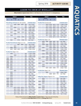 AQUATICS
84
LeveLssessions
Session 3: April 4–28
Session 4: May 9–June 2
*No class Monday May 30, Fees prorated
Session 5: June 13–23
Session6: June 27–July 7
*No class Monday July 4, Fees prorated
Session7: July 11–21
*Fees prorated for no-class dates; view online at
irvinequickreg.org.
fees
LessonTime Level Session 3–7
25 minutes Little Fish/Big Fish $56
40 minutes Little Fish/Little Eels/Big Fish $90
25 minutes Private $200
40 minutes Teens/Adults $80
Classes generally meet 8 times per session.
registration Begins
Session 3  4:
Residents: Sunday, March 13, 9 p.m.
Nonresidents: Monday, March 14, 9 p.m.
Session 5, 6  7:
Residents: Sunday, May 15, 9 p.m.
Nonresidents: Monday, May 16, 9 p.m.
registration methods
Online: irvinequickreg.org
Fax: 949-724-6608
See Page 114 for more registration options and forms.
Ducklings (Ages 6–36 months with adult)
Adult is in the water, learning ways to assist the child in
basic skills and water safety.
Little Fish  Parent (Ages 2.5–5.5 with adult)
Adult is in the water for just the frst few meetings. Content
follows Little Fish: Starfsh and Sea Dragons.
Little Fish (Ages 3–6 years)
Children are grouped into Starfsh, Sea Dragon, Seahorse,
Sea Lion or Shark levels based on ability. Skills vary and
may include: water entry, foating, kicking, basic strokes,
turns and water safety. Most children repeat this level sev-
eral times.
Little Eels (Ages 5–6 years)
Must be able to complete 25 yards of freestyle with side
breathing, backstroke, and elementary backstroke; 15
yards of breaststroke and butterfy kick. Prerequisite: one
session of Little Fish: Sharks level.
Big Fish (Ages 6–13 years)
Hippos: For beginners. Skills include: water entry, foat-
ing, futter kicking, arm action and basic pool safety. Most
children take this class one or two times.
Turtles: Must possess skills from the previous level and
swim 15 yards unassisted. Skills include: freestyle with
side breathing, backstroke, butterfy kick, breaststroke
kick, elementary backstroke and water safety. Most chil-
dren take this course several times.
Eels: Must be able to swim 25 yards of freestyle with side
breathing, backstroke and elementary backstroke. In-
struction focuses on endurance and stroke mastery. Most
children take this course two to three times.
Dolphins: Must be able to swim 50 yards of freestyle,
backstroke, elementary backstroke and 25 yards of breast-
stroke and butterfy. Instruction focuses on stroke refne-
ment and distance. Instructor is not in the water. Most
children take this course two to three times.
Marlins: Must be able to swim 100 yards of freestyle and
backstroke, 50 yards of breaststroke and butterfy, and
swim continuously for 200 yards correctly. Instruction
focuses on building endurance and proper stroke tech-
niques to complete a 100 Individual Medley. Most chil-
dren take this course two to three times.
Teen Swimming (Ages 13–17 years)
For beginners with minimal or no experience. Class con-
tent similar to Big Fish: Hippos and Turtles skills.
Adult Swimming Program (Ages 14+ years)
For beginners. Instruction given in a group setting and
focuses on individual learning interests and goals.
Private/Semi-Private Program (Ages 6 months+)
A limited number of private lessons will be ofered for
private (one student) or semi-private (two students) per
instructor. Te person requesting the semi-private class is
responsible for fnding the additional participant. Classes
are scaled to the participant’s skill level.
leArn to sWim At Woollett
WilliamWoollett Jr. Aquatics Center (WWJAC) 4601Walnut Ave., Irvine 949-724-6717 irvineaquatics.org
Inside Irvine Spring 2016 For More Information: 949-724-6610 | irvinequickreg.org
ac t i v i t y g u i d e Spring 2016
We Reserve the Right to Move Students
to the Most Developmentally Appropriate Level
Withdrawal Requests
Withdrawal requests for Learn To Swim must be made
in writing 10 days prior to the start of the session.
The session always begins on a Monday, even if your class
begins on a Tuesday. A $5 withdrawal fee applies per
class. Requests received fewer than 10 days prior to the
start of the session will be processed for 50 percent of
the fees. Withdrawals/refunds are not available once the
session begins. Sorry, there are no make-ups or credits for
missed classes. Email aquatics@cityofrvine.org with your
withdrawal request. Refunds may be processed upon request
for an additional $5 refund fee. 
 