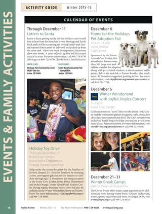 Holiday Toy Drive
Through December 11
Irvine Civic Center/
Irvine Police Department
Orange County Great Park
Help make the season brighter for the families of
Irvine’s adopted 2/11 Marine Battalion by donating
a new, unwrapped gift suitable for infants or chil-
dren through age 12. Donations are being accepted
at the Irvine Civic Center, Irvine Police Department
and in the Orange County Great Park’s Visitors Cen-
ter during regular business hours. Toys will also be
collected at the Winter Wonderland event on Decem-
ber 6. For more information, visit cityofirvine.org or
call 949-724-6606.
EVENTSFAMILYACTIVITIES
16
Through December 11
Letters to Santa
Santa is busy getting ready for the holidays and would
love to hear from his friends in Irvine. Heritage and Turtle
Rock parks will be accepting and sorting Santa’s mail. San-
ta’s response letters must be delivered and picked up from
the same park. Allow one week for responses; classrooms
allow two weeks. A drop-off/pick-up box will be located
at each location. For more information, call 949-724-6750
(Heritage) or 949-724-6734 (Turtle Rock). Send letters to:
SANTA CLAUS SANTA CLAUS
Heritage Park Community Center Turtle Rock Community Park
14301Yale Ave. 1 Sunnyhill Dr.
Irvine, CA 92604 Irvine, CA 92603
CALENDAR OF EVENTS
December 6
Home for the Holidays
Pet Adoption Fair
10 a.m.–3 p.m.
Irvine Animal
Care Center
Sponsored by the Irvine
Animal Care Center, this
annual event features more
than 500 dogs, cats and
rabbits available for adoption
along with pet-related vendors, a silent auction, raffle
prizes, Ask-a-Vet and Ask-a-Trainer booths, plus much
more. $2 donation suggested; parking is free. For more
information, visit cityofirvine.org/animal-care-center or
call 949-724-7741.
December 6
Winter WonderlandFREE
with Joyful Jingles Concert
5–8 p.m.
Irvine Civic Center
Celebrate winter as “snow” falls over the Irvine Civic Cen-
ter and the community gathers for games, crafts, music, hot
chocolate, entertainment and food. The City’s newest event
includes a Joyful Jingles holiday concert and a visit from
Santa Claus. Admission is free. For more information, visit
cityofirvine.org/specialevents or call 949-724-6606.
December 21–31
Winter Break Camps
Various Times and Locations
The City of Irvine offers many camp experiences for chil-
dren and teens during winter break. Choices include art,
tennis, sports, excursions and more. See Pages 29-30, visit
irvinecamps.org or call 949-724-6610.
Inside Irvine Winter 2015-16 For More Information: 949-724-6610 | irvinequickreg.org
Winter 2015-16AC T I V I T Y G U I D E
 