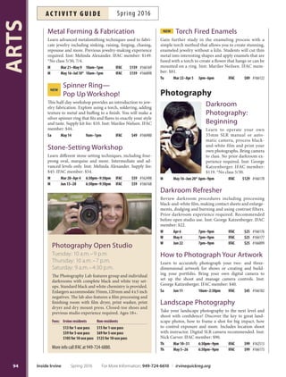 Studio Art Class:
A Painter’s Workshop
Create successful paintings from thumbnail sketches and
explore traditional subjects, such as still lifes, interiors,
landscapes and buildings, in acrylics or oils all in a studio
setting. Inst: Paul Gardner. IFAC member: $90.
F Apr 15–May 20 10am–1pm IFAC $99 #166142
The Clothed Figure
Work at your own pace or follow directed lessons. In-
structor starts with guided short studies and progresses
to longer, more complete works. Emphasis is on propor-
tion, gesture, drapery, anatomy and body rhythms. Live
models not used. Inst: Tom Brown. IFAC member: $80.
*No class 5/28.
Sa May 14–Jun 18* 1pm–3:30pm IFAC $89 #166138
Watercolor Painting
Practice color mixing, composition, technique and more
through lectures, demonstrations, personal guidance and
critique. Diferent topics each week. Designed for experi-
enced beginners and intermediates. Supply list will print
on receipt. Inst: Marlene Gerlof. IFAC member: $109.
Sa Apr 2–May 7 12:30pm–3pm IFAC $119 #166139
Jewelry
Basic Enameling  Jewelry
Add vibrant colors to your jewelry using basic enameling
techniques on copper and silver with opaque, transparent
and opalescent enamels. Various techniques presented in-
cluding torch enameling. Inst: Melinda Alexander. Supply
fee: $20. IFAC member: $129.
Th Mar 31–May 12 10am–2pm IFAC $139 #166170
Th May 19–Jun 23 10am–2pm IFAC $139 #168061
Creative Fabrication
Learn traditional fabrication techniques along with alter-
native methods of creative metalsmithing. All students
will learn to solder, hammer, twist wire and mix metals
working toward artistic creations. Metal and some tools
supplied by students. Inst: Sheri Cohen. IFAC member:
$10 discount.
Tu Mar 8–Apr 26 10am–2pm IFAC $179 #166163
W Mar 9–Apr 27 10am–2pm IFAC $179 #166161
W Mar 9–Apr 27 6:30pm–9:30pm IFAC $159 #166162
Tu May 3–Jun 21 10am–2pm IFAC $179 #168020
W May 4–Jun 22 10am–2pm IFAC $179 #168021
W May 4–Jun 22 6:30pm–9:30pm IFAC $159 #168022
Crumpled Cuf Workshop
Learn how to do a complex, sweat solder technique to
make a metal cuf that is forged into various folds and
ridges that hug a wrist. Leave the workshop with your
own ready-to-wear crumpled cuf. Advanced students
only. Inst: Marilee Nielsen. IFAC member: $81.
Tu May 10–24 3pm–6pm IFAC $89 #166123
Jewelry Design
 Creation
Design and create necklaces,
earrings, rings and more. Pierc-
ing, forming, soldering, stone
setting and fnishing techniques
will be taught. Inst: Melinda Al-
exander. Supply fee: $30. IFAC
member: $149.*No class 5/30.
Beg Th Mar 17–May 5 6:30pm–9:30pm IFAC $159 #166165
Int/Adv M Apr 11–Jun 6* 6:30pm–9:30pm IFAC $159 #166164
Int/Adv Th May 12–Jun 30 6:30pm–9:30pm IFAC $159 #166896
Jewelry Fabrication:
Introduction
Beginners create interesting and unique pieces of jewelry
from metals and stone. Learn how to saw-cut, solder and
polish metals until they become a ring or shiny pin with
interesting textures to highlight an earthy stone pendant.
Inst: Marilee Nielsen. IFAC member: $149.
Tu Mar 29–May 17 6:30pm–9:30pm IFAC $159 #166166
Tu May 24–Jul 12 6:30pm–9:30pm IFAC $159 #166897
NEW Keum Bo Workshop
Learn how to create a rugged, three dimensional texture
on silver and then how to bond 24k gold foil to the
silver. Students will create two pieces of jewelry—one
with gold foil bonded to the reticulated metal and another
with gold foil shapes bonded to a smooth piece of silver.
For intermediate level students. Inst: Marilee Nielsen.
IFAC member: $109.
Tu Apr 12–May 3 3pm–6pm IFAC $119 #168095
Jewelry Open Studio
Monday: 1–6 p.m.
Wednesday: 2–6 p.m.
Friday: 10 a.m.–4:30 p.m.
Saturday: 9 a.m.–4:30 p.m.
Te Jewelry Studio is equipped with jewelry casting
and fabricating equipment including casting cen-
trifuge, burnout ovens, torches, hydraulic press,
polishing and fnishing machines. Closed-toe shoes
and previous studio experience required. Ages 18+.
Fees: Irvine residents Nonresidents
$17 for 1-use pass $19 for 1-use pass
$79 for 5-use pass $85 for 5-use pass
$149 for 10-use pass $155 for 10-use pass
More info call IFAC at 949-724-6880.
93
ARTS
For More Information: 949-724-6610 | irvinequickreg.org Spring 2016 Inside Irvine
ac t i v i t y g u i d eSpring 2016
 