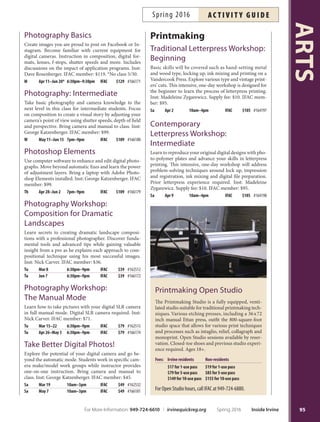 Metal Forming  Fabrication
Learn advanced metalsmithing techniques used to fabri-
cate jewelry including sinking, raising, forging, chasing,
repousse and more. Previous jewelry-making experience
required. Inst: Melinda Alexander. IFAC member: $149.
*No class 5/30, 7/4.
M Mar 21–May 9 10am–1pm IFAC $159 #166169
M May 16–Jul 18* 10am–1pm IFAC $159 #166898
NEW
Spinner Ring—
Pop Up Workshop!
Tis half-day workshop provides an introduction to jew-
elry fabrication. Explore using a torch, soldering, adding
texture to metal and bufng to a fnish. You will make a
silver spinner ring that fts and fares to exactly your style
and taste. Supply kit fee: $10. Inst: Marilee Nielsen. IFAC
member: $44.
Sa May 14 9am–1pm IFAC $49 #166900
Stone-Setting Workshop
Learn diferent stone setting techniques, including four-
prong oval, marquise and more. Intermediate and ad-
vanced levels only. Inst: Melinda Alexander. Supply fee:
$45. IFAC member: $54.
M Mar 28–Apr 4 6:30pm–9:30pm IFAC $59 #162498
M Jun 13–20 6:30pm–9:30pm IFAC $59 #166168
NEW Torch Fired Enamels
Gain further study in the enameling process with a
simple torch method that allows you to create stunning,
enameled jewelry without a kiln. Students will cut thin
metal into interesting shapes and apply enamels that are
fused with a torch to create a fower that hangs or can be
mounted on a ring. Inst: Marilee Neilsen. IFAC mem-
ber: $81.
Tu Mar 22–Apr 5 3pm–6pm IFAC $89 #166122
Photography
Darkroom
Photography:
Beginning
Learn to operate your own
35mm SLR manual or auto-
matic camera, process black-
and-white film and print your
own photographs. Bring camera
to class. No prior darkroom ex-
perience required. Inst: George
Katzenberger. IFAC member:
$119. *No class 5/30.
M May 16–Jun 20* 6pm–9pm IFAC $129 #166178
Darkroom Refresher
Review darkroom procedures including processing
black-and-white flm, making contact sheets and enlarge-
ments, dodging and burning and using contrast filters.
Prior darkroom experience required. Recommended
before open studio use. Inst: George Katzenberger. IFAC
member: $22.
W Apr 6 7pm–9pm IFAC $25 #166176
W May 4 7pm–9pm IFAC $25 #166177
W Jun 22 7pm–9pm IFAC $25 #166899
How to Photograph Your Artwork
Learn to accurately photograph your two- and three-
dimensional artwork for shows or creating and build-
ing your portfolio. Bring your own digital camera to
set up the shoot and manage camera controls. Inst:
George Katzenberger. IFAC member: $40.
Sa Jun 11 10am–2:30pm IFAC $45 #166182
Landscape Photography
Take your landscape photography to the next level and
shoot with confdence! Discover the key to great land-
scape photos, how to frame a shot for big impact, how
to control exposure and more. Includes location shoot
with instructor. Digital SLR camera recommended. Inst:
Nick Carver. IFAC member: $90.
Th Mar 10–31 6:30pm–9pm IFAC $99 #162513
Th May 5–26 6:30pm–9pm IFAC $99 #166173
Photography Open Studio
Tuesday: 10 a.m.–9 p.m.
Thursday: 10 a.m.–7 p.m.
Saturday: 9 a.m.–4:30 p.m.
Te Photography Lab features group and individual
darkrooms with complete black and white tray set-
ups. Standard black and white chemistry is provided.
Enlargers accommodate 35mm,120mm and 4x5 inch
negatives. Te lab also features a flm processing and
fnishing room with flm dryer, print washer, print
dryer and dry mount press. Closed-toe shoes and
previous studio experience required. Ages 18+.
Fees: Irvine residents Non-residents
$13 for 1-use pass $15 for 1-use pass
$59 for 5-use pass $69 for 5-use pass
$105 for 10-use pass $125 for 10-use pass
More info call IFAC at 949-724-6880.
ARTS
94 Inside Irvine Spring 2016 For More Information: 949-724-6610 | irvinequickreg.org
ac t i v i t y g u i d e Spring 2016
 