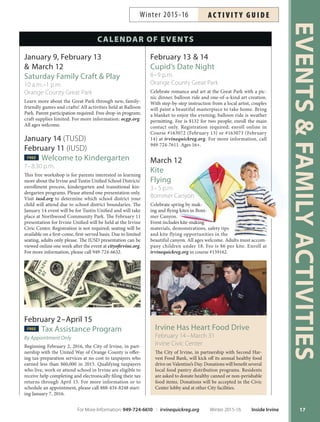 Irvine Has Heart Food Drive
February 14–March 31
Irvine Civic Center
The City of Irvine, in partnership with Second Har-
vest Food Bank, will kick off its annual healthy food
drive on Valentine’s Day. Donations will benefit several
local food pantry distribution programs. Residents
are asked to donate healthy canned or non-perishable
food items. Donations will be accepted in the Civic
Center lobby and at other City facilities.
EVENTSFAMILYACTIVITIES
17
February 13  14
Cupid’s Date Night
6–9 p.m.
Orange County Great Park
Celebrate romance and art at the Great Park with a pic-
nic dinner, balloon ride and one-of-a-kind art creation.
With step-by-step instruction from a local artist, couples
will paint a beautiful masterpiece to take home. Bring
a blanket to enjoy the evening; balloon ride is weather
permitting. Fee is $132 for two people; enroll the main
contact only. Registration required; enroll online in
Course #163072 (February 13) or #163073 (February
14) at irvinequickreg.org. For more information, call
949-724-7611. Ages 16+.
March 12
Kite
Flying
3–5 p.m.
Bommer Canyon
Celebrate spring by mak-
ing and flying kites in Bom-
mer Canyon.
Event includes kite-making
materials, demonstrations, safety tips
and kite flying opportunities in the
beautiful canyon. All ages welcome. Adults must accom-
pany children under 18. Fee is $6 per kite. Enroll at
irvinequickreg.org in course #159162.
CALENDAR OF EVENTS
January 9, February 13
 March 12
Saturday Family Craft  Play
10 a.m.–1 p.m.
Orange County Great Park
Learn more about the Great Park through new, family-
friendly games and crafts! All activities held at Balloon
Park. Parent participation required. Free drop-in program;
craft supplies limited. For more information: ocgp.org.
All ages welcome.
January 14 (TUSD)
February 11 (IUSD)
FREE Welcome to Kindergarten
7–8:30 p.m.
This free workshop is for parents interested in learning
more about the Irvine and Tustin Unified School Districts’
enrollment process, kindergarten and transitional kin-
dergarten programs. Please attend one presentation only.
Visit iusd.org to determine which school district your
child will attend due to school district boundaries. The
January 14 event will be for Tustin Unified and will take
place at Northwood Community Park. The February 11
presentation for Irvine Unified will be held at the Irvine
Civic Center. Registration is not required; seating will be
available on a first-come, first-served basis. Due to limited
seating, adults only please. The IUSD presentation can be
viewed online one week after the event at cityofirvine.org.
For more information, please call 949-724-6632.
February 2–April 15
FREE Tax Assistance Program
By Appointment Only
Beginning February 2, 2016, the City of Irvine, in part-
nership with the United Way of Orange County is offer-
ing tax-preparation services at no cost to taxpayers who
earned less than $60,000 in 2015. Qualifying taxpayers
who live, work or attend school in Irvine are eligible to
receive help completing and electronically filing their tax
returns through April 15. For more information or to
schedule an appointment, please call 888-434-8248 start-
ing January 7, 2016.
For More Information: 949-724-6610 | irvinequickreg.org Winter 2015-16 Inside Irvine
AC T I V I T Y G U I D EWinter 2015-16
 