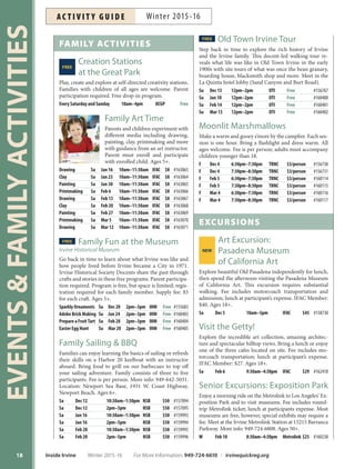 EVENTSFAMILYACTIVITIES
18
FAMILY ACTIVITIES
Creation StationsFREE
at the Great Park
Play, create and explore at self-directed creativity stations.
Families with children of all ages are welcome. Parent
participation required. Free drop-in program.
Every Saturday and Sunday 10am–4pm OCGP Free
Family Art Time
Parents and children experiment with
different media including drawing,
painting, clay, printmaking and more
with guidance from an art instructor.
Parent must enroll and participate
with enrolled child. Ages 5+.
Drawing Sa Jan 16 10am–11:30am IFAC $8 #163063
Clay Sa Jan 23 10am–11:30am IFAC $8 #163064
Painting Sa Jan 30 10am–11:30am IFAC $8 #163065
Printmaking Sa Feb 6 10am–11:30am IFAC $8 #163066
Drawing Sa Feb 13 10am–11:30am IFAC $8 #163067
Clay Sa Feb 20 10am–11:30am IFAC $8 #163068
Painting Sa Feb 27 10am–11:30am IFAC $8 #163069
Printmaking Sa Mar 5 10am–11:30am IFAC $8 #163070
Drawing Sa Mar 12 10am–11:30am IFAC $8 #163071
FREE Family Fun at the Museum
*SWJOF)JTUPSJDBM.VTFVN
Go back in time to learn about what Irvine was like and
how people lived before Irvine became a City in 1971.
Irvine Historical Society Docents share the past through
crafts and stories in these free programs. Parent participa-
tion required. Program is free, but space is limited; regis-
tration required for each family member. Supply fee: $5
for each craft. Ages 5+.
Sparkly Ornaments Su Dec 20 2pm–3pm IHM Free #155683
Adobe Brick Making Su Jan 24 2pm–3pm IHM Free #160403
Prepare a FruitTart Su Feb 28 2pm–3pm IHM Free #160404
Easter Egg Hunt Su Mar 20 2pm–3pm IHM Free #160405
Family Sailing  BBQ
Families can enjoy learning the basics of sailing or refresh
their skills on a Harbor 20 keelboat with an instructor
aboard. Bring food to grill on our barbecues to top off
your sailing adventure. Family consists of three to five
participants. Fee is per person. More info: 949-642-5031.
Location: Newport Sea Base, 1931 W. Coast Highway,
Newport Beach. Ages 6+.
Sa Dec 12 10:30am–1:30pm NSB $50 #157094
Sa Dec 12 2pm–5pm NSB $50 #157095
Sa Jan 16 10:30am–1:30pm NSB $50 #159993
Sa Jan 16 2pm–5pm NSB $50 #159994
Sa Feb 20 10:30am–1:30pm NSB $50 #159995
Sa Feb 20 2pm–5pm NSB $50 #159996
FREE Old Town Irvine Tour
Step back in time to explore the rich history of Irvine
and the Irvine family. This docent-led walking tour re-
veals what life was like in Old Town Irvine in the early
1900s with site tours of what was once the bean granary,
boarding house, blacksmith shop and more. Meet in the
La Quinta hotel lobby (Sand Canyon and Burt Road).
Su Dec 13 12pm–2pm OTI Free #156767
Su Jan 10 12pm–2pm OTI Free #160400
Su Feb 14 12pm–2pm OTI Free #160401
Su Mar 13 12pm–2pm OTI Free #160402
Moonlit Marshmallows
Make a warm and gooey s’more by the campfire. Each ses-
sion is one hour. Bring a flashlight and dress warm. All
ages welcome. Fee is per person; adults must accompany
children younger than 18.
F Dec 4 6:30pm–7:30pm TRNC $3/person #156730
F Dec 4 7:30pm–8:30pm TRNC $3/person #156731
F Feb 5 6:30pm–7:30pm TRNC $3/person #160114
F Feb 5 7:30pm–8:30pm TRNC $3/person #160115
F Mar 4 6:30pm–7:30pm TRNC $3/person #160116
F Mar 4 7:30pm–8:30pm TRNC $3/person #160117
EXCURSIONS
Art Excursion:
Pasadena MuseumNEW
of California Art
Explore beautiful Old Pasadena independently for lunch,
then spend the afternoon visiting the Pasadena Museum
of California Art. This excursion requires substantial
walking. Fee includes motorcoach transportation and
admission; lunch at participant’s expense. IFAC Member:
$40. Ages 18+.
Sa Dec 5 10am–5pm IFAC $45 #158730
Visit the Getty!
Explore the incredible art collection, amazing architec-
ture and spectacular hilltop views. Bring a lunch or enjoy
one of the three cafes located on site. Fee includes mo-
torcoach transportation; lunch at participant’s expense.
IFAC Member: $27. Ages 18+.
Sa Feb 6 9:30am–4:30pm IFAC $29 #162410
Senior Excursions: Exposition Park
Enjoy a morning ride on the Metrolink to Los Angeles’ Ex-
position Park and to visit museums. Fee includes round-
trip Metrolink ticket; lunch at participants expense. Most
museums are free, however, special exhibits may require a
fee. Meet at the Irvine Metrolink Station at 15215 Barranca
Parkway. More info: 949-724-6808. Ages 50+.
W Feb 10 8:30am–4:30pm Metrolink $25 #160238
Inside Irvine Winter 2015-16 For More Information: 949-724-6610 | irvinequickreg.org
Winter 2015-16AC T I V I T Y G U I D E
 