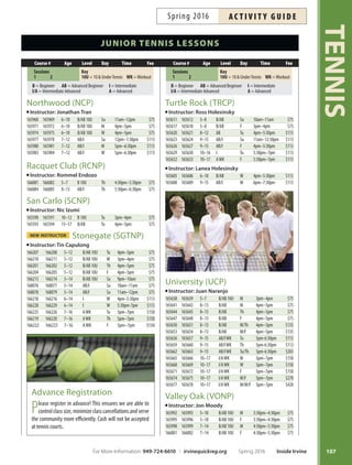 TENNIS
106
junior tennis lessons
Cypress (CCP)
Instructor: Alex St. Jean
165833 165834 5–10 B10U Su 9am–10am $75
165836 165837 5–10 B10U W 4pm–5pm $75
165839 165840 5–10 B10U Sa 9am–10am $75
165842 165843 5–10 AB/I10U Sa 10am–11am $75
165845 165846 7–12 AB/I Su 10am–11:30am $113
165848 165849 7–12 AB/I W 5pm–6pm $75
165851 165852 7–12 AB/I Sa 11am–12:30pm $113
165854 165855 11–16 AB/I W 6pm–7pm $75
165857 165858 11–16 I/A Sa 12:30pm–2pm $113
165860 165861 11–16 A Su 11:30am–1pm $113
Instructor: Jon Moody
165863 165864 5–7 B/AB10U Tu 3:30pm–4:30pm $75
166866 165867 5–7 B/AB10U Th 3:30pm–4:30pm $75
165869 165870 5–7 B/AB10U Tu/Th 3:30pm–4:30pm $135
165872 165873 7–14 B/AB Tu 4:30pm–5:30pm $75
165875 165876 7–14 B/AB Th 4:30pm–5:30pm $75
165878 165879 7–14 B/AB Tu/Th 4:30pm–5:30pm $135
165881 165882 8–15 AB/I Tu 5:30pm–6:30pm $75
Deerfeld (DCP)
Instructor: Jimmy Gleason
165776 165777 5–10 B/AB10U W 3:30pm–4:30pm $75
165779 165780 5–10 B/AB10U W 4:30pm–5:30pm $75
165782 165783 5–10 B/AB10U Sa 8am–9am $75
165785 165786 8–15 AB/I Tu 4:30pm–6pm $113
165788 165789 8–15 AB/I Th 6pm–7:30pm $113
165791 165792 8–15 AB/I F 3:30pm–5pm $113
165794 165795 8–15 AB/I Sa 9am–10:30am $113
165797 165798 10–17 AB/I Th 4:30pm–6pm $113
165800 165801 10–17 AB/I Sa 10:30am–12pm $113
165803 165804 10–17 I/AWK F 5pm–6:30pm $113
Heritage (HCP)
Instructor: Chris Emery
165524 165525 5–9 B/AB10U Tu 6pm–7pm $75
165527 165528 5–9 B/AB10U Th 6pm–7pm $75
165530 165531 5–9 B/AB10U Tu/Th 6pm–7pm $135
165533 165534 8–15 B/AB M 6pm–7pm $75
165536 165537 8–15 B/AB W 6pm–7pm $75
165539 165540 8–15 B/AB M/W 6pm–7pm $135
165551 165552 8–15 AB/I* M/F/ 4pm–6pm $225
165554 165555 8–15 AB/I* W/F 4pm–6pm $225
165542 165543 8–15 AB/I M/W 4pm–6pm $270
165557 165558 8–15 AB/I* M/W/F 4pm–6pm $345
165545 165546 8–15 AB/I M 4pm–6pm $150
165548 165549 8–15 AB/I W 4pm–6pm $150
165560 165561 9–16 AWK* Tu/F 4pm–6pm $225
165563 165564 9–16 AWK* Th/F 4pm–6pm $225
*FeeincludesFridayLadder.FridayLaddertimesarediferentthanweekdayclasses.
Heritage (HCP)
Instructor: Chris Emery
165566 165567 9–16 AWK Tu/Th 4pm–6pm $270
165569 165570 9–16 AWK* Tu/Th/F 4pm–6pm $345
165573 165574 9–16 AWK Tu 4pm–6pm $150
165575 165576 9–16 AWK Th 4pm–6pm $150
165578 165579 7–14 ABLadder F 3:30pm–6pm $75
165581 165582 9–16 ILadder F 4:30pm–7pm $75
165584 165585 9–16 ALadder F 5:30pm–8pm $75
*FeeincludesFridayLadder.FridayLaddertimesarediferentthanweekdayclasses.
Homestead (HOMENP)
Instructor: Tae Byon
165932 165933 6–13 B/AB M 5pm–6pm $75
165935 165936 6–13 B/AB W 4pm–5pm $75
165938 165939 6–13 B/AB F 5pm–6pm $75
165941 165942 7–16 I Tu 5:30pm–7pm $113
165944 165945 7–16 I Th 5:30pm–7pm $113
165947 165948 7–16 I/AWK Tu 7pm–8:30pm $113
165950 165951 7–16 I/AWK Th 7pm–8:30pm $113
165953 165954 7–16 I/AWK F 6pm–7:30pm $113
165956 165957 10–17 AWK M 6pm–8pm $150
165959 165960 10–17 AWK Tu 3:30pm–5:30pm $150
165962 165963 10–17 AWK W 5pm–7pm $150
165965 165966 10–17 AWK Th 3:30pm–5:30pm $150
Knollcrest (KCNP)
Instructor: Rick Jackson
166007 166008 5–9 B/AB10U F 3pm–4pm $75
166010 166011 5–9 B/AB10U Sa 9am–10am $75
166013 166014 7–13 B/AB Su 9am–10am $75
166016 166017 7–13 B/AB M 4pm–5pm $75
166019 166020 7–13 B/AB M 5pm–6pm $75
166022 166023 7–13 B/AB W 4pm–5pm $75
166025 166026 7–13 B/AB Th 4pm–5pm $75
166028 166029 7–13 B/AB Th 5pm–6pm $75
166031 166032 7–13 B/AB F 4pm–5pm $75
166034 166035 8–15 B/AB Su 11am–12pm $75
166037 166038 7–13 AB/I W 5pm–6pm $75
Las Lomas (LLCP)
Instructor: Minako Stickney
165806 165807 5–9 B10U Tu 3:30pm–4:30pm $75
165809 165810 5–9 B10U Th 3:30pm–4:30pm $75
165812 165813 8–16 B/AB W 3:30pm–5pm $113
165815 165816 9–16 B/AB Tu 4:30pm–6pm $113
165818 165819 9–16 B/AB Th 4:30pm–6pm $113
165821 165822 9–16 I M 3:30pm–5pm $113
165824 165825 9–16 I F 3:30pm–5pm $113
165827 165828 10–18 AWK W 5pm–6:30pm $113
course # age Level day time fee
Sessions
1 2
Key
10U=10UnderTennis WK=Workout
B = Beginner AB = Advanced Beginner I = Intermediate
I/A = Intermediate Advanced A = Advanced
course # age Level day time fee
Sessions
1 2
Key
10U=10UnderTennis WK=Workout
B = Beginner AB = Advanced Beginner I = Intermediate
I/A = Intermediate Advanced A = Advanced
Inside Irvine Spring 2016 For More Information: 949-724-6610 | irvinequickreg.org
ac t i v i t y g u i d e Spring 2016
 