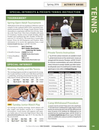949-724-6617 tennis@cityofrvine.org
Tournament players must have current USTA membership (Junior $19/year)
available at usta.com
junior tournAments
TENNIS
108
Junior Tennis Camps
Spring Intersession  Spring Break
Great camps for all levels! Beginners use the 10  Under
equipment for quick development. Newer players work
on basic strokes with an emphasis on learning how to
rally through a mixture of games and drills will be used
to reinforce skills. Intermediate and Advanced players
work to improve stroke technique and develop successful
match game tactics. All camps includes: T-shirt, prizes,
snacks and drinks.
Coach Alex at Cypress Park, Ages 5–14
M–Th Mar 21–24 8:30am–11:30am CCP $120 #162106
F Mar 25 8:30am–11:30am CCP $30 #162107
M–Th Mar 28–31 8:30am–11:30am CCP $120 #162108
F Apr 1 8:30am–11:30am CCP $30 #162109
M–Th Apr 4–Apr 7 8:30am–11:30am CCP $120 #167904
F Apr 8 8:30am–11:30am CCP $30 #167905
Coach Chris at Heritage Park, Ages 7–16
M–F Mar 28–Apr 1 8am–11:30am HCP $175 #162246
Coach Jimmy at Deerfeld Park, Ages 8–16
M–F Mar 28–Apr 1 8:30am–11:30am DCP $150 #162349
Coach Juan at University Park, Ages 5–14
M–Th Mar 21–24 8:30am–11:30am UCP $120 #162539
F Mar 25 8:30am–11:30am UCP $30 #162540
M–Th Mar 28–31 8:30am–11:30am UCP $120 #162542
F Apr 1 8:30am–11:30am UCP $30 #162543
M–Th Apr 4–Apr 7 8:30am–11:30am UCP $120 #167944
F Apr 8 8:30am–11:30am UCP $30 #167945
cAmPs
Junior 10  Under
USTA Tennis Tournaments
“Slam Series”
10  Under: Red, Orange and Green Dot Balls
Tournaments: April 3: French
June 5: British
Schedule: Level 1 (Red Ball): noon–2 pm
Level 2 (Orange Ball): 2:30–6 pm
Level 3 (Green Dot Ball): noon–3:30
Enroll in Course: #167918 (French)
#167919 (British)
Entry Deadlines: April 1 (French)
June 3 (British)
Fee: $30 each tournament
Sites: David Sills Lower Peters Canyon Park
Heritage Community Park
The 10  Under format features the modified shorter
tennis court, smaller racquets and slower balls. This
tournament will focus on 10  Under Levels 1, 2 and 3.
Level 1 uses a red felt tennis ball on a 36 foot court; level
2 uses an orange felt tennis ball on a 60 foot court; level
3 uses a green dot tennis ball on a regular 72 foot court.
Tis round robin format is a great way for juniors to get
started in tournament play. Te “Slam Series” is mod-
eled afer the tennis Grand Slams, Australian, French,
British and American Opens. Players are entered into a
prize rafe at the fnal tournament and receive a T-shirt
for participating in all four “Opens.” Tournament is a
round robin format. Awards for 1st and 2nd place win-
ners in each division. All players must have a current
USTA membership. More info: tennis@cityofrvine.org
or 949-724-6617. Ages 5-10.
NEW
Irvine Junior World
Team Tennis Leagues
10  Under: Orange and Green Dot Balls
Player Evaluation: May 3
League Runs: May 10–June 8
Fee: $115
Tis new league is great for both boys and girls. Matches
are held on Sundays, 11 a.m.–3 p.m. at Col. Bill Barber
Park. Two divisions: 10  Under Orange Ball or 12  under
Green Dot Ball. T-shirt included. More info: 949-724-6617
or tennis@cityofrvine.org. Ages 8-12.
team/instructor course team/instructor course
Ruben #167934 Alex #167937
Minako #167935 Jon #167935
Jimmy #167936 Rick #167939
Inside Irvine Spring 2016 For More Information: 949-724-6610 | irvinequickreg.org
ac t i v i t y g u i d e Spring 2016
Summer Tennis Camps
Great camps for all levels! Beginners use the 10  Un-
der equipment for quick development. Newer players
work on basic strokes with an emphasis on learning how
to rally through a mixture of games and drills will be used
to reinforce skills. Intermediate and Advanced players
work to improve stroke technique and develop success-
ful match game tactics. All camps includes:T-shirt, prizes,
snacks and drinks. See Page 54.
 