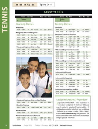 tournAment
Spring Open Adult Tournament
Adult players from all over Southern California come to
compete in this weekend NON-USTA sanctioned tour-
nament presented by the Orange County Korean Tennis
Association in cooperation with the City of Irvine. Satur-
day is the Team Event: Tree lines of doubles with teams
of 6-8 players. Sunday events include Doubles, Mixed
Doubles and Combined Age 100+ Doubles. NTRP divi-
sions are 3.5, 4.0 and 4.5. All events have a round robin
format. Prizes for all Champions and Finalists. More
information or to receive the registration form, e-mail
tennis@cityofrvine.org or call 949-724-6785.
Tournaments: April 2:Team Event
April 3: Doubles, Mixed Doubles,
Combine Age 100+ Doubles
Enroll in Course: #168204 (Team Event)
#168205 (Doubles/Mixed Doubles)
Entry Deadline: March 30
Fees: $180 per team
$60 per Doubles/Mixed Doubles team
sPeciAl interest
Mommy, Daddy and Me Tennis
Tis exciting program provides an opportunity for young-
sters to play and learn on the court with Mom and Dad in
a comforting, nurturing environment focusing on tennis
skills, ftness, friends and fun! Inst: Minako. Ages 3-6.
Sa Apr 9–May 7 9am–10am LLCP $75 #165830
Sa May 14–Jun 14 9am–10am LLCP $75 #165831
NEW Sunday Junior Match Play
Get moving on Sunday mornings. Junior players will
play singles and doubles matches in a competitive
environment. Coach Jimmy will organize and super-
vise ladder play at University High School. More info:
gleasontennis@yahoo.com. Ages 10-17. No class May 29,
fees are prorated.
Su Apr 3–May1 8am–10am UHS $75 #167932
Su May 15–Jun 5* 8am–10am UHS $45 #167933
109
TENNIS
Camp Withdrawal Procedure
Requests must be received 10 days prior to the camp/league
startdateforthe$5withdrawalfeetoapply.Requestsreceived
betweenoneandninedayspriortothestartdatewillbeprocessed
minus 50 percent of the enrollment fee. Withdrawals are not
permitted once the camp/league begins. Call 949-724-6617 or
email tennis@cityofrvine.org with your request. Full refunds/
creditsareavailablewhencampsarecanceledorchangedbythe
City or Instructor.
sPeciAl interests  PrivAte tennis instruction
For More Information: 949-724-6610 | irvinequickreg.org Spring 2016 Inside Irvine
ac t i v i t y g u i d eSpring 2016
Private Tennis Instruction
City of Irvine contract instructors are available to teach
privatetennislessonsonCity-ownedcourts.Lessonsare
arranged with the instructor. Procedure: call 949-724-6617
for instructor recommendation and contact information;
contact instructor to arrange schedule; pay online (instruc-
torwillprovidecourse#toenrollbasedonnumberofhours
agreed upon or view online at irvinequickreg.org).
Instructor Hourly Fee Instructor Hourly Fee
Tae Byon $70 Rick Jackson $50
Tin Capulong $70 Dianne Matias $60
Chris Emery $75 Ruben Millado $65
Rommel Endozo $60 Jon Moody $50
Jimmy Gleason $60 Juan Naranjo $65
Lanea Holesinsky $65 Alex St. Jean $55
Ross Holesinsky $65 Minako Stickney $65
Nic Izumi $55 Jonathan Tran $50
 