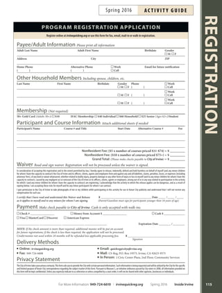 REGISTRATION
114
REGISTER TODAY 5 Easy Ways
online
irvinequickreg.org
You’ll Need:
Client ID
and Family Pin
Payment Card
Fax
949-724-6608
Send:
Completed
Application
Email
quickreg@cityofrvine.org
Send:
Completed
Application
Mail
CS–Registration
P.O. Box 19575
Irvine, CA 92623
Send:
Completed
Application
In Person
1 Civic Center Plaza
Community
Services
Department
(Second Floor)
During Business Hours
generaL information
All courses are subject to cancellation or change.
Registrations are processed upon receipt of a completed
and signed application.
Registration is required for all courses, unless noted
otherwise.
Te non resident fee is an additional $5 per course priced
$11 to $74; $10 for courses priced $75 and above.
Confirmation receipts are emailed (or mailed) for
hand-processed transactions. Online transaction
receipts are not mailed; please print.
If a course is full, you will be placed on a wait list and
enrolled in an alternate course if provided. Please wait to
be contacted prior to attending the course.
Full refunds/credits are issued for canceled courses.
Fees are not prorated for missed classes unless enrolled
from the wait list afer class begins.
Irvine Fine Arts Center (IFAC) member discounts are
available. Visit irvinefnearts.org for more information.
Update your contact information regularly (email,
phone number and mailing address). Call 949-724-6610
or email quickreg@cityofrvine.org with changes.
method of Payment
MasterCard , Visa , Discover
or American Express : Include complete account
number and expiration date.
Make checks payable to: City of Irvine
Returned checks are subject to a $25 processing fee.
Cash: Accepted for walk-in registration only.
Registration subsidies available to income-eligible
Irvine residents. Please call 949-724-6611.
americans With disaBiLities act
The City of Irvine Community Services Depart-
ment provides high-quality leisure services for all
residents of Irvine with disabilities. Te City understands
the requirements of the Americans with Disabilities Act
and invites people with disabilities to enjoy all programs
and services ofered by the Department. For questions
regarding services, please contact Disability Services at
949-724-6732.
canceLLations, WithdraWaLs  refunds
Call 949-724-6610 or email quickreg@cityofrvine.org to
cancel, withdraw or request a refund.
Full credits/refunds are available for courses canceled
by the City or instructor.
Participant requested withdrawals or transfers are sub-
ject to a $5 withdrawal processing fee. Te balance will
remain as a credit on the participant’s City account and
may be applied to future registrations.
Participant requested refunds are subject to an additional
$5 refund processing fee in addition to the withdrawal
fee, for a total of $10. Refunds are issued as follows
(please allow two to three weeks):
1. Credit card transactions to original card used.
2. Cash and check transactions by check.
Account credits must be used within 18 months, afer
which credit will be refunded less applicable fees.
Unclaimed funds will be surrendered to the City afer
three (3) years.
Withdrawal Request Guidelines:
1. Courses meeting four or more times: requests must
be received three days prior to second class meeting.
Earlier notice is preferred to accommodate waitlisted
participants.
2. Courses meeting one to three times and tennis
lessons: requests must be received one week prior
to start date.
3. Camps, Leagues and Learn to Swim:* withdrawal
requests received 10 days or more prior to start
date are charged a $5 withdrawal fee. Requests re-
ceived between one and nine days prior to the start
date are processed less 50 percent of the enrollment
fee. Requests received on or afer the start date are
notaccepted.Switchingcoursesisconsideredawith-
drawal and subject to the same guidelines. Contact
949-724-6610orquickreg@cityofrvine.orgwithyour
request. *Learn to Swim requests must be emailed to
aquatics@cityofrvine.org.
4. Excursions or Special Events: withdrawals/refunds
are not permitted.
For questions, call 949-724-6610 or email quickreg@cityofrvine.org. For hours of operation, visit cityofrvine.org.
Inside Irvine Spring 2016 For More Information: 949-724-6610 | irvinequickreg.org
ac t i v i t y g u i d e Spring 2016
 