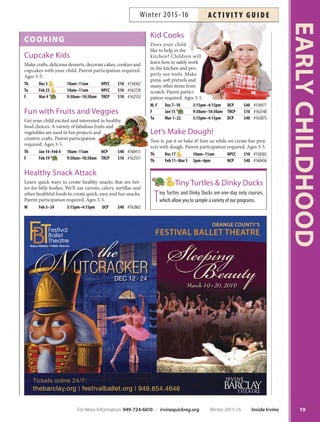 COOKING
Cupcake Kids
Make crafts, delicious desserts, decorate cakes, cookies and
cupcakes with your child. Parent participation required.
Ages 3-5.
Th Dec 3 10am–11am HPCC $10 #158302
Tu Feb 23 10am–11am HPCC $10 #162720
F Mar 4 9:30am–10:30am TRCP $10 #162552
Fun with Fruits and Veggies
Get your child excited and interested in healthy
food choices. A variety of fabulous fruits and
vegetables are used in fun projects and
creative crafts. Parent participation
required. Ages 3-5.
Th Jan 14–Feb 4 10am–11am NCP $40 #160415
F Feb 19 9:30am–10:30am TRCP $10 #162551
Healthy Snack Attack
Learn quick ways to create healthy snacks that are bet-
ter for little bodies. We’ll use carrots, celery, tortillas and
other healthful foods to create quick, easy and fun snacks.
Parent participation required. Ages 3-5.
W Feb 3–24 3:15pm–4:15pm UCP $40 #162862
Kid Cooks
Does your child
like to help in the
kitchen? Children will
learn how to safely work
in the kitchen and pro-
perly use tools. Make
pizza, soft pretzels and
many other items from
scratch. Parent partici-
pation required. Ages 3-5.
M, F Dec 7–18 3:15pm–4:15pm DCP $40 #156977
F Jan 15 9:30am–10:30am TRCP $10 #162548
Tu Mar 1–22 3:15pm–4:15pm DCP $40 #163075
Let’s Make Dough!
Toss it, pat it or bake it! Join us while we create fun proj-
ects with dough. Parent participation required. Ages 3-5.
Th Dec 17 10am–11am HPCC $10 #158303
Th Feb 11–Mar 3 3pm–4pm NCP $40 #160436
Tiny Turtles  Dinky Ducks
Tiny Turtles and Dinky Ducks are one-day only courses,
which allow you to sample a variety of our programs.
19
EARLYCHILDHOOD
ORANGE COUNTY’S
FESTIVAL BALLET THEATRE
DEC 12  24
March 19 
 20, 2016
thebarclay.org | festivalballet.org | 949.854.4646
Tickets online 24/7:
For More Information: 949-724-6610 | irvinequickreg.org Winter 2015-16 Inside Irvine
AC T I V I T Y G U I D EWinter 2015-16
 