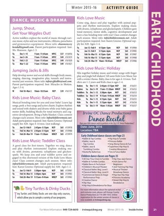 DANCE, MUSIC  DRAMA
Jump, Shout,
Get Your Wiggles Out!
Active toddlers explore the world of music through vari-
ous music styles and use instruments, ribbons, parachutes
and gymnastics equipment. More info: shannoncoy
kendall@gmail.com. Parent participation required. Inst:
Ms. Shannon. Ages 1-3.
Tu Dec 1–15 11am–11:45am HPCC $37 #156956
Tu Jan 5–26 11am–11:45am HPCC $49 #161819
Tu Feb 2–23 11am–11:45am HPCC $49 #161820
Tu Mar 1–22 11am–11:45am HPCC $49 #161821
Jumping Jacks  Jills
Help develop motor and social skills through lively music,
singing, dancing, imaginative play, tunnels and instru-
mental jam sessions. More info: info@cjjkidbiz@aol.com.
Parent participation required. Inst: Miracles in Motion.
Ages 1.5-4.
W Feb 10–Mar 2 10am–10:55am NCP $39 #161727
Kids Love Music: Baby Class
Musical bonding time for you and your baby! Learn lap
songs, peek-a-boo songs and active chants. Explore rhythm
and sound with shakers and drums while your baby gains
motor skills, building blocks for tonal memory and cog-
nitive development. Bring a baby blanket. Class content
changes each session. More info: info@kidslovemusic.net.
Adult participation required. Inst: Karen Greeno. Optional
supply fee: $20. Ages 4-14 mos. (not walking).
Tu Jan 12–Feb 9 2:45pm–3:15pm NCP $65 #159978
Tu Feb 16–Mar 15 2:45pm–3:15pm NCP $65 #159980
Sa Feb 20–Mar 19 11am–11:30am WBCP $65 #159979
Kids Love Music: Toddler Class
A good class for first-timers. Together we sing, dance
and play rhythm instruments! Explore making mu-
sic with drums, pentatonic xylophones and glocken-
spiels. We keep you and your toddler active and en-
gaged in this shortened version of the Kids Love Music
class! Class content changes each session. More info:
info@kidslovemusic.net. Adult participation required.
Inst: Karen Greeno. Optional supply fee: $20. Ages 1-2.
Tu Jan 12–Feb 9 3:30pm–4pm NCP $65 #159981
Tu Feb 16–Mar 15 3:30pm–4pm NCP $65 #159983
Sa Feb 20–Mar 19 9:15am–9:45am WBCP $65 #159982
Kids Love Music
Come sing, dance and play together with animal pup-
pets and rhythm instruments. Explore making music
with drums, xylophones and glockenspiels. Children gain
tonal memory, motor skills, cognitive development and
have a fun bonding time with you! Class content changes
each session. More info: info@kidslovemusic.net. Adult
participation required. Inst: Karen Greeno. Optional sup-
ply fee: $20. Ages: 1-4.
Tu Jan 12–Feb 9 4:15pm–5pm NCP $65 #159984
Tu Jan 12–Feb 9 5:15pm–6pm NCP $65 #159985
Tu Feb 16–Mar 15 4:15pm–5pm NCP $65 #159987
Tu Feb 16–Mar 15 5:15pm–6pm NCP $65 #159988
Sa Feb 20–Mar 19 10am–10:45am WBCP $65 #159986
Kids Love Music: Holiday
Mix together holiday music and winter songs with finger
play and jingle bell shakers! All same Kids Love Music fun
with a winter theme. Baby class is for ages 4-14 mos. Tod-
dlers are 1-2 years and Kids class is ages 1-4.
Babies Tu Dec 1–15 2:45pm–3:15pm NCP $42 #156351
Babies Sa Dec 5–19 11am–11:30am WBCP $42 #156352
Toddlers Tu Dec 1–15 3:30pm–4pm NCP $42 #156353
Toddlers Sa Dec 5–19 9:15am–9:45am WBCP $42 #156354
Kids Tu Dec 1–15 4:15pm–5pm NCP $42 #156355
Kids Tu Dec 1–15 5:15pm–6pm NCP $42 #156356
Kids Sa Dec 5–19 10am–1:45am WBCP $42 #156357
Tiny Turtles  Dinky Ducks
Tiny Turtles and Dinky Ducks are one-day only courses,
which allow you to sample a variety of our programs.
21
EARLYCHILDHOOD
DoesyourlittledancerwishtoperformintheCity’sOCDanceProductions?
Date: June, 2016
Location: TBA
Early Childhood dance classes see Page 23
ƒ Ballet  Tap Combo
ƒ Ballet, Jazz 
Tap Combo
ƒ Ballet, Jazz 
Tumbling Combo
ƒ Butterﬂy Ballerinas
ƒ Hip Hop  Tumble
ƒ Princess Ballet
ƒ Sing Along Dance  Fun
ƒ Superhero Hip Hop 
Creative Movement
ƒ Tots  Tutus Ballet
Children dance classes see Pages 35
ƒ All Star Tiny Cheer  Tumble
ƒ Ballet  Tumble Combo
ƒ Ballet Barre  Technique
ƒ Children’s Musical Theater
ƒ Classical Ballet: Beg. Level I
ƒ Classical Ballet: Beg. Level II
ƒ Commercial Dance  Stage
Performance Prep
ƒ Creative Dance
ƒ Hip Hop
ƒ Hip Hop  Breakdance for Boys
ƒ Hip Hop Jazz Dance
ƒ Irish Dance for
Beginners
ƒ Jedi Training Hip Hop
ƒ Musical Theater
Broadway Dance
ƒ Pop Star Hip Hop
ƒ Princess Academy
ƒ Street Hip Hop 
Breakdance
For more information about the optional recital
and costume costs, please call Orange County
Dance Productions at 714-389-1933. Online
registration for the winter session of classes is
now available at irvinequickreg.org.
Irvine OC Dance Productions
For More Information: 949-724-6610 | irvinequickreg.org Winter 2015-16 Inside Irvine
AC T I V I T Y G U I D EWinter 2015-16
 