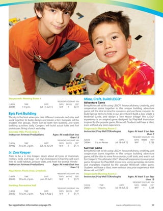 10	 Spring-Summer 2016
Young Explorers Science Camp
Treat your 4 to 6 year old to an exciting hands-on science camp.Your
children will perform over 40 experiments and see 20 experiment
demonstrations. A $20 material fee is due to instructor on the first
day.
Magee Park: Heritage Hall
Instructor: Don Miller	 Ages: At least 4 but less than 7
Young Explorers Camp #1
Young Explorers Camp #1 your children will use electric motors,
make balloon helicopters, make glow-in-the-dark rising and falling
octopi, create mini cameras, build rock collections, put together
amazing slimes, make rubber band hand guns, design invisible inks,
fire rocket cars and much more!
	 *RESIDENT DISCOUNT 10%
CLASS#	 TIME	 DATE	 DAYS	WEEKS	 FEE*
20544	 9 a.m.-Noon	 Jun 27-Jun 30	 M-Th	 1	 $151
Young Explorers Camp #2
Young Explorers Camp #2 your children will build mini-hovercrafts,
experiment with glowing rocks and amazing super-magnets, mix
incredible slime collections, mold candles, create surfboard
Styrofoam., make genies appear out of nowhere, turn pennies to
gold, make underwater candles and high-powered marshmallow
guns, crush 55 gallon steel drums with air pressure, and much more!
	 *RESIDENT DISCOUNT 10%
CLASS#	 TIME	 DATE	 DAYS	WEEKS	 FEE*
20545	 9 a.m.-Noon	 Jul 11-Jul 14	 M-Th	 1	 $151
Young Explorers Camp #3
Young Explorers Camp #3 your children will make fantastic air
rockets that shoot over buildings, fire the ultimate candy cannon
and fly real blimps, concoct incredible super slimes, launch potatoes,
construct tornado bottles, create ultraviolet light detectors,
experiment with dry ice, play with fantastic Wonders! Anti-gravity
trays, make eerie glow-in-the-dark tubes, build clowns that rise and
fall on command and much more!
	 *RESIDENT DISCOUNT 10%
CLASS#	 TIME	 DATE	 DAYS	WEEKS	 FEE*
20546	 9 a.m.-Noon	 Jul 18-Jul 21	 M-Th	 1	 $151
Young Explorers Camp #4
Young Explorers Camp #4 your children will ride real hover-crafts,
write with fascinating invisible inks, grow crystal gardeners, steer
floating 60 foot solar blimps, make rock board collections, float hot
air balloons, launch giant smoke rings 100 feet, set off the ultimate
Mento geysers, build lava la.m.ps, make glow-in-the-dark signs,
grow fantastic crystals, cast T-rex dinosaur fossils and much more!
	 *RESIDENT DISCOUNT 10%
CLASS#	 TIME	 DATE	 DAYS	WEEKS	 FEE*
20600	 9 a.m.-Noon	 Jul 25-Jul 28	 M-Th	 1	 $151
Young Explorers Camp #5
Young Explorers Camp #5 your children will make wolf necklaces,
create foot long lightning bolts, do never-seen-before dry ice
experiments, make planes fly over tall buildings, construct electric
buzzers and switches, form amazing super-balls, dip incredible
candles, fire marshmallow cannons, make glow in the dark
Styrofoam., and much more!
	 *RESIDENT DISCOUNT 10%
CLASS#	 TIME	 DATE	 DAYS	WEEKS	 FEE*
20601	 9 a.m.-Noon	 Aug 15-Aug 18	 M-Th	 1	 $151
Young Explorers Camp #6
Young Explorers Camp #6 your children will ride real hovercrafts,
make pinhole cameras, make and launch amazing water rockets,
split water, collect fossils, fire balloon rockets, make oil tornadoes,
hallow out pennies, create foot-long lightning, split light, fly remote-
controlled dragonflies, and much more. This is a tremendous camp
to enrich your children’s thirst to know more about the world
around them.
	 *RESIDENT DISCOUNT 10%
CLASS#	 TIME	 DATE	 DAYS	WEEKS	 FEE*
20602	 9 a.m.-Noon	 Aug 22-Aug 25	 M-Th	 1	 $151
Specialty
Around theWorld in 5 Days
Cooking and Culture
There are so many different cultures that contribute to such
wonderful tastes and experiences! Campers will travel to a different
region of the world each day, learning a little bit about the culture
and then creating a craft from that region. At the end of the week
campers will invite parents and friends attend a lunch featuring the
around-the-world cuisine, no passports required! We cater to all
types of food allergies! Campers divided into younger and older
groups.
Harding: Recreation Hall
Instructor: Arimaw Productions	 Ages: At least 6 but less
than 13
	 *RESIDENT DISCOUNT 10%
CLASS#	 TIME	 DATE	 DAYS	WEEKS	 FEE*
19928	 10 a.m.-2 p.m.	 Jul 18-Jul 22	 M-F	 1	 $174
Engineering Fundamentals using LEGO®
Power up your engineer skills with Play-Well TEKnologies and tens
of thousands of LEGO®! Apply real-world concepts in physics,
engineering, and architecture through engineer-designed projects
suchasarchbridges,skyscrapers,motorizedcars,andtheBattletrack!
Design and build as never before, and explore your craziest ideas in
a supportive environment.
Stagecoach: Meeting Room 2
Instructor: Play-Well TEKnologies	 Ages: At least 7 but less
than 13
	 *RESIDENT DISCOUNT 10%
CLASS#	 TIME	 DATE	 DAYS	WEEKS	 FEE*
20050	 1-4 p.m.	 Jun 20-Jun 24	 M-F	 1	 $231
Engineering Mine, Craft, Build LEGO®
Bring Minecraft to life using LEGO®! Build a motorized walking
Creeper, a terrifying Ghost, and a motorized Minecart! This project-
based camp, designed by Play-Well instructors, combines the basic
format of our core engineering-themed programs based on the
world of Minecraft. Students will explore real-world concepts in
physics, engineering, and architecture while building their favorite
Minecraft objects. Students will have a blast, even without any prior
experience with Minecraft or LEGO®
Instructor: Play-Well TEKnologies	 Ages: At least 7 but less
than 13
Harding: Recreation Hall
	 *RESIDENT DISCOUNT 10%
CLASS#	 TIME	 DATE	 DAYS	WEEKS	 FEE*
20046	 1-4 p.m.	 Aug 8-Aug 12	 M-F	 1	 $231
 