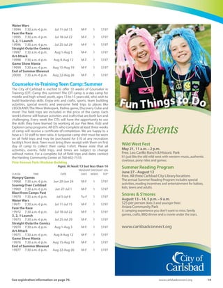 18	 Spring-Summer 2016
YouthVolleyball ♥All aspects of volleyball are taught through drills and exercises that
focus on passing, setting, hitting, and serving. This coed program. is
designed for the beginner and intermediate player. Our staff will
assist campers in developing fundamental skills through game-
speed drills and daily scrimmages aimed at developing the whole
player.
Stagecoach: Gymnasium
Instructor: Dennis Mathis	 Ages: At least 11 but less than 17
	 *RESIDENT DISCOUNT 10%
CLASS#	 TIME	 DATE	 DAYS	WEEKS	 FEE*
20547	 9 a.m.-Noon	 Aug 1-Aug 4	 M-Th	 1	 $145
Traditional
PeeWee Camp: Summer
This camp is perfect for the first time camper. Each week has a
different theme that crafts and activities will be based around. Our
1:5 staff to child ratio allows for lots of attention and focus spent
encouraging your child’s social development. Activities include
movement, music, group games, water play, arts and crafts, and
more! This is a great camp for children getting ready to enter
kindergarten. Participants must be potty trained. Each day your
child must bring a healthy lunch. Staff will provide a snack. This
camp sells out every summer, so register early!
Holiday Park: Scout House
	 Ages: At least 3 but less than 6
	 *RESIDENT DISCOUNT 10%
CLASS#	 TIME	 DATE	 DAYS	WEEKS	 FEE*
Moovin  Groovin
20314	 9 a.m.-1 p.m.	 Jun 20-Jun 24	 M-F	 1	 $116
Going on a Picnic
20315	 9 a.m.-1 p.m.	 Jun 27-Jul 1	 M-F	 1	 $116
Transportation Exploration
20316 	 9 a.m.-1 p.m.	 Jul 5-Jul 8	 Tu-F	 1	 $116
All About Me
20317	 9 a.m.-1 p.m.	 Jul 11-Jul 15	 M-F	 1	 $116
A Bug’s Life
20318	 9 a.m.-1 p.m.	 Jul 18-Jul 22	 M-F	 1	 $116
Sensational Circus
20319	 9 a.m.-1 p.m.	 Jul 25-Jul 29	 M-F	 1	 $116
Amazing Martians
20320	 9 a.m.-1 p.m.	 Aug 1-Aug 5	 M-F	 1	 $116
Fantasy  Adventure
20321 	 9 a.m.-1 p.m.	 Aug 8-Aug 12	 M-F	 1	 $116
Ocean Motion
20322	 9 a.m.-1 p.m.	 Aug 15-Aug 19	 M-F	 1	 $116
On the Farm
20323	 9 a.m.-1 p.m.	 Aug 22-Aug 26	 M-F	 1	 $116
Kidz Camp: Summer
Join this all day program for a summer full of fun at Kidz Camp. Each
session includes two great field trips, arts and crafts, sports, team
building activities, and so much more.This year we have planned some
great field trips to places like LEGOLAND, The Wave Waterpark, Padres
game, Discovery Cube and more! All field trips are included in the price
of the camp! This camp is designed to encourage new friendships and
provide opportunities for campers to gain new experiences, under the
care of trained recreation staff. Children must bring a morning snack
and a lunch each day. An afternoon snack will be provided. We offer a
1:10 staff to child ratio. A turquoise camp shirt must be worn on all field
trips and may be purchased for $10 at any recreation facility’s front
desk. This camp sells out every summer, so register early! Please note
that all activities, events, field trips, and times are subject to change
without notice. For complete list of field trips and dates contact the
Harding Community Center at 760-602-7510.
Calavera Community Center
	 Ages: At least 5 but less than 12
	 *RESIDENT DISCOUNT 10%
CLASS#	 TIME	 DATE	 DAYS	WEEKS	 FEE*
Ancient Empires
20033	 7:30 a.m.-6 p.m.	 Jun 20-Jun 24	 M-F	 1	 $197
“FAN”tastic
20034	 7:30 a.m.-6 p.m.	 Jun 27-Jul 1	 M-F	 1	 $197
Comics Come to Life
20035	 7:30 a.m.-6 p.m.	 Jul 5-Jul 8	 Tu-F	 1	 $197
H2Woah!
20036	 7:30 a.m.-6 p.m.	 Jul 11-Jul 15	 M-F	 1	 $197
Through the Decades
20037	 7:30 a.m.-6 p.m.	 Jul 18-Jul 22	 M-F	 1	 $197
Stagecoach Community Center
	 Ages: At least 5 but less than 12
	 *RESIDENT DISCOUNT 10%
CLASS#	 TIME	 DATE	 DAYS	WEEKS	 FEE*
Safari Adventure
20038	 7:30 a.m.-6 p.m.	 Jul 25-Jul 29	 M-F	 1	 $197
Aloha Days
20039	 7:30 a.m.-6 p.m.	 Aug 1-Aug 5	 M-F	 1	 $197
Treasure Island
20040	 7:30 a.m.-6 p.m.	 Aug 8-Aug 12	 M-F	 1	 $197
Spy Games
20041	 7:30 a.m.-6 p.m.	 Aug 15-Aug 19	 M-F	 1	 $197
Wacky  Wonderful
20042	 7:30 a.m.-6 p.m.	 Aug 22-Aug 26	 M-F	 1	 $197
Explorer Camp: Summer
This is an amazing full day program for 10 to 13 year old campers who
like structure and may be ready to make choices about what they
want to do at camp each day! Each week’s theme will feature activities
and crafts that are both fun and challenging. They will have certain
activities that they must participate in plus during part of the day they
get to select their activities from a pre-set list of choices.They will love
the variety and the fact that they get to make decisions about their
day.This year’s field trips will include places like LEGOLAND,TheWave
Waterpark, Padres game, Discovery Cube and more! All field trips are
included in the price of the camp! There is always something within
the list of choices that is sure to appeal to each and every camper! We
are happy to have a 1:10 staff to camper ratio. Safety and fun are at
the forefront during all of our activities. A turquoise camp shirt must
be worn on all field trips and can be purchased for $10 at any
recreation facility’s front desk. Camper must bring their receipt with
them on the first day of camp to collect t-shirt. Please note that all
activities, events, field trips, and times are subject to change without
notice. For a complete list of field trips and dates contact the Harding
Community Center at 760-602-7510.
Pine Avenue Park: Modular Building
	 Ages: At least 10 but less than 14
	 *RESIDENT DISCOUNT 10%
CLASS#	 TIME	 DATE	 DAYS	WEEKS	 FEE*
Hungry Games
19991	 7:30 a.m.-6 p.m.	 Jun 20-Jun 24	 M-F	 1	 $197
Soaring Over Carlsbad
19992	 7:30 a.m.-6 p.m.	 Jun 27-Jul 1	 M-F	 1	 $197
Blast from Camps Past
19993	 7:30 a.m.-6 p.m.	 Jul 5-Jul 8	 Tu-F	 1	 $197
 