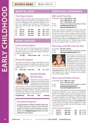 MARTIAL ARTS
Tiny Tigers Karate
Tame your little one’s inner tiger with techniques to chan-
nel their energy in this karate class for beginners. Course
strives to instill respect, self-control and confidence. Uni-
form (Gi) available from instructor for $26.50 and up.
More info: 949-837-8641. Inst: Cadiente or Hemenez.
Ages 4-11.
Sa Dec 5–26 9am–10am DCP $48 #157065
Sa Jan 2–23 9am–10am DCP $48 #160371
Sa Feb 6–27 9am–10am DCP $48 #160372
Sa Mar 5–26 9am–10am DCP $48 #160373
MORE CHOICES!
Community Helpers
What do you want to be when you grow up: a veterinar-
ian, a nurse, a farmer or a police officer? Create crafts and
play games based on our community helpers. Parent par-
ticipation required. Ages 3-5.
F Feb 5 9:30am–10:30am TRCP $9 #162612
Pirates  Dragons
From pirates and ships to dragons and knights, this class
will transport explorers to another time and place. Enjoy
making crafts and fun activities. Parent participation re-
quired. Ages 3-5.
Th Feb 11–Mar 3 10am–11am NCP $35 #160435
Weeble Wobble
Wednesdays
Drop in for a variety of self-di-
rected parent and child activities
including musical instruments,
crafts, puzzles, movement, games
and circle time. Activity stations are designed to expose
and encourage development of motor skills, socialization,
language and cognitive abilities. Includes a coffee station
for grown-ups. Purchase passes at class (5-day $20 pass;
10-day pass $40). Ages 1-4. *No class 12/23.
EveryWednesday* 10am–11am HPCC $4/meeting
PRESCHOOL PROGRAMS
ABCs with Tiny Tots
Schedule: Option 1: M–F: 8:30 a.m.–1 p.m.
Option 2: MWF: 8:30 a.m.–1 p.m.
Option 3: TTh: 8:30 a.m.–1 p.m.
Fee: Variespermonth,peroption.Signuponlineoratthepark.
Sites: Deerfield Community Park (DCP)
University Community Park (UCP)
Prepare your child for Kindergarten both academically
and socially. Children will learn to write their name, ex-
perience art, music, science, cooking, math and reading
in a fun and nurturing environment with caring teachers
and assistants. Adult-to-child ratio is 1:8. Children must
be toilet trained. More info: socalttt@juno.com. Inst: Mrs.
M. and Tiny Tot Staff. Ages 3-5. Program runs monthly;
view fees and register online. *No class 1/18, 2/15.
Mornings with Miss Tammy Tots
Schedule: TTh: 9:30–11:30 a.m.
Fee: Variespermonth,peroption.Signuponlineoratthepark.
Site: Sweet Shade Neighborhood Park (SSNP)
Join in the fun with your tod-
dler. Children are introduced to
a friendly environment with fun
alphabet art, crafts, music, story
and playground time. Activities
are designed to encourage self-
motivation and independence
in preparation for preschool.
Parent participation required. Bring a snack. More info:
tammyle@att.net or 949-291-4976. Inst: Miss Tammy’s
staff. Supply fee: $5. Ages 2-6. Program runs monthly;
view fees and register online.
Mornings with Miss Tammy
Schedule: Option 1: MWF: 9 a.m.–noon
Option 2:TTh: 9 a.m.–noon
Fee: Variespermonth,peroption.Signuponlineoratthepark.
Site: Northwood Community Park (NCP)
Sweet Shade Neighborhood Park (SSNP)
This class is jam packed with activities including alphabet
recognition (upper/lower case), creative arts, literature,
phonics and writing. Classes provide interactive experi-
ence to spark imaginative learning in a fun-filled morning
of social development and self-esteem building. Differ-
ent themes explored each week. Children must be toilet
trained. Bring a healthy snack. More info: tammyle@att.net
or 949-291-4976. Inst: Miss Tammy. Supply fee: $15. Ages
3-6. Program runs monthly; view fees and register online.
*No class 1/18, 2/15.
Miss Tammy’s Lunch Bunch
F Jan 8–29 12pm–1pm NCP $24 #161768
F Feb 5–26 12pm–1pm NCP $24 #161769
F Mar 4–25 12pm–1pm NCP $24 #161770
Preschool Programs
PreschoolprogramsareofferedatmultipleCityparkswith
different day and time options to choose from. Most
programs run monthly. For more information on options
and fees, visit irvinequickreg.org and browse the Early
Childhood Preschool Programs.
EARLYCHILDHOOD
24 Inside Irvine Winter 2015-16 For More Information: 949-724-6610 | irvinequickreg.org
Winter 2015-16AC T I V I T Y G U I D E
 