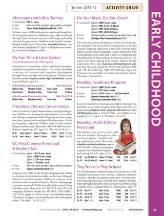 Afternoons with Miss Tammy
Schedule: TTh: 1–3 p.m.
Fee: Variespermonth,peroption.Signuponlineoratthepark.
Site: Sweet Shade Neighborhood Park (SSNP)
Enhance your child’s kindergarten readiness through let-
ter recognition, phonics, alphabetic toys, sight words and
writing. Class reinforces a positive self-image and makes
school a fun experience. Children must be toilet trained.
Bring a healthy snack. More info: tammyle@att.net. Inst:
Miss Tammy. Supply fee: $5. Ages 3-6. Program runs month-
ly; view fees and register online.
My Fun Time  Later Gators
4DIPPM3FBEJOFTT%SPQ0ò1SPHSBN
Introduction to numbers, colors, children’s literature,
alphabet recognition and phonics. Activities stimulate
creativity, socialization and cognitive development
through interactive play and music games. Children must
be toilet trained. Register onsite. Space is limited! Option
to pay $6/hour. Ages 3-5.
Deerfield Community Park 949-724-6725
My FunTime Monday–Friday 8am–12pm $6/hour
Later Gators Monday–Friday 12pm–3pm $6/hour
Northwood Community Park 949-724-6728
My FunTime Monday–Friday 9am–1pm $6/hour
Preschool Chinese Conversation
Learn to read and speak Chinese before starting kindergar-
ten. Children start reading through phonetics curriculum
and develop conversation skills with group activities, songs,
storytime, games, crafts and special holiday events. Parent
participation is optional. Children must be toilet trained.
Bring a healthy snack. More info: 949-559-6868. Inst: Ms.
Shawna. Supply fee: $15. Ages 3-6. *No class 1/18, 2/15.
M,W Jan 4–Mar 23* 9am–11:20am SCCCA $550 #161534
Tu,Th Jan 5–Mar 24 9am–11:20am SCCCA $600 #161535
OC First Chinese Preschool
 Kinder Class
Schedule: Option 1: M–F 9 a.m.–noon
Option 2: MWF 9 a.m.–noon
Option 3:TTh 9 a.m.–noon
Option 4: TTh noon–3 p.m.
Fee: Variespermonth,peroption.Signuponlineoratthepark.
Site: Cypress Community Park (CCP)
Immerse your child in the Chinese language and culture
to develop school-readiness skills and become bilingual.
This fun curriculum teaches children to converse, write
sentences and comprehend math in Chinese. No language
experience required. Children must be toilet trained. Bring
a healthy snack. More info: 714-338-9270. Inst: OC First
Language Academy. Supply fee: $25 (M-F), $20 (MWF),
$15 (T/Th). Ages vary. Noon-3 p.m. class available only on
TTh option. Program runs monthly; view fees and register
online. *No class 1/18, 2/15, 3/7.
On Your Mark. Get Set. Grow!
Schedule: Option 1: MWF: 9 a.m.–noon
Option 2: MW: 9 a.m.–3:30 p.m.
Option 3: MW: 12:30–3:30p.m.
Option 4:TTh: 12:30–3:30p.m.
Fee: Variespermonth,peroption.Signuponlineoratthepark.
Site: Heritage Park Community Center (HPCC)
This interactive drop-off program focuses on kindergar-
ten readiness. The curriculum is introduced in a fun and
dynamic learning experience where kids develop math,
literacy, social science, language, science and motor skills
while gaining social skills and a sense of independence.
Children must be toilet trained. Parents are asked to vol-
unteer two times during each session. Bring a healthy
snack daily. More info: shannoncoykendall@gmail.com.
Inst: Ms. Shannon. Supply fee: MWF: $30 (half day); MW
and TTh: $25 (half day); MW: $50 (full day). Ages 3-6.
Program runs monthly; view fees and register online.
*No class 1/18 and 2/15.
Reading Readiness Program
Schedule: Option 1: MWF: 9 a.m.–noon
Option 2:TTh: 9 a.m.–noon
Fees: Option 1: $249*; Option 2: $165* per month
Sites: Cypress Community Park (CCP)
University Community Park (UCP)
Learn to read before starting kindergarten through this
phonetics curriculum program with daily activities in a
group setting. Registerearly;programsellsout! More info:
nli786@yahoo.com or 323-216-9541. Inst: Nabila Imran.
Supply fee: $15. Ages 3-6. *No class 1/18, 2/15.
Reading, Math  More
Preschool
Preschoolers can learn to read, spell,
add and subtract through an intro-
duction to phonics, leveled read-
ing, spelling and math. More info:
claudia@readwritesolutions.com or
949-263-0633. Parent participation
required. Inst: Readwrite. Program
and testing fee: $50. Ages 3.5-5.
Tu,Th Jan 19–Feb 16 10am–11:15am UCP $109 #160421
Tu,Th Feb 23–Mar 22 10am–11:15am UCP $109 #160422
Tiny Trekkers Play School
This Kindergarten readiness program introduces a well-
rounded curriculum of art, science, children’s literature,
numbers, alphabet recognition and more. Activities pro-
mote sharing, listening, creativity and cognitive develop-
ment through interactive play and nature activities. Bring
a healthy snack. Children must be toilet trained. Ages 3-5.
Tu,Th Dec 1–17 9am–11am TRNC $66 #156737
Tu,Th Jan 5–28 9am–11am TRNC $88 #160121
Tu,Th Feb 2–25 9am–11am TRNC $88 #160122
Tu,Th Mar 1–31 9am–11am TRNC $110 #160123
25
EARLYCHILDHOOD
For More Information: 949-724-6610 | irvinequickreg.org Winter 2015-16 Inside Irvine
AC T I V I T Y G U I D EWinter 2015-16
 