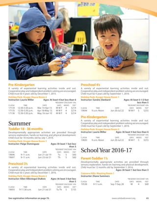 42	 Spring-Summer 2016
Parent-Toddler 2’s
Developmentally appropriate activities are provided through
sensory exploration, hands-on learning and physical development.
Child must be 24 months old by Dec. 1, 2015.
Calavera Hills: Meeting Room 1
Instructor: Andrea Auger	 Ages: At least 2 but less than 4
	 *RESIDENT DISCOUNT 10%
CLASS#	 TIME	 DATE	 DAYS	WEEKS	 FEE*
16990	 9:30-11 a.m.	 Mar 18-Apr 15	 F	 4	 $58
16991	 9:30-11 a.m.	 Apr 22-May 13	 F	 4	 $58
16992	 9:30-11 a.m.	 May 20-Jun 10	 F	 4	 $58
Calavera Hills: Meeting Room 2
Instructor: Lynda Muzzo	 Ages: At least 2 but less than 4
	 *RESIDENT DISCOUNT 10%
CLASS#	 TIME	 DATE	 DAYS	WEEKS	 FEE*
16999	 9:30-11:30 a.m.	 Mar 15-Apr 12	 Tu	 4	 $58
17000	 9:30-11:30 a.m.	 Apr 19-May 10	 Tu	 4	 $58
17001	 9:30-11:30 a.m.	 May 17-Jun 7	 Tu	 4	 $58
17008	 9:30-11:30 a.m.	 Mar 16-Apr 13	 W	 4	 $58
17009	 9:30-11:30 a.m.	 Apr 20-May 11	 W	 4	 $58
17010	 9:30-11:30 a.m.	 May 18-Jun 8	 W	 4	 $58
17017	 9:30-11:30 a.m.	 Mar 17-Apr 14	 Th	 4	 $58
17018	 9:30-11:30 a.m.	 Apr 21-May 12	 Th	 4	 $58
17019	 9:30-11:30 a.m.	 May 19-Jun 9	 Th	 4	 $58
Holiday Park: Scout House
Instructor: Ellen Albistegui-DuBois	 Ages: At least 2 but less
than 4
	 *RESIDENT DISCOUNT 10%
CLASS#	 TIME	 DATE	 DAYS	WEEKS	 FEE*
17026	 9-11 a.m.	 Mar 18-Apr 15	 F	 4	 $58
17027	 9-11 a.m.	 Apr 22-May 13	 F	 4	 $58
17028	 9-11 a.m.	 May 20-Jun 10	 F	 4	 $58
Holiday Park: Scout House
Instructor: Paige Dominguez	 Ages: At least 2 but less
than 4
	 *RESIDENT DISCOUNT 10%
CLASS#	 TIME	 DATE	 DAYS	WEEKS	 FEE*
17035	 9-11 a.m.	 Mar 16-Apr 13	 W	 4	 $58
17036	 9-11 a.m.	 Apr 20-May 11	 W	 4	 $58
17037	 9-11 a.m.	 May 18-Jun 8	 W	 4	 $58
Stagecoach: Meeting Room 2
Instructor: Rita Overman	 Ages: At least 2 but less than 4
	 *RESIDENT DISCOUNT 10%
CLASS#	 TIME	 DATE	 DAYS	WEEKS	 FEE*
17044	 10 a.m.-Noon	 Mar 17-Apr 14	 Th	 4	 $58
17045	 10 a.m.-Noon	 Apr 21-May 12	 Th	 4	 $58
17046	 10 a.m.-Noon	 May 19-Jun 9	 Th	 4	 $58
Preschool 3’s
A variety of experiential learning activities inside and out.
Cooperativeplayandindependentproblemsolvingareencouraged.
Child must be 3 years old by December 1, 2015.
Holiday Park: Kruger House Room 1
Instructor: Carissa Hellewell	 Ages: At least 3 but less
than 5
	 *RESIDENT DISCOUNT 10%
CLASS#	 TIME	 DATE	 DAYS	WEEKS	 FEE*
17170	 9-11:30 a.m.	 Mar 15-Apr 14	 Tu Th	 4	 $133
17171	 9-11:30 a.m.	 Apr 19-May 12	 Tu Th	 4	 $133
17172	 9-11:30 a.m.	 May 17-Jun 9	 Tu Th	 4	 $133
Holiday Park: Kruger House Room 2
Instructor: Paige Dominguez	 Ages: At least 3 but less
than 5
	 *RESIDENT DISCOUNT 10%
CLASS#	 TIME	 DATE	 DAYS	WEEKS	 FEE*
17179	 9-11:30 a.m.	 Mar 15-Apr 14	 Tu Th	 4	 $133
17180	 9-11:30 a.m.	 Apr 19-May 12	 Tu Th	 4	 $133
17181	 9-11:30 a.m.	 May 17-Jun 9	 Tu Th	 4	 $133
Preschool 3’s  4’s - Kruger House
A variety of experiential learning activities inside and out.
Cooperativeplayandindependentproblemsolvingareencouraged.
Child must be 3 years old by September 1, 2015.
Calavera Hills: Meeting Room 1
Instructor: Sharon Albistegui	 Ages: At least 3 but less
than 6
	 *RESIDENT DISCOUNT 10%
CLASS#	 TIME	 DATE	 DAYS	WEEKS	 FEE*
17152	9:30 a.m.-12:30 p.m.	 Mar 15-Apr 14	 Tu Th	 4	 $151
17153	9:30 a.m.-12:30 p.m.	 Apr 19-May 12	 Tu Th	 4	 $151
17154	9:30 a.m.-12:30 p.m.	 May 17-Jun 9	 Tu Th	 4	 $151
Holiday Park: Kruger House Room 1
Instructor: Sandra Slankard	 Ages: At least 3 but less
than 6
	 *RESIDENT DISCOUNT 10%
CLASS#	 TIME	 DATE	 DAYS	WEEKS	 FEE*
17143	 12:30-3:30 p.m.	 Mar 14-Apr 15	 M W F	 4	 $214
17144	 12:30-3:30 p.m.	 Apr 18-May 13	 M W F	 4	 $214
17145	 12:30-3:30 p.m.	 May 16-Jun 10	 M W F	 4	 $214
Stagecoach: Meeting Room 2
Instructor: Jill Forlenza	 Ages: At least 3 but less than 6
	 *RESIDENT DISCOUNT 10%
CLASS#	 TIME	 DATE	 DAYS	WEEKS	 FEE*
17161	 9 a.m.-Noon	 Mar 14-Apr 15	 M W F	 4	 $214
17162	 9 a.m.-Noon	 Apr 18-May 13	 M W F	 4	 $214
17163	 9 a.m.-Noon	 May 16-Jun 10	 M W F	 4	 $214
Preschool 4’s
A variety of experiential learning activities inside and out.
Cooperativeplayandindependentproblemsolvingareencouraged.
Child must be 4 years old by December 1, 2015.
Holiday Park: Kruger House Room 1
Instructor: Sandra Slankard	 Ages: At least 4 but less
than 6
	 *RESIDENT DISCOUNT 10%
CLASS#	 TIME	 DATE	 DAYS	WEEKS	 FEE*
17188	 8:30-11:30 a.m.	 Mar 14-Apr 15	 M W F	 4	 $214
17189	 8:30-11:30 a.m.	 Apr 18-May 13	 M W F	 4	 $214
17190	 8:30-11:30 a.m.	 May 16-Jun 10	 M W F	 4	 $214
Holiday Park: Kruger House Room 2
Instructor: Laurie Miller	 Ages: At least 4 but less than 6
	 *RESIDENT DISCOUNT 10%
CLASS#	 TIME	 DATE	 DAYS	WEEKS	 FEE*
17197	 8:30-11:30 a.m.	 Mar 14-Apr 15	 M W F	 4	 $214
17198	 8:30-11:30 a.m.	 Apr 18-May 13	 M W F	 4	 $214
17199	 8:30-11:30 a.m.	 May 16-Jun 10	 M W F	 4	 $214
 