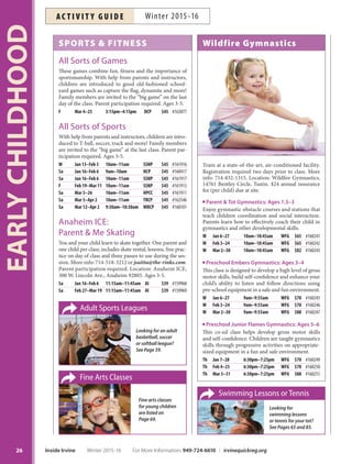 SPORTS  FITNESS
All Sorts of Games
These games combine fun, fitness and the importance of
sportsmanship. With help from parents and instructors,
children are introduced to good old-fashioned school-
yard games such as capture the flag, dynamite and more!
Family members are invited to the “big game” on the last
day of the class. Parent participation required. Ages 3-5.
F Mar 4–25 3:15pm–4:15pm DCP $45 #163077
All Sorts of Sports
With help from parents and instructors, children are intro-
duced to T-ball, soccer, track and more! Family members
are invited to the “big game” at the last class. Parent par-
ticipation required. Ages 3-5.
W Jan 13–Feb 3 10am–11am SSNP $45 #161916
Sa Jan 16–Feb 6 9am–10am NCP $45 #160417
Sa Jan 16–Feb 6 10am–11am SSNP $45 #161917
F Feb 19–Mar 11 10am–11am SSNP $45 #161913
Sa Mar 5–26 10am–11am HPCC $45 #161911
Sa Mar 5–Apr 2 10am–11am TRCP $45 #162546
Sa Mar 12–Apr 2 9:30am–10:30am WBCP $45 #160101
Anaheim ICE:
Parent  Me Skating
You and your child learn to skate together. One parent and
one child per class; includes skate rental, lessons, free prac-
tice on day of class and three passes to use during the ses-
sion. More info: 714-518-3212 or jsaitta@the-rinks.com.
Parent participation required. Location: Anaheim ICE,
300 W. Lincoln Ave., Anaheim 92805. Ages 3-5.
Sa Jan 16–Feb 6 11:15am–11:45am AI $39 #159968
Sa Feb 27–Mar 19 11:15am–11:45am AI $39 #159969
Wildfire Gymnastics
Train at a state-of-the-art, air-conditioned facility.
Registration required two days prior to class. More
info: 714-832-1315. Location: Wildfire Gymnastics,
14761 Bentley Circle, Tustin. $24 annual insurance
fee (per child) due at site.
Parent  Tot Gymnastics: Ages 1.5–3
Enjoy gymnastic obstacle courses and stations that
teach children coordination and social interaction.
Parents learn how to effectively coach their child in
gymnastics and other developmental skills.
W Jan 6–27 10am–10:45am WFG $65 #160241
W Feb 3–24 10am–10:45am WFG $65 #160242
W Mar 2–30 10am–10:45am WFG $82 #160243
Preschool Embers Gymnastics: Ages 3–4
This class is designed to develop a high level of gross
motor skills, build self-confidence and enhance your
child’s ability to listen and follow directions using
pre-school equipment in a safe and fun environment.
W Jan 6–27 9am–9:55am WFG $70 #160245
W Feb 3–24 9am–9:55am WFG $70 #160246
W Mar 2–30 9am–9:55am WFG $88 #160247
Preschool Junior Flames Gymnastics: Ages 5–6
This co-ed class helps develop gross motor skills
and self-confidence. Children are taught gymnastics
skills through progressive activities on appropriate-
sized equipment in a fun and safe environment.
Th Jan 7–28 6:30pm–7:25pm WFG $70 #160249
Th Feb 4–25 6:30pm–7:25pm WFG $70 #160250
Th Mar 3–31 6:30pm–7:25pm WFG $88 #160251
Swimming Lessons or Tennis
Looking for
swimming lessons
or tennis for your tot?
See Pages 65 and 85.
Adult Sports Leagues
Looking for an adult
basketball, soccer
or softball league?
See Page 59.
Fine Arts Classes
Fine arts classes
for young children
are listed on
Page 69.
EARLYCHILDHOOD
26 Inside Irvine Winter 2015-16 For More Information: 949-724-6610 | irvinequickreg.org
Winter 2015-16AC T I V I T Y G U I D E
 