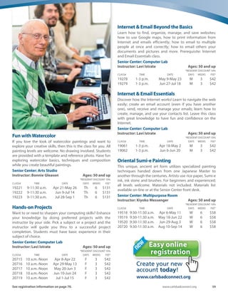 58	 Spring-Summer 2016
Yoga: ChairYoga ♥
Enjoy the benefits of yoga from the comfort of your chair.
Build strength and stamina, improve flexibility and learn to
harmonize all the levels of your life. This gentle class will
teach you how to incorporate the healing power of deep
breathing into all of your movements. Bring a mat.
Senior Center: Dance Studio
Instructor: Cynthia Collier	 Ages: 50 and up
*RESIDENT DISCOUNT 10%
CLASS#	 TIME	 DATE	 DAYS	WEEKS	 FEE*
19869	 3:45-4:45 p.m.	 Apr 7-Apr 28	 Th	 4	 $38
19870	 3:45-4:45 p.m.	 May 5-May 26	 Th	 4	 $38
19871	 3:45-4:45 p.m.	 Jun 2-Jun 30	 Th	 5	 $47
19872	 3:45-4:45 p.m.	 Jul 7-Jul 28	 Th	 4	 $38
19873	 3:45-4:45 p.m.	 Aug 4-Aug 25	 Th	 4	 $38
Yoga: GentleYoga ♥
Lift your spirit with this gentle, yet strengthening, yoga class.
You will learn a flow of postures’ designed to enhance
flexibility and improve balance as muscles, bones and joints
get stronger. Deep breathing will relax and rejuvenate you,
harmonizing body, mind and spirit. Bring a mat and eat after
class.
Senior Center: Dance Studio
Instructor: Cynthia Collier	 Ages: 50 and up
*RESIDENT DISCOUNT 10%
CLASS#	 TIME	 DATE	 DAYS	WEEKS	 FEE*
19876	 3-4:15 p.m.	 Apr 4-May 9	 M	 6	 $49
19877	 3-4:15 p.m.	 May 16-Jun 27	 M	 6	 $49
19878	 3-4:15 p.m.	 Jul 11-Aug 29	 M	 8	 $65
Zumba Gold ♥
Have you ever tried ZUMBA and felt overwhelmed? ZUMBA
GOLD is especially choreographed for the active over 50
crowd. Latin rhythms inspire moves to exercise the brain,
heart and all major muscle groups. You’ll have fun, dance,
laugh and get a cardio workout guided by your 76-year-
young instructor.
Senior Center: Activity Room
Instructor: Donna Billmeyer	 Ages: 50 and up
*RESIDENT DISCOUNT 10%
CLASS#	 TIME	 DATE	 DAYS	WEEKS	 FEE*
19901	 10-11 a.m.	 Apr 1-Apr 29	 F	 4	 $24
19902	 10-11 a.m.	 May 6-May 20	 F	 3	 $18
19903	 10-11 a.m.	 Jun 3-Jun 24	 F	 4	 $24
19904	 10-11 a.m.	 Jul 8-Jul 29	 F	 4	 $24
19905	 10-11 a.m.	 Aug 5-Aug 26	 F	 4	 $24
19906	 10-11 a.m.	 Apr 11-Apr 25	 M	 3	 $18
19907	 10-11 a.m.	 May 9-May 23	 M	 3	 $18
19908	 10-11 a.m.	 Jun 13-Jun 27	 M	 3	 $18
19909	 10-11 a.m.	 Jul 11-Jul 25	 M	 3	 $18
19910	 10-11 a.m.	 Aug 8-Aug 29	 M	 4	 $24
Specialty
Computer Essentials
Conquer your fear! Learn the essentials in order to operate
your PC computer; learn the most used features: how to
place personal pictures on your computer desktop; how to
create and use folders to organize documents and pictures;
how to create and use shortcuts for most used activities, and
more.
Senior Center: Computer Lab
Instructor: Lavi Istrate			Ages: 50 and
up
*RESIDENT DISCOUNT 10%
CLASS#	 TIME	 DATE	 DAYS	WEEKS	 FEE*
20713	 10 a.m.-Noon	 Apr 18-May 2	 M	 3	 $42
20714	 10 a.m.-Noon	 Jun 6-Jun 20	 M	 3	 $42
Digital Photos and your Computer
Master the transfer of your digital pictures from your camera,
tablet or cell phone to your computer or laptop. Learn how to
display them, edit them, and save them on your computer.
Let your photos finally receive the attention they deserve.
This class is fun and informative.
Senior Center: Computer Lab
Instructor: Lavi Istrate	 Ages: 50 and up
*RESIDENT DISCOUNT 10%
CLASS#	 TIME	 DATE	 DAYS	WEEKS	 FEE*
19190	 10 a.m.-Noon	 May 9-May 23	 M	 3	 $42
19191	 10 a.m.-Noon	 Jun 27-Jul 18	 M	 3	 $42
DiscoverYour Inner Artist with Oil or Acrylic
Our award-winning artist will teach you how to transfer
Nature, Animals and People to canvas. Begin your journey
and discover how easy it is to work with acrylic and oil
medias. Interactive lessons provide students with a
comprehensive foundation. All levels of experience are
welcome - from beginners to advanced.
Senior Center: Multipurpose Room
Instructor: Mary Ann Stabile	 Ages: 50 and up
*RESIDENT DISCOUNT 10%
CLASS#	 TIME	 DATE	 DAYS	WEEKS	 FEE*
19193	9:30a.m.-12:30p.m.	 Apr 29-May 27	 F	 5	 $81
19194	9:30a.m.-12:30p.m.	 Jun 3-Jul 8	 F	 5	 $81
19195	9:30a.m.-12:30p.m.	 Jul 15-Aug 12	 F	 5	 $81
19196	9:30a.m.-12:30p.m.	 Aug 26-Sep 23	 F	 5	 $81
 