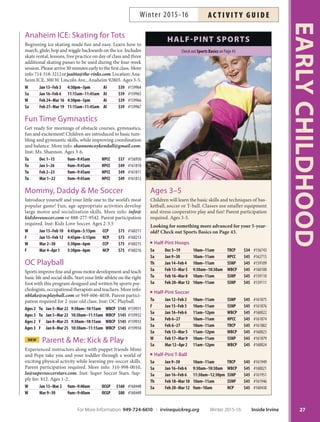 Anaheim ICE: Skating for Tots
Beginning ice skating made fun and easy. Learn how to
march, glide, hop and wiggle backwards on the ice. Includes
skate rental, lessons, free practice on day of class and three
additional skating passes to be used during the four-week
session. Please arrive 30 minutes early to the first class. More
info:714-518-3212orjsaitta@the-rinks.com.Location:Ana-
heim ICE, 300 W. Lincoln Ave., Anaheim 92805. Ages 3-5.
W Jan 13–Feb 3 4:30pm–5pm AI $39 #159964
Sa Jan 16–Feb 6 11:15am–11:45am AI $39 #159965
W Feb 24–Mar 16 4:30pm–5pm AI $39 #159966
Sa Feb 27–Mar 19 11:15am–11:45am AI $39 #159967
Fun Time Gymnastics
Get ready for mornings of obstacle courses, gymnastics,
fun and excitement! Children are introduced to basic tum-
bling and gymnastic skills, while improving coordination
and balance. More info: shannoncoykendall@gmail.com.
Inst: Ms. Shannon. Ages 3-6.
Tu Dec 1–15 9am–9:45am HPCC $37 #156950
Tu Jan 5–26 9am–9:45am HPCC $49 #161810
Tu Feb 2–23 9am–9:45am HPCC $49 #161811
Tu Mar 1–22 9am–9:45am HPCC $49 #161812
Mommy, Daddy  Me Soccer
Introduce yourself and your little one to the world’s most
popular game! Fun, age-appropriate activities develop
large motor and socialization skills. More info: info@
kidzlovesoccer.com or 888-277-9542. Parent participation
required. Inst: Kidz Love Soccer. Ages 2-3.5
W Jan 13–Feb 10 4:45pm–5:15pm CCP $73 #160211
F Jan 15–Feb 12 4:45pm–5:15pm NCP $73 #160213
W Mar 2–30 5:30pm–6pm CCP $73 #160215
F Mar 4–Apr 1 5:30pm–6pm NCP $73 #160216
OC Playball
Sports improve fine and gross motor development and teach
basic life and social skills. Start your little athlete on the right
foot with this program designed and written by sports psy-
chologists, occupational therapists and teachers. More info:
nblake@ocplayball.com or 949-606-4038. Parent partici-
pation required for 2-year-old class. Inst: OC Playball.
Ages 2 Tu Jan 5–Mar 22 9:30am–10:15am WBCP $145 #159931
Ages 3 Tu Jan 5–Mar 22 10:30am–11:15am WBCP $145 #159932
Ages 2 F Jan 8–Mar 25 9:30am–10:15am WBCP $145 #159933
Ages 3 F Jan 8–Mar 25 10:30am–11:15am WBCP $145 #159934
NEW Parent  Me: Kick  Play
Experienced instructors along with puppet friends Mimi
and Pepe take you and your toddler through a world of
exciting physical activity while learning pre-soccer skills.
Parent participation required. More info: 310-998-0010,
la@supersoccerstars.com. Inst: Super Soccer Stars. Sup-
ply fee: $12. Ages 1-2.
W Jan 13–Mar 2 9am–9:40am OCGP $160 #160448
W Mar 9–30 9am–9:40am OCGP $80 #160449
HALFPINT SPORTS
Ages 3–5
Children will learn the basic skills and techniques of bas-
ketball, soccer or T-ball. Classes use smaller equipment
and stress cooperative play and fun! Parent participation
required. Ages 3-5.
Looking for something more advanced for your 5-year-
old? Check out Sports Basics on Page 43.
Half-Pint Hoops
Sa Dec 5–19 10am–11am TRCP $34 #156743
Sa Jan 9–30 10am–11am HPCC $45 #162715
Th Jan 14–Feb 4 10am–11am SSNP $45 #159109
Sa Feb 13–Mar 5 9:30am–10:30am WBCP $45 #160100
Tu Feb 16–Mar 8 10am–11am SSNP $45 #159110
Sa Feb 20–Mar 12 10am–11am SSNP $45 #159111
Half-Pint Soccer
Tu Jan 12–Feb 2 10am–11am SSNP $45 #161875
F Jan 15–Feb 5 10am–11am SSNP $45 #161876
Sa Jan 16–Feb 6 11am–12pm WBCP $45 #160022
Sa Feb 6–27 10am–11am HPCC $45 #161874
Sa Feb 6–27 10am–11am TRCP $45 #161882
Sa Feb 13–Mar 5 11am–12pm WBCP $45 #160023
W Feb 17–Mar 9 10am–11am SSNP $45 #161879
Sa Mar 12–Apr 2 11am–12pm WBCP $45 #160024
Half-Pint T-Ball
Sa Jan 9–30 10am–11am TRCP $45 #161949
Sa Jan 16–Feb 6 9:30am–10:30am WBCP $45 #160021
Sa Jan 16–Feb 6 11:30am–12:30pm SSNP $45 #161951
Th Feb 18–Mar 10 10am–11am SSNP $45 #161946
Sa Feb 20–Mar 12 9am–10am NCP $45 #160438
Check out Sports Basics on Page 43
27
EARLYCHILDHOOD
For More Information: 949-724-6610 | irvinequickreg.org Winter 2015-16 Inside Irvine
AC T I V I T Y G U I D EWinter 2015-16
 