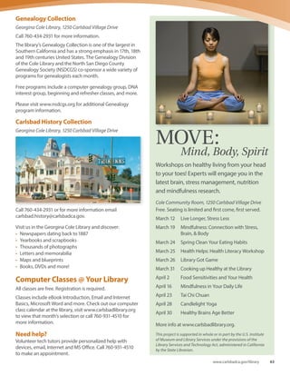 Georgina Cole Library
Book Clubs for Adults
Community Room, 1250 Carlsbad Village Drive
For additional information, contact Elyse Roy at
760-434-2866 or email elyse.roy@carlsbadca.gov.
The Tuesday Evening Book Club
Meets on the first Tuesday of every month, 7 p.m.
April 5 Walled-In: a West Berlin Girl’s Journey to Freedom
by J. Elke Ertle (author visit)
May 3 The Castle
by Franz Kafka
June 7 Deep Winter
by Samuel Gailey (author visit)
July 5 The Invention of Wings
by Sue Monk Kidd
The Thursday Afternoon Book Club
Meets on the second Thursday of every month, 2 p.m.
April 14 Everything I Never Told You
by Celeste Ng
May 12 The Paris Wife
by Paula McLain
June 9 Deep Winter
by Samuel Gailey (author visit)
July 14 The Castle
by Franz Kafka
Computer Classes
Computer classes are offered at the Library Learning
Center. All classes are free; registration is required for
eBook classes only, all others are first come, first served.
For information, call 760-931-4500 or 760-434-2870.
Concerts
Community Room, 1250 Carlsbad Village Drive
Admission is free.
April 30, 2 p.m. Sister Speak
July 24, 2 p.m. Tolan Shaw
Library Film Series
Cole Community Room, 1250 Carlsbad Village Drive
Admission is free.
The Carlsbad Film Series will take place the first three
Wednesdays of the month at 6 p.m., and the Cinema Series
of Carlsbad features independent and critically acclaimed
films at 2 p.m. in the Cole Community Room during spring
2016.
April – Academy Award Nominees
April 6 Bridge of Spies (2015, PG-13, 141 min.)
April 13 Spotlight (2015, R, 128 min.)
April 20 The Revenant (2015, R, 156 min.)
May – Biopic Films
May 4 Steve Jobs (2015, R, 122 min.)
May 11 The Walk (2015, PG, 123 min.)
May 18 Concussion (2015, PG-13, 123 min.)
Cinema Series of Carlsbad
May 21 Suﬀragette (2015 PG-13, 106 min.)
Children’s and Teen Programs
Georgina Cole Library, 1250 Carlsbad Village Drive
Weekly and monthly programs will run until May 27. The
Summer Reading Program takes place June 27 through
Aug. 12 and offers special programs, performances and
activities for babies, children and teens. Please visit
www.carlsbadlibrary.org or call 760-434-2870 for specific
dates and more information. Programs subject to change.
Mondays
Toddler Time (ages 18-36 months) 10 and 11 a.m.
Tuesdays
Baby Rhyme Time (birth-18 months) 10 and 11 a.m.
Tuesday Afternoon Adventures (grades K-5), program
varies, 3:30 p.m.
Wednesdays
Preschool Storytime (ages 3-5 years) 10:30 a.m.
Pizza and a Movie (grades 6-12), dates vary, 5:30 p.m.
Thursdays
Preschool Storytime (ages 3-5 years) 10:30 a.m.
Fridays
Movers and Shakers (ages 18 months and up) 10 a.m.
Saturdays
Saturday Stories (all ages) 11 a.m.
62 Spring-Summer 2016
 