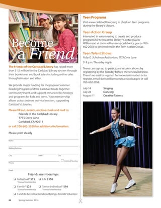 Concerts
Ruby G. Schulman Auditorium, 1775 Dove Lane
Admission is free.
Aug. 27, 7 p.m. Rosemary Watson
Concerts, films and Carlsbad Playreaders supported by the
Carlsbad Library and Arts Foundation’s Robert H. Gartner
Cultural Endowment Fund.
Book Clubs for Adults
Due to renovations, please call for location information.
The Monday Night Classics Book Club
Meets on the fourth Monday of every month, 7 p.m.
For additional information, call Leila Dooley at
760-434-2881 or email leila.dooley@carlsbadca.gov.
April 25 Sweet Thursday by John Steinbeck
May 23 The Scarlet Pimpernel by Baroness Orczy
June 27 Fer-de–Lance by Rex Stout
The First Wednesday Book Club
Meets the first Wednesday of every month, 2 p.m.
For additional information, call Susan Burke at
760-602-2062 or email susan.burke@carlsbadca.gov.
April 6 Galileo’s Daughter by Dava Sobel
May 4 Mountains Beyond Mountains by Tracy Kidder
June 1 Circling the Sun by Paula McLain
The FirstThursday Book Club
Meets on the first Thursday of every
month, 7 p.m.
For additional information, call
Susan Burke at 760-602-2062 or
email susan.burke@carlsbadca.gov.
April 7 An Unquiet Mind: A Memoir
of Moods and Madness
by Kay Redfield Jamison
May 5 The Rosie Project
by Graeme Simsion
June 2 Go Set a Watchman
by Harper Lee
Children’s Programs
During Dove’s closure and interim services, our weekly
preschool programs are moving to the meeting room at
Alga Norte Community Park, located at 6565 Alicante
Rd. Please arrive a few minutes before the start of each
program to pick up a free ticket. Weekly and monthly
programs will run until May 27.
The Summer Reading Program takes place June 27 through
Aug. 12 and offers special programs, performances and
activities for babies, children and teens. Please visit www.
carlsbadlibrary.org or call 760-602-2047 for specific dates
and more information. Programs subject to change.
Wednesdays
Baby Rhyme Time (for pre-walkers) 10 a.m., 1:30 p.m. (no
afternoon program on the first Wednesday of each month)
Toddler Time (for walkers, up to age 3), 10:30 a.m., 2 p.m.
(no afternoon program on the first Wednesday of each
month)
Thursdays
Preschool Storytime (ages 3-5 years) 10 a.m.
Fridays
Storytime Theater 10 a.m. for 2-year-olds, 11 a.m. for 3- to
5-year olds. Tickets required.
Homework Zone will be offered Monday through Thursday
from 3:30 to 5:30. Visit www.carlsbadlibrary.org for dates.
Science Saturdays
Moves to Georgina Cole Library for April and June
1250 Carlsbad Village Drive
Kids are invited to learn more about science in a fun and
supportive environment. Recommended for children ages
five and older, with a parent or other adult.
April 16, 2 p.m. Spring Into Science @ Your Library,
Georgina Cole Library Community Room
June 18, 2 p.m. Science of You @ Your Library,
Georgina Cole Library Community Room
Meets on the first Thursday of every
www.carlsbadca.gov/library 65
 