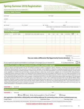 70 Spring-Summer 2016
Ci
S
PL
P
LAS
AD
CIT
HM
EM
R
SIG
M
SIG
Ge
Ma
No
Do
A
A
I a
co
co
ev
I u
Cit
or
els
em
rel
wr
ch
Registration Dates
Registration will stay open until the classes are full. Please add your
name to the waitlist if a class is full so that we will be able to plan
for future classes. The only classes not offered online are fall
preschool. Please note new priority dates for online
registration.
1. Online only: Wednesday, February 24, 7:30 a.m.
2. Phone, walk-in, mail and online: Monday, March 7, 8 a.m.
Online Registration at CarlsbadConnect.org
Visit www.CarlsbadConnect.org, to access our online registration
program. If you do not have an account you will need to create an
account at www.carlsbadconnect.org. Email carlsbadconnect.org
or call 760-434-2826 to get help or to report problems with the
website.
Holidays
Classes are not held on holidays. If there are makeups they are
normally on break weeks. Consult your instructor for the exact day
and time. No classes are held on city holidays for aquatics; pool is
open all holidays except New Year’s, Christmas and Thanksgiving.
 Monday, May 30......................................................Memorial Day
 Monday, July 4...............................................Independence Day
Registration Policy
Preregistration is required for all listed activities. Programs are filled
on a first-come, first-served basis with waiting lists as necessary for
each session period. An exception exists for Preschool; additional
restrictions may apply. See the Preschool section for details.
Program Changes
Class schedules, fees, instructors, policies and procedures are
subject to change. If class minimums are not reached within 72
hours of the class start date, classes are subject to cancellation.
Alternate Classes, Substitutions
For Mail-in registration, please use the Registration Form. In the
event you are unable to register as requested, we will contact you
for an alternative. If you are unable to choose an alternative, we
will return your check.
Refund Policy
If a class/program is cancelled by the city, a full refund will be
given. When a registrant requests a refund at least 10 city business
days prior to the scheduled class/program:
 50% of the registration fee will be refunded by check or credit
card; or
 a full credit* will be applied to your account. Note: Once a
credit is issued, it cannot be exchanged for a refund.
 No refunds or credits will be given for requests less than 10
city business days prior to the scheduled class/program.
*Please Note: All credits are good for 6 months from date of issue,
and may be used for any Parks  Recreation Department program.
After 6 months, any unused credits will be written off or registrant
may elect to donate it to the Department’s Opportunity Grants
Program for a possible tax write-off.
There are NO CASH REFUNDS. All check refunds will be mailed
approximately 2-3 weeks after a request for refund is received.
Waitlist Policy
If an opening occurs in a class, we will call down the waitlist and
the first person to respond will be able to enroll in the class. We
appreciate your patience and understanding with this process.
Returned Checks
A $35 service fee will be charged for all checks returned for
insufficient funds.
Non-Discrimination Policy
Carlsbad’s Nondiscrimination Policy allows access for all residents
wishing to participate. The City of Carlsbad and the Parks and
Recreation Department prohibit discrimination on any basis
protected under state or federal law in the administration of, or
providing access to its programs or activities.
Citizens with a hearing impairment can utilize the services of
California Relay Services for the hearing impaired (C.R.S.). C.R.S.
personnel can be reached to relay your recreation inquiries to us in
the Parks and Recreation Department by dialing 800-735-0193.
The City of Carlsbad Parks and Recreation Department strives to
provide quality programming for ALL individuals regardless of
abilities by offering recreation events and programs that value
diversity and promote an atmosphere that services the well-being
of all who participate. The Parks and Recreation Department is
committed to promoting acceptance, understanding and building
positive relationships while creating community through people,
parks and programs. The city partners with Kids Included Together
(KIT), a national non-profit organization providing best practices
training to support recreational programs that include access for
all children regardless of ability. Inclusion support requests must
be made a minimum of three weeks in advance of the class or
camp start date. Please call 760-602-7522 for more information.
Child Safety
For your child’s safety, please make sure class is in session and the
instructor is present before leaving your child. Parents or guardians
are responsible for picking up their children at the end of class.
SFI LOGO HERE
How to Register
 