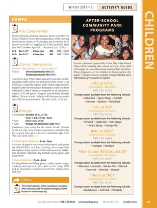 CAMPS
Arts Camp Winter
Explore drawing, painting, ceramics, drama and other art
media. Children receive personal guidance while learning
about famous artists, art techniques and art history from
around the world. Art supplies and T-shirt included. More
info: 949-724-6880. Ages 6-12. *No class 12/24, 12/25, 1/1.
M–W Dec 21–23* 8:30am–3pm IFAC $119 #158752
M–Th Dec 28–31* 8:30am–3pm IFAC $159 #158753
iCamp: Intersession
Winter: December 21–December 31
Sites: University Community Park (UCP)
Woodbury Community Park (WBCP)
Gear up for days of fun-filled, interactive activities includ-
ing games, crafts, sports and excursions when school is out
for breaks. Camp fills; register early. Online registration is
available after the Participant Emergency Form has been
submitted. Camp T-shirts are required on all excursions.
Ages 6-12 (K-6th grade). Program runs Monday through
Friday, 7:30 a.m.-6 p.m. Daily fee is $36 for non-excursion
days; $50 for excursion days. *No class 12/24, 12/25, 1/1.
iCamps:
Schedule: December 21–23, 28–31:
8 a.m.–1 p.m. or 1 p.m.–6 p.m.
Fee: $21 per option, per day
Site: Heritage Park Community Center (HPCC)
Customize your camp for the winter break. Choose
by the day and camp. Online registration available after
Participant Emergency Form is submitted. Ages 5-10.
*No class 12/24-12/25, 1/1.
iCamp Sports  Games: 8 a.m.–1 p.m.
A variety of popular recreation-based sports and games
are offered daily in a fun, exciting, non-competitive
atmosphere. Enjoy sports activities such as soccer, basket-
ball, baseball, volleyball, flag football, group games and
much more.
iCamp Adventure: 1 p.m.–6 p.m.
Exciting themes including games, crafts, sports, songs,
cooking and special events. Join us for camp FUN
and an abundance of different activities taking place
each day!
E-Form
This symbol indicates online registration is available
after submitting the Participant Emergency Form
located on irvinecamps.org.
29
CHILDREN
AFTERSCHOOL
COMMUNITY PARK
PROGRAMS
Irvine’s community parks offer Irvine Play After-School
Clubs (iPAC) starting after school to 6 p.m. Your child
will engage in cool, educational and fun daily activities.
These programs are for children in Kindergarten–6th
grades. Transportation is available. Contact site for more
information, pricing and to register.
iPAC at HPCC
	,JOEFSHBSUFOoUIHSBEF

949-724-6750
Transportation available from the following schools:
College Park CypressVillage Deerfield
Greentree Eastshore Northwood
iPAC at NCP
	,JOEFSHBSUFOoUIHSBEF

949-724-6728
Transportation available from the following schools:
Brywood CanyonView Hicks Canyon
Portola Springs Santiago Hills
iPAC at WBCP
	,JOEFSHBSUFOUIHSBEF

949-724-6840
Transportation available from the following schools:
Stonegate Woodbury
After School All-Stars at UCP
	,JOEFSHBSUFOoUIHSBEF

949-724-6815
Transportation available from the following schools:
Alderwood Culverdale Meadow Park Oak Creek
Stonecreek University Westpark
T-Rock at TRCP
	,JOEFSHBSUFOoUIHSBEF

949-724-6734
Transportation available from the following schools:
Bonita Canyon Turtle Rock VistaVerde
For More Information: 949-724-6610 | irvinequickreg.org Winter 2015-16 Inside Irvine
AC T I V I T Y G U I D EWinter 2015-16
 