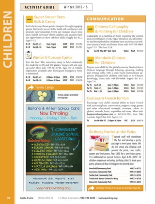 Super Soccer StarsNEW
Kick It Camp
Each day’s camp theme guides campers through engaging
games that teach soccer skills, build self-confidence and
promote sportsmanship. Every day features snack time
and a talent showcase where campers and coaches have
the opportunity to show off their skills! Supply fee: $12.
Ages 5-12.
M–W Dec 21–23 9am–12pm OCGP $135 #157456
M–W Dec 28–30 9am–12pm OCGP $135 #157457
Winter X-Cursion Camp
Join the fun! This excursion camp is held exclusively
for students in 5th and 6th grades. Camps sell out; sign
up early! More info: 949-724-6744. Ages 10-12. Online
registration available after Participant Emergency Form
is submitted.
M–W Dec 21–23 8:30am–5:30pm HPCC $135 #156798
M–W Dec 28–30 8:30am–5:30pm HPCC $135 #156799
COMMUNICATION
Chinese CalligraphyNEW
 Painting for Children
Calligraphy is a painting art form requiring the control
and concentration of ink, paper thickness and absorptiv-
ity and brush flexibility. Students learn to produce an infi-
nite variety of styles and forms. More info: 949-559-6868.
Ages 7-15. *No class 2/14.
Su Jan 10–Mar 20* 4pm–6pm SCCCA $220 #161543
Mandarin ChineseNEW
for Children
Prepare your child for the global economy. Students learn
Chinese language through listening, speaking, reading
and writing skills, with a topic-based instructional ap-
proach. Designed for children with little or no Chinese
knowledge. More info: 949-559-6868. Supply fee: $12.
Ages 7-9.
Tu,Th Jan 5–28 3pm–5:30pm SCCCA $224 #161504
Tu,Th Feb 2–25 3pm–5:30pm SCCCA $224 #161505
Tu,Th Mar 1–24 3pm–5:30pm SCCCA $224 #161506
Oui! Learn French for Fun
Encourage your child’s natural ability to learn French
with ease using basic conversation, puppets, songs, games
and other educational materials, numbers, colors, al-
phabet, animals, fruits, vegetables and more. More info:
bonjournilou@yahoo.com or 949-854-2354. Inst: Nilo
Anoush. Supply fee: $10. Ages 4-12.
Th Jan 14–Mar 17 5:30pm–6:30pm RSC $120 #160130
Birthday Parties at the pool are listed on Page 66.
Birthday Parties at the Parks
Trained staff will coordinate
the fun and develop a party
package to meet your needs. We
do the setup and cleanup and
provide the pizza, cake, crafts,
games and invitations. Fee: $319 for a two-hour party;
$55 additional for special themes. Ages 4-10. NOTE: 24
children maximum including birthday child. To book your
party, please call four weeks prior to desired date.
Deerfield Community Park 949-724-6725
Las Lomas Community Park 949-724-6844
Turtle Rock Community Park 949-724-6734
Turtle Rock Nature Center Fire Ring 949-724-6738
University Community Park 949-724-6815
Tennis Camps
Tennis camps are listed
on Page 88.
CHILDREN
30 Inside Irvine Winter 2015-16 For More Information: 949-724-6610 | irvinequickreg.org
Winter 2015-16AC T I V I T Y G U I D E
 