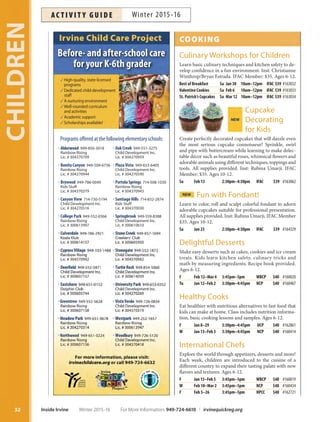 t0BL$SFFL949-551-3275
Child Development Inc.
Lic. # 304270959
t1MB[B7JTUB 949-653-6405
 Child Development Inc.
 Lic. # 304270590
t1PSUPMB4QSJOHT 714-508-1030
Rainbow Rising
Lic. # 304370943
t4BOUJBHP)JMMT 714-832-2874
Kids Stuff
Lic. # 304370030
t4QSJOHCSPPL949-559-8388
Child Development Inc.
Lic. # 300610610
t
t
t
t
t
t
t
Programs offered at the following elementary schools:
High-quality, state-licensed
programs
Dedicated child-development
staff
A nurturing environment
Well-rounded curriculum
and activities
Academic support
Scholarships available!
t 949-856-3018
Rainbow Rising
Lic. # 304370709
t#POJUB$BOZPO 949-509-6736
Rainbow Rising
Lic. # 304270944
t#SZXPPE949-786-0049
Kids Stuff
Lic. # 304370379
t$BOZPO7JFX 714-730-5194
Child Development Inc.
Lic. # 304270516
t$PMMFHF1BSL949-552-0366
Rainbow Rising
Lic. # 300613997
t
t
t
t
t
t
t
#FGPSFBOEBGUFSTDIPPMDBSF
GPSZPVS,UIHSBEFS
Irvine Child Care Project COOKING
Culinary Workshops for Children
Learn basic culinary techniques and kitchen safety to de-
velop confidence in a fun environment. Inst: Christianne
Winthrop/Bryan Estrada. IFAC Member: $35. Ages 6-12.
Best of Breakfast Sa Jan 30 10am–12pm IFAC $39 #163032
Valentine Cookies Sa Feb 6 10am–12pm IFAC $39 #163033
St. Patrick’s Cupcakes Sa Mar 12 10am–12pm IFAC $39 #163034
Cupcake
DecoratingNEW
for Kids
Create perfectly decorated cupcakes that will dazzle even
the most serious cupcake connoisseur! Sprinkle, swirl
and pipe with buttercream while learning to make delec-
table décor such as beautiful roses, whimsical flowers and
adorable animals using different techniques, toppings and
tools. All supplies provided. Inst: Rubina Umarji. IFAC
Member: $35. Ages 10-12.
Sa Feb 13 2:30pm–4:30pm IFAC $39 #163062
NEW Fun with Fondant!
Learn to color, roll and sculpt colorful fondant to adorn
adorable cupcakes suitable for professional presentation.
All supplies provided. Inst: Rubina Umarji. IFAC Member
$35. Ages 10-12.
Sa Jan 23 2:30pm–4:30pm IFAC $39 #164329
Delightful Desserts
Make easy desserts such as cakes, cookies and ice cream
treats. Kids learn kitchen safety, culinary tricks and
math by measuring ingredients. Recipe book provided.
Ages 6-12.
F Feb 12–Mar 4 3:45pm–5pm WBCP $40 #160020
Tu Jan 12–Feb 2 3:30pm–4:45pm NCP $40 #160407
Healthy Cooks
Eat healthier with nutritious alternatives to fast food that
kids can make at home. Class includes nutrition informa-
tion, basic cooking lessons and samples. Ages 6-12.
F Jan 8–29 3:30pm–4:45pm UCP $40 #162861
W Jan 13–Feb 3 3:30pm–4:45pm NCP $40 #160414
International Chefs
Explore the world through appetizers, desserts and more!
Each week, children are introduced to the cuisine of a
different country to expand their tasting palate with new
flavors and textures. Ages 6-12.
F Jan 15–Feb 5 3:45pm–5pm WBCP $48 #160019
W Feb 10–Mar 2 3:45pm–5pm NCP $48 #160434
F Feb 5–26 3:45pm–5pm HPCC $48 #162721
CHILDREN
32 Inside Irvine Winter 2015-16 For More Information: 949-724-6610 | irvinequickreg.org
Winter 2015-16AC T I V I T Y G U I D E
 