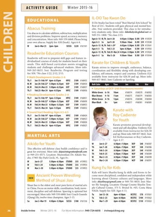 IL-DO Tae Kwon Do
Il-Do Studio has been voted “Best Martial Arts School” by
Best of O.C. Students will gain physical and mental ben-
efits. Free uniform provided. This class is for introduc-
tory students only. More info: ildotkd@sbcglobal.net or
949-551-1800. *No class 2/15.
Ages 6–13 M,Th Jan 4–28 4:45pm–5:30pm IL-DO $79 #159339
Ages 4–5 Sa Jan 9–30 9:30am–10am IL-DO $59 #159340
Ages 6–13 M,Th Feb 1–29* 4:45pm–5:30pm IL-DO $79 #159341
Ages 4–5 Tu Feb 2–23 6pm–6:30pm IL-DO $59 #159342
Ages 6–13 M,Th Feb 29–Mar 24 4:45pm–5:30pm IL-DO $79 #159343
Ages 4–5 Sa Mar 5–26 9:30am–10am IL-DO $59 #159344
Karate for Children  Youth
Karate strives to improve strength, endurance, balance,
coordination and flexibility along with developing con-
fidence, self-esteem, respect and courtesy. Uniform (Gi)
available from instructor for $26.50 and up. More info:
949-837-8641. Inst: Cadiente or Sperling.
Belt Color Ages Time Jan Feb Mar
Saturdays at DCP: $48 (four lessons/month)
White-Green 6–16 10am #160374 #160378 #160382
Blue-Brown 4–16 11am #160375 #160379 #160383
White-Green 4–16 12pm #160376 #160380 #160384
Blue-Black 8+ 1pm #160377 #160381 #160385
Karate with
Roy Cadiente
for Youth
Karate promotes personal develop-
ment and self-discipline. Uniform (Gi)
available from instructor for $26.50
and up. More info: 949-837-8641. Inst:
Ed Derhovanesian or Roy Cadiente.
Ages 4-17.
W Jan 6–27 6:30pm–7:30pm DCP $48 #160387
Th Jan 7–28 6:30pm–7:30pm NCP $48 #160386
W Feb 3–24 6:30pm–7:30pm DCP $48 #160388
Th Feb 4–25 6:30pm–7:30pm NCP $48 #160389
W Mar 2–23 6:30pm–7:30pm DCP $48 #160390
Th Mar 3–24 6:30pm–7:30pm NCP $48 #160391
Kung Fu for Kids
Kids will learn Shaolin kung fu skills and forms to be-
come more disciplined, confident and independent while
learning about Chinese cultures and languages. More
info: shaolinyq@gmail.com or 949-701-8810. Inst: Mas-
ter Shi Yanqing. Location: Orange County Shaolin Tem-
ple Cultural Center, 375 S. Bristol St. #45, Costa Mesa
92626. Supply fee: $20. Ages 4-11.
Tu Jan 12–26 6pm–6:50pm OCSTCC $78 #159261
Tu Feb 2–23 6pm–6:50pm OCSTCC $104 #159262
Tu Mar 1–29 6pm–6:50pm OCSTCC $130 #159263
EDUCATIONAL
Abacus Training
Use abacus to calculate addition, subtraction, multiplication
and division problems. Improve speed, accuracy, memory
and concentration. More info: 949-559-6868. Please bring
your own abacus. Supply fee: $20 (book). Ages 6-8.
W Jan 6–Mar 23 2pm–3pm SCCCA $220 #161541
Readwrite Education Courses
Readwrite will test to pinpoint skill gaps and feature in-
dividualized courses of study for students based on their
needs. This skill-based curriculum assists struggling
students and challenges advanced students. More info:
949-263-0633. Inst: Readwrite. Program and testing
fee: $50. *No class 1/22, 2/12, 2/15.
Math Development: Grades 2–6
Th, F Jan 15–Feb 19* 6pm–6:55pm HPCC $109 #160455
M,W Jan 20–Feb 22* 5:30pm–6:25pm UCP $109 #160454
M,W Feb 24–Mar 23 5:30pm–6:25pm UCP $109 #160457
Th, F Feb 25–Mar 24 6pm–6:55pm HPCC $109 #160456
Reading Development: Grades 2–6
Th, F Jan 15–Feb 19* 5pm–5:55pm HPCC $109 #160451
M,W Jan 20–Feb 22* 4:30pm–5:25pm UCP $109 #160450
M,W Feb 24–Mar 23 4:30pm–5:25pm UCP $109 #160453
Th, F Feb 25–Mar 24 5pm–5:55pm HPCC $109 #160452
Sound Start Reading: Ages 4.5–6.5
Th, F Jan 15–Feb 19* 4pm–4:55pm HPCC $109 #160424
M,W Jan 20–Feb 22* 3:30pm–4:25pm UCP $109 #160423
M,W Feb 24–Mar 23 3:30pm–4:25pm UCP $109 #160426
Th, F Feb 25–Mar 24 4pm–4:55pm HPCC $109 #160425
MARTIAL ARTS
Aikido for Youth
This effective self-defense class builds confidence and is
great for everyone. More info: dojo@integrationforall.com
or 949-251-0571. Location: Mumonkan-Do Aikido Stu-
dio, 17905 Sky Park Circle, #L. Ages 8+.
W Jan 6–27 5:30pm–6:30pm STUDIO $55 #159953
W Feb 3–24 5:30pm–6:30pm STUDIO $55 #159954
W Mar 2–30 5:30pm–6:30pm STUDIO $55 #159955
Ancient Proven WrestlingNEW
Method of Shuai Jiao
Shuai Jiao is the oldest and most pure form of martial arts
in China. Focus on motor skills, coordination, body move-
ment, discipline and self-defense. Sparring is optional but
encouraged. More info: 949-559-6868. Inst: Coach Guanda
(Qiang) He, twelve-time champion. Ages 5-15.
Sa Jan 2–Mar 19 4:30pm–5:30pm SCCCA $180 #161536
CHILDREN
36 Inside Irvine Winter 2015-16 For More Information: 949-724-6610 | irvinequickreg.org
Winter 2015-16AC T I V I T Y G U I D E
 