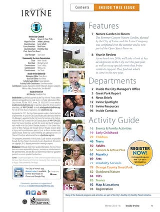 Features
7 Nature Garden in Bloom
The Bommer Canyon Nature Garden, planted
by the City of Irvine and the Irvine Company,
was completed over the summer and is now
part of the Open Space Preserve.
8 Year in Review
As we head into 2016, we’ll take a look at key
developments in the City over the past year,
as well as recap special events that Irvine
residents enjoyed. Plus, find out what’s
to come in the new year.
Departments
2 Inside the City Manager’s Office
3 Great Park Report
4 News Briefs
12 Irvine Spotlight
13 Irvine Resources
96 Inside Contacts
Activity Guide
16 Events  Family Activities
19 Early Childhood
29 Children
46 Teens
50 Adults
61 Seniors  Active Plus
65 Aquatics
69 Arts
77 Disability Services
78 Orange County Great Park
82 Outdoors/Nature
84 Pets
85 Tennis
92 Map  Locations
94 Registration
12
Many of the featured programs and activities are part of the City’s HealthyCityHealthyPlanet initiative.
46
8
69
85
7
65
I N S I D E T H I S I S S U EContents
1Winter 2015-16 Inside Irvine
Irvine City Council
Mayor Steven S. Choi, Ph.D.
Mayor ProTem Jeffrey Lalloway
Councilwoman Lynn Schott
Councilmember Beth Krom
Councilwoman/ Christina Shea
Chair, Great Park Board
City Manager Sean Joyce
Community Services Commission
Chair KevinTrussell
Vice Chair Michael Carroll
Commissioner Scott Schultz
Commissioner Melissa Fox
Commissioner Jim Shute
InsideIrvine Editorial
Managing Editor: Craig Reem
Associate Editor: Kim Mohr
Activity Guide Editor: Alana Kaleikini
Activity Guide Coordinator: Dave Neustaedter
Contributors:SawakoAgravante,JenniferAllanach,ShawnnGallagher,
Melissa Haley,Tamara Kohn,Tom Macduﬀ
InsideIrvine Art
Art Director: Jonathan Price
InsideIrvineispublishedquarterlybytheCityofIrvine.Pleaseaddress
editorial correspondence to: Inside Irvine, c/o Public Information Oﬃce,
City of Irvine, PO Box 19575, Irvine, CA 92623-9575 or via email at
insideirvine@cityofirvine.org.ForquestionsabouttheActivityGuideor
advertising, call 949-724-6665 or email activityguide@cityofirvine.org.
For City of Irvine hours of operation, visit cityofirvine.org.
Incorporatedin1971,theCityofIrvineoperatesunderacharterlawform
ofgovernment.Assuch,theCityCouncilmakespolicydecisionswhilethe
City Manager is appointed by the City Council to function as the chief ex-
ecutiveoftheCity.TocontacttheCityCouncil,pleasecall949-724-6233.
Irvine City Council meetings are held the second and fourth Tuesday of
each month in the City Council Chamber, located at 1 Civic Center Plaza,
corner of Alton Parkway and Harvard Avenue. Regular sessions begin
at 4p.m. with a possible recess prior to 5p.m. to discuss matters under
Closed Session. Irvine City Council meetings are cablecast live on ICTV
Channel 30 and are webstreamed live on cityofirvine.org/ictv.
The programs presented in the Activity Guide section are provided
throughtheCityofIrvine’sCommunityServicesDepartment.Allcontents
are copyright 2015. Request permission in writing to reprint.
Disclaimer:AlthoughInsideIrvineacceptsinformation,theCityofIrvine
doesnotassumeresponsibilityforerrors,omissionsormisinformationin
theadvertisements,nordoestheCityrecommend,endorseorguarantee
products or services provided by advertisers.
Cover: AstudentparticipatesinaCrimeSceneInvestigationexerciseduring
the Irvine Police Department’s ﬁrst Teen Community Police Academy, held
inAugust.PhotoprovidedbyTimKnight.
Comments, questions or suggestions?
Email us at insideirvine@cityoﬁrvine.org
The City of Irvine’s app,
Access Irvine, is available
for free download on
iTunes and Google Play.
 