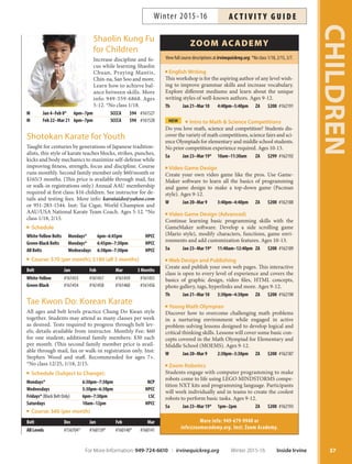 Shaolin Kung Fu
for Children
Increase discipline and fo-
cus while learning Shaolin
Chuan, Praying Mantis,
Chin-na, San Soo and more.
Learn how to achieve bal-
ance between skills. More
info: 949-559-6868. Ages
5-12. *No class 1/18.
M Jan 4–Feb 8* 6pm–7pm SCCCA $94 #161527
M Feb 22–Mar 21 6pm–7pm SCCCA $94 #161528
Shotokan Karate for Youth
Taught for centuries by generations of Japanese tradition-
alists, this style of karate teaches blocks, strikes, punches,
kicks and body mechanics to maximize self-defense while
improving fitness, strength, focus and discipline. Course
runs monthly. Second family member only $60/month or
$165/3 months. (This price is available through mail, fax
or walk-in registrations only.) Annual AAU membership
required at first class: $16 children. See instructor for de-
tails and testing fees. More info: karataido@yahoo.com
or 951-283-1544. Inst: Tai Cigar, World Champion and
AAU/USA National Karate Team Coach. Ages 5-12. *No
class 1/18, 2/15.
Schedule
White-Yellow Belts Mondays* 6pm–6:45pm HPCC
Green-Black Belts Mondays* 6:45pm–7:30pm HPCC
All Belts Wednesdays 6:30pm–7:30pm HPCC
Course: $70 (per month); $180 (all 3 months)
Belt Jan Feb Mar 3 Months
White-Yellow #161453 #161457 #161459 #161455
Green-Black #161454 #161458 #161460 #161456
Tae Kwon Do: Korean Karate
All ages and belt levels practice Chung Do Kwan style
together. Students may attend as many classes per week
as desired. Tests required to progress through belt lev-
els; details available from instructor. Monthly Fee: $60
for one student; additional family members: $30 each
per month. (This second family member price is avail-
able through mail, fax or walk-in registration only. Inst:
Stephen Wood and staff. Recommended for ages 7+.
*No class 12/25, 1/18, 2/15.
Schedule (Subject to Change):
Mondays* 6:30pm–7:30pm NCP
Wednesdays 5:30pm–6:30pm HPCC
Fridays* (Black Belt Only) 6pm–7:30pm LSC
Saturdays 10am–12pm HPCC
Course: $60 (per month)
Belt Dec Jan Feb Mar
All Levels #156704* #160139* #160140* #160141
More info: 949-679-9940 or
info@zoomacademy.org. Inst: Zoom Academy.
View full course descriptions at irvinequickreg.org. *No class 1/18, 2/15, 3/7.
ZOOM ACADEMY
English Writing
This workshop is for the aspiring author of any level wish-
ing to improve grammar skills and increase vocabulary.
Explore different mediums and learn about the unique
writing styles of well-known authors. Ages 9-12.
Th Jan 21–Mar 10 4:40pm–5:40pm ZA $200 #162191
NEW Intro to Math  Science Competitions
Do you love math, science and competition? Students dis-
cover the variety of math competitions, science fairs and sci-
ence Olympiads for elementary and middle school students.
No prior competition experience required. Ages 10-13.
Sa Jan 23–Mar 19* 10am–11:30am ZA $299 #162192
Video Game Design
Create your own video game like the pros. Use Game-
Maker software to learn all the basics of programming
and game design to make a top-down game (Pacman
style). Ages 9-12.
W Jan 20–Mar 9 3:40pm–4:40pm ZA $200 #162188
Video Game Design (Advanced)
Continue learning basic programming skills with the
GameMaker software. Develop a side scrolling game
(Mario style), modify characters, functions, game envi-
ronments and add customization features. Ages 10-13.
Sa Jan 23–Mar 19* 11:40am–12:40pm ZA $200 #162189
Web Design and Publishing
Create and publish your own web pages. This interactive
class is open to every level of experience and covers the
basics of graphic design, video files, HTML concepts,
photo gallery, tags, hyperlinks and more. Ages 9-12.
Th Jan 21–Mar 10 3:30pm–4:30pm ZA $200 #162190
Young Math Olympian
Discover how to overcome challenging math problems
in a nurturing environment while engaged in active
problem-solving lessons designed to develop logical and
critical thinking skills. Lessons will cover some basic con-
cepts covered in the Math Olympiad for Elementary and
Middle School (MOEMS). Ages 9-12.
W Jan 20–Mar 9 2:30pm–3:30pm ZA $200 #162187
Zoom Robotics
Students engage with computer programming to make
robots come to life using LEGO MINDSTORMS compe-
tition NXT kits and programming language. Participants
will work individually and in teams to create the coolest
robots to perform basic tasks. Ages 9-12.
Sa Jan 23–Mar 19* 1pm–2pm ZA $200 #162193
37
CHILDREN
For More Information: 949-724-6610 | irvinequickreg.org Winter 2015-16 Inside Irvine
AC T I V I T Y G U I D EWinter 2015-16
 