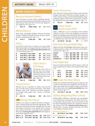 MORE CHOICES!
Because Manners Matter!
Learn the basics of social conduct including introduc-
tions, grooming, dressing, personal habits, plus party and
table manners. More info: 949-718-0518. Inst: Marge Fra-
zier. Supply fee: $10. Ages 6-10.
F Mar 4–18 4:30pm–5:45pm LSC $45 #161972
Billiard Basics I
Break, bank, and bridge! Children will learn the funda-
mentals of billiards through hands-on practice, demon-
strations, and playing time. Ages 7-12.
W Jan 6–27 3:45pm–5pm HPCC $45 #162864
Chess
Learn how to play chess or improve your chess skills.
Have fun learning new strategies and tactics with Derek Tan,
Chess Master. More info: derektan@fundamentalchess.com
or 714-335-8508. Ages 6-14.
W Jan 20–Mar 16 4pm–5:30pm UCP $119 #161565
W Jan 20–Mar 16 6pm–7:30pm UCP $119 #161566
Th Jan 21–Mar 17 4pm–5:30pm CCP $119 #161567
Th Jan 21–Mar 17 6pm–7:30pm CCP $119 #161568
Chess Tactics
 Strategy
Participants learn how to
play the chess and strategi-
cally think about each move.
Instruction focuses on the
concepts behind chess strat-
egies. Ages 6-12.
Th Mar 3–24 3:45pm–5pm HPCC $40 #162742
Crazy Comics!
Whether you are a superhero or villain, come join the
fun as we take on the craziest of all comics. Learn about
different comic book characters and their superpow-
ers through crafts, games and a variety of activities.
Ages 7-12.
M Mar 7–28 3:45pm–5pm HPCC $40 #162739
NEW Design the Future
Embark on an odyssey to explore the future of transpor-
tation, manufacturing and structural engineering. Take a
look at the innovations of today, and apply them to create
the designs of tomorrow as we explore ways to harness
clean energy and house a growing human population.
More info: socal@engineeringforkids.net. Inst: Engineer-
ing for Kids. Supply fee: $40.
Ages 4–6 Sa Jan 16–Feb 6 1pm–3pm NCP $139 #162457
Ages 7–14 Sa Jan 16–Feb 6 1pm–3pm NCP $139 #162458
Junior Detectives
Learn about the exciting world of being a police detective
through crafts, games, field trips and guest speakers. Ac-
tivities include creating a personal safety handbook, finger-
printing art, games on how to be a good witness, Irvine Po-
lice Department tour, guest speakers and more. Ages 7-12.
Th Feb 4–25 3:45pm–5pm HPCC $45 #162724
Junior YouthFREE
Action Team (YAT)
Make a difference in your community. YAT members
volunteer in four service areas including environment,
elderly and disabled, youth and families and community.
The team meets Wednesdays (unless the service project is
on a different day). More info: 949-724-6725. Grades 4-6.
W Jan 6–Mar 30 3pm–5pm DCP Free #161977
Kids Only Pizza  Night Hike!
Explore the trail with flashlights and friends. Enjoy a piz-
za dinner, popcorn, make-your-own dessert and a theme-
related movie. Ages 5-10.
Snow Day F Dec 11 6pm–10pm TRNC $20 #156734
Ice Age F Jan 8 6pm–10pm TRNC $20 #160108
Frozen Fun F Feb 12 6pm–10pm TRNC $20 #160109
Ocean Observers F Mar 11 6pm–10pm TRNC $20 #160110
Kids’Night Out
Join your friends and favorite staff for games, crafts and
theme-related movie. Dinner and snacks provided. Ages
5-10.
F Dec 11 6pm–10pm SSNP $20 #158008
F Jan 15 6pm–10pm SSNP $20 #162013
F Feb 19 6pm–10pm SSNP $20 #162014
F Mar 18 6pm–10pm SSNP $20 #162015
NEW Lego Star Wars Movie
Bring your own favorite Star Wars Lego mini-figure to cast
in your own Star Wars movie. Build sets, write scripts, de-
velop story boards and use iPods to make a stop-motion
film to share. More info: mark@moviesbykids.com. Inst:
Movies by Kids. Ages 7-13.
Tu Jan 12–Mar 15 4pm–5pm HPCC $150 #160198
Sailing: Beginning After School
Sailing builds confidence, teamwork and responsibility
in an adventurous environment. You will be on the wa-
ter learning to rig your boat, steer, tack and jibe on the
first day! Swimming proficiency test required on the first
day of class. More info: diana@newportseabase.org or
949-642-5031. Location: Newport Sea Base, 1931 West
Coast Highway, Newport Beach.
Elementary: Ages 7–9
W Feb 24–Mar 16 3pm–5:30pm NSB $150 #160001
Junior: Ages 10–12
W Feb 24–Mar 16 3pm–5:30pm NSB $150 #160002
CHILDREN
38 Inside Irvine Winter 2015-16 For More Information: 949-724-6610 | irvinequickreg.org
Winter 2015-16AC T I V I T Y G U I D E
 