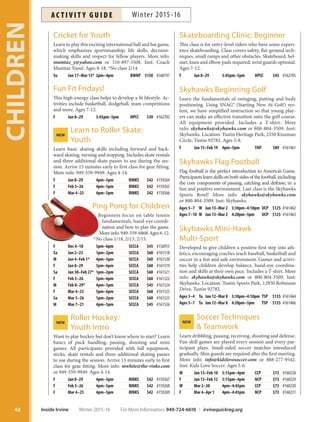 Cricket for Youth
Learn to play this exciting international ball and bat game,
which emphasizes sportsmanship, life skills, decision-
making skills and respect for fellow players. More info:
mumtaz_y@yahoo.com or 310-897-5508. Inst: Coach
Mumtaz Yusuf. Ages 8-18. *No class 2/14.
Su Jan 17–Mar 13* 2pm–4pm BWNP $150 #160197
Fun Fit Fridays!
This high-energy class helps to develop a fit lifestyle. Ac-
tivities include basketball, dodgeball, team competitions
and more. Ages 7-12.
F Jan 8–29 3:45pm–5pm HPCC $30 #162702
Learn to Roller Skate:NEW
Youth
Learn basic skating skills including forward and back-
ward skating, turning and stopping. Includes skate rentals
and three additional skate passes to use during the ses-
sion. Arrive 15 minutes early to first class for gear fitting.
More info: 949-559-9949. Ages 4-14.
F Jan 8–29 4pm–5pm RINKS $42 #159264
F Feb 5–26 4pm–5pm RINKS $42 #159265
F Mar 4–25 4pm–5pm RINKS $42 #159266
Ping Pong for Children
Beginners focus on table tennis
fundamentals, hand-eye coordi-
nation and how to play the game.
More info: 949-559-6868.Ages 6-12.
*No class 1/18, 2/13, 2/15.
F Dec 4–18 5pm–6pm SCCCA $45 #156915
Sa Jan 2–23 1pm–2pm SCCCA $60 #161518
M Jan 4–Feb 1* 4pm–5pm SCCCA $60 #161520
F Jan 8–29 5pm–6pm SCCCA $60 #161519
Sa Jan 30–Feb 27* 1pm–2pm SCCCA $60 #161521
F Feb 5–26 5pm–6pm SCCCA $60 #161522
M Feb 8–29* 4pm–5pm SCCCA $45 #161524
F Mar 4–25 5pm–6pm SCCCA $60 #161525
Sa Mar 5–26 1pm–2pm SCCCA $60 #161523
M Mar 7–21 4pm–5pm SCCCA $45 #161526
Roller Hockey:NEW
Youth Intro
Want to play hockey but don’t know where to start? Learn
basics of puck handling, passing, shooting and mini
games. All participants provided with full equipment,
sticks, skate rentals and three additional skating passes
to use during the session. Arrive 15 minutes early to first
class for gear fitting. More info: mwhite@the-rinks.com
or 949-559-9949. Ages 4-14.
F Jan 8–29 4pm–5pm RINKS $42 #159267
F Feb 5–26 4pm–5pm RINKS $42 #159268
F Mar 4–25 4pm–5pm RINKS $42 #159269
Skateboarding Clinic: Beginner
This class is for entry-level riders who have some experi-
ence skateboarding. Class covers safety, flat-ground tech-
niques, small ramps and other obstacles. Skateboard, hel-
met, knee and elbow pads required; wrist guards optional.
Ages 7-12.
F Jan 8–29 3:45pm–5pm HPCC $45 #162705
Skyhawks Beginning Golf
Learn the fundamentals of swinging, putting and body
positioning. Using SNAG® (Starting New At Golf) sys-
tem, we have simplified instruction so that young play-
ers can make an effective transition onto the golf course.
All equipment provided. Includes a T-shirt. More
info: skyhawks@skyhawks.com or 800-804-3509. Inst:
Skyhawks. Location: Tustin Heritage Park, 2350 Kinsman
Circle, Tustin 92782. Ages 5-8.
F Jan 15–Feb 19 4pm–5pm THP $89 #161461
Skyhawks Flag Football
Flag football is the perfect introduction to America’s Game.
Participantslearnskillsonbothsidesofthefootball,including
the core components of passing, catching and defense, in a
fun and positive environment. Last class is the Skyhawks
Sports Bowl! More info: skyhawks@skyhawks.com
or 800-804-3509. Inst: Skyhawks.
Ages 5–7 W Jan 13–Mar 2 3:30pm–4:10pm UCP $125 #161462
Ages 7–10 W Jan 13–Mar 2 4:20pm–5pm UCP $125 #161463
Skyhawks Mini-Hawk
Multi-Sport
Developed to give children a positive first step into ath-
letics, encouraging coaches teach baseball, basketball and
soccer in a fun and safe environment. Games and activi-
ties help children develop balance, hand-eye coordina-
tion and skills at their own pace. Includes a T-shirt. More
info: skyhawks@skyhawks.com or 800-804-3509. Inst:
Skyhawks. Location: Tustin Sports Park, 12850 Robinson
Drive, Tustin 92782.
Ages 3–4 Tu Jan 12–Mar 8 3:30pm–4:10pm TSP $135 #161464
Ages 5–7 Tu Jan 12–Mar 8 4:20pm–5pm TSP $135 #161466
Soccer TechniquesNEW
 Teamwork
Learn dribbling, passing, receiving, shooting and defense.
Fun skill games are played every session and every par-
ticipant plays. Small-sided soccer matches introduced
gradually. Shin guards are required after the first meeting.
More info: info@kidzlovesoccer.com or 888-277-9542.
Inst: Kidz Love Soccer. Ages 5-6.
W Jan 13–Feb 10 3:15pm–4pm CCP $73 #160228
F Jan 15–Feb 12 3:15pm–4pm NCP $73 #160229
W Mar 2–30 4pm–4:45pm CCP $73 #160230
F Mar 4–Apr 1 4pm–4:45pm NCP $73 #160231
CHILDREN
42 Inside Irvine Winter 2015-16 For More Information: 949-724-6610 | irvinequickreg.org
Winter 2015-16AC T I V I T Y G U I D E
 