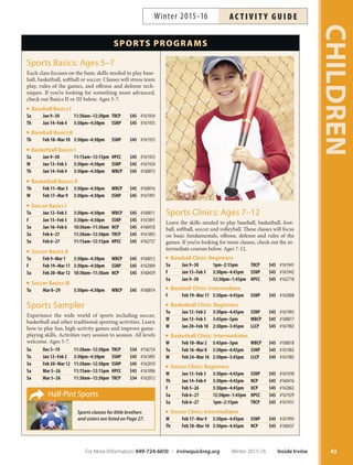 SPORTS PROGRAMS
Half-Pint Sports
Sports classes for little brothers
and sisters are listed on Page 27.
Sports Clinics: Ages 7–12
Learn the skills needed to play baseball, basketball, foot-
ball, softball, soccer and volleyball. These classes will focus
on basic fundamentals, offense, defense and rules of the
games. If you’re looking for more classes, check out the in-
termediate courses below. Ages 7-12.
Baseball Clinic: Beginners
Sa Jan 9–30 1pm–2:15pm TRCP $45 #161941
F Jan 15–Feb 5 3:30pm–4:45pm SSNP $45 #161942
Sa Jan 9–30 12:30pm–1:45pm HPCC $45 #162718
Baseball Clinic: Intermediate
F Feb 19–Mar 11 3:30pm–4:45pm SSNP $45 #162008
Basketball Clinic: Beginners
Tu Jan 12–Feb 2 3:30pm–4:45pm SSNP $45 #161903
W Jan 13–Feb 3 3:45pm–5pm WBCP $45 #160017
W Jan 20–Feb 10 2:30pm–3:45pm LLCP $45 #161902
Basketball Clinic: Intermediates
W Feb 10–Mar 2 3:45pm–5pm WBCP $45 #160018
Tu Feb 16–Mar 8 3:30pm–4:45pm SSNP $45 #161982
W Feb 24–Mar 16 2:30pm–3:45pm LLCP $45 #161985
Soccer Clinic: Beginners
W Jan 13–Feb 3 3:30pm–4:45pm SSNP $45 #161930
Th Jan 14–Feb 4 3:30pm–4:45pm NCP $45 #160416
F Feb 5–26 3:30pm–4:45pm UCP $45 #162863
Sa Feb 6–27 12:30pm–1:45pm HPCC $45 #161929
Sa Feb 6–27 1pm–2:15pm TRCP $45 #161931
Soccer Clinic: Intermediates
W Feb 17–Mar 9 3:30pm–4:45pm SSNP $45 #161995
Th Feb 18–Mar 10 3:30pm–4:45pm NCP $45 #160437
Sports Basics: Ages 5–7
Each class focuses on the basic skills needed to play base-
ball, basketball, softball or soccer. Classes will stress team
play, rules of the games, and offense and defense tech-
niques. If you’re looking for something more advanced,
check out Basics II or III below. Ages 5-7.
Baseball Basics I
Sa Jan 9–30 11:30am–12:30pm TRCP $45 #161934
Th Jan 14–Feb 4 3:30pm–4:30pm SSNP $45 #161935
Baseball Basics II
Th Feb 18–Mar 10 3:30pm–4:30pm SSNP $45 #161933
Basketball Basics I
Sa Jan 9–30 11:15am–12:15pm HPCC $45 #161923
W Jan 13–Feb 3 3:30pm–4:30pm SSNP $45 #161924
Th Jan 14–Feb 4 3:30pm–4:30pm WBCP $45 #160015
Basketball Basics II
Th Feb 11–Mar 3 3:30pm–4:30pm WBCP $45 #160016
W Feb 17–Mar 9 3:30pm–4:30pm SSNP $45 #161991
Soccer Basics I
Tu Jan 12–Feb 2 3:30pm–4:30pm WBCP $45 #160011
F Jan 15–Feb 5 3:30pm–4:30pm SSNP $45 #161891
Sa Jan 16–Feb 6 10:30am–11:30am NCP $45 #160418
Sa Feb 6–27 11:30am–12:30pm TRCP $45 #161892
Sa Feb 6–27 11:15am–12:15pm HPCC $45 #162737
Soccer Basics II
Tu Feb 9–Mar 1 3:30pm–4:30pm WBCP $45 #160012
F Feb 19–Mar 11 3:30pm–4:30pm SSNP $45 #162004
Sa Feb 20–Mar 12 10:30am–11:30am NCP $45 #160439
Soccer Basics III
Tu Mar 8–29 3:30pm–4:30pm WBCP $45 #160014
Sports Sampler
Experience the wide world of sports including soccer,
basketball and other traditional sporting activities. Learn
how to play fun, high-activity games and improve game-
playing skills. Activities vary session to session. All levels
welcome. Ages 5-7.
Sa Dec 5–19 11:30am–12:30pm TRCP $34 #156724
Tu Jan 12–Feb 2 3:30pm–4:30pm SSNP $45 #161895
Sa Feb 20–Mar 12 11:30am–12:30pm SSNP $45 #162010
Sa Mar 5–26 11:15am–12:15pm HPCC $45 #161896
Sa Mar 5–26 11:30am–12:30pm TRCP $34 #162012
43
CHILDREN
For More Information: 949-724-6610 | irvinequickreg.org Winter 2015-16 Inside Irvine
AC T I V I T Y G U I D EWinter 2015-16
 