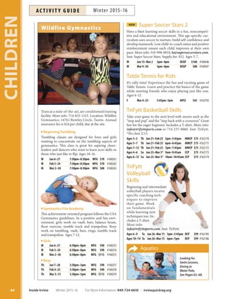 NEW Super Soccer Stars 2
Have a blast learning soccer skills in a fun, noncompeti-
tive and educational environment. This age-specific cur-
riculum uses soccer to nurture, build self-confidence and
develop teamwork. Low child-to-coach ratios and positive
reinforcement ensure each child improves at their own
pace. More info: 310-998-0010, la@supersoccerstars.com.
Inst: Super Soccer Stars. Supply fee: $12. Ages 5-7.
W Jan 13–Mar 2 3pm–4pm OCGP $160 #160446
W Mar 9–30 3pm–4pm OCGP $80 #160447
Table Tennis for Kids
It’s rally time! Experience the fun and exciting game of
Table Tennis. Learn and practice the basics of the game
while meeting friends who enjoy playing just like you.
Ages 6-12.
F Mar 4–25 3:45pm–5pm HPCC $45 #162743
TriFytt Basketball Skills
Take your game to the next level with moves such as the
“stop and pop” and the “step back with a crossover.” Great
fun for the eager beginner. Includes a T-shirt. More info:
info@trifyttsports.com or 714-237-0060. Inst: TriFytt.
*No class 2/13.
Ages 3–5 Th Jan 21–Feb 25 5pm–5:45pm MWCP $75 #162170
Ages 5–7 Th Jan 21–Feb 25 6pm–6:45pm MWCP $75 #162171
Ages 7–12 Th Jan 21–Feb 25 7pm–7:45pm MWCP $75 #162172
Ages 4–6 Sa Jan 23–Mar 5* 9am–9:45am CCP $75 #162173
Ages 6–12 Sa Jan 23–Mar 5* 10am–10:45am CCP $75 #162174
TriFytt
Volleyball
Skills
Beginning and intermediate
volleyball players receive
specific coaching tech-
niques to improve
their game. Work
on fundamentals
while learning new
techniques too. In-
cludes a T-shirt.
More info:
info@trifyttsports.com. Inst: TriFytt.
Ages 6–9 Tu Jan 26–Mar 15 5pm–5:45pm DCP $99 #162185
Ages 10–14 Tu Jan 26–Mar 15 6pm–7pm DCP $99 #162186
Wildfire Gymnastics
Train at a state-of-the-art, air-conditioned training
facility. More info: 714-832-1315. Location: Wildfire
Gymnastics, 14761 Bentley Circle, Tustin. Annual
insurance fee is $24 per child; due at the site.
Beginning Tumbling
Tumbling classes are designed for boys and girls
wanting to concentrate on the tumbling aspects of
gymnastics. This class is great for aspiring cheer-
leaders and dancers who want to learn acro skills or
those who just like to flip. Ages 10-16.
W Jan 6–27 7:30pm–8:30pm WFG $70 #160261
W Feb 3–24 7:30pm–8:30pm WFG $70 #160262
W Mar 2–30 7:30pm–8:30pm WFG $88 #160263
Gymnastics Fire Academy
This achievement-oriented program follows the USA
Gymnastics guidelines. In a positive and fun envi-
ronment, girls work on vault, bars, balance beam,
floor exercise, tumble track and trampoline. Boys
work on tumbling, vault, bars, rings, tumble track
and trampoline. Ages 7-12.
Girls
W Jan 6–27 6:30pm–8pm WFG $90 #160253
W Feb 3–24 6:30pm–8pm WFG $90 #160254
W Mar 2–30 6:30pm–8pm WFG $113 #160255
Boys
Th Jan 7–28 3:30pm–5pm WFG $90 #160257
Th Feb 4–25 3:30pm–5pm WFG $90 #160258
Th Mar 3–31 3:30pm–5pm WFG $113 #160259
Aquatics
Looking for
Swim Lessons,
Diving or
Water Polo,
See Pages 65–68.
CHILDREN
44 Inside Irvine Winter 2015-16 For More Information: 949-724-6610 | irvinequickreg.org
Winter 2015-16AC T I V I T Y G U I D E
 