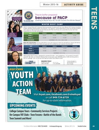 SAT/ACT Test Prep Advantage
Work to achieve your highest possible SAT or ACT score
with Bob McIlhenny, former principal and award-winning
teacher for 42 years. Bob has successfully helped thousands
of students get their highest possible potential score. More
info: 714-536-9783 or sat.guru@yahoo.com. Location:
Orange Coast Community College, 2701 Fairview Road,
Costa Mesa. Class held in the Student Center Classroom to
the right of parking lot B. Supply fee: $20. Ages 12-20.
Sa Feb 13–27 9am–1pm OCC $265 #159974
SAT Practice Test  Review
On Saturday students get a sneak peak of the new SAT and
will take a mock exam administered by the Princeton Re-
view. The Thursday meeting is dedicated to reviewing the
results and test-taking strategies. Parents are welcome at
the review session. More info: 949-724-6739. Ages 14-19.
Test Sa Feb 20 8am–1pm ICC $14 #164312
Review Th Mar 3 6:30pm–8pm
Youth EmploymentFREE
Workshop
Learn to market yourself to employers through your re-
sume, job application, interview skills and post-interview
follow-up strategies. Must bring documents establish-
ing your identity (photo ID) and authorization to work
(birth certificate or Social Security card). More info:
949-724-6741. Ages 16-25.
Sa Jan 9 9am–10am YEPO Free #162644
W Jan 20 4pm–5pm YEPO Free #162646
Tu Jan 26 4pm–5pm YEPO Free #162647
Sa Feb 6 9am–10am YEPO Free #162648
Th Feb 11 4pm–5pm YEPO Free #162650
F Feb 26 4pm–5pm YEPO Free #162652
Sa Mar 5 9am–10am YEPO Free #162653
Th Mar 10 4pm–5pm YEPO Free #162654
Tu Mar 22 4pm–5pm YEPO Free #162656
Tu Mar 29 10am–11am YEPO Free #162657
Th Mar 31 4pm–5pm YEPO Free #162658
MIDDLE SCHOOL PROGRAMS
Cross Country Team–MSP
Ready, fit, go fast in this new and challenging Cross Coun-
try Team. Middle school students only. Practice held at
local destinations; transporation included. Session ends
with district wide meet. More info: 949-724-6744.
Tu,Th Jan 19–Feb 11 Times vary by school $17
Coed Volleyball–MSP
Bump, set and spike in this fun, structured after-school
program that covers volleyball skills such as serving and
passing. Teams compete against other middle schools at
the end of the session tournament. Plaza Vista students
participate at Lakeside; Vista Verde students participate at
Rancho. More info: 949-724-6744.
Tu,Th Mar 1–24 Times vary by school $17
MORE CHOICES!
Detox Your SoulNEW
through Writing
Teens today struggle with many issues including self-es-
teem, body image and even academics. Learn to detox your
soul and find a way to express your feelings through writing.
More info: tammik100@yahoo.com or 323-360-3873. Inst:
Tami Shaikh. Ages 11-18.
W Jan 6–Feb 24 6:30pm–8pm HPCC $100 #161564
Supersitters
Be prepared for emergencies, accidents, busy babies, ac-
tive toddlers and much more in this information-packed
babysitter training class. Parent must attend the last 15
minutes of class. More info: cjjkidbiz@aol.com. Inst:
Charlene Jordan. Supply fee: $5. Ages 11+.
F Feb 19 6pm–9pm LSC $39 #161728
Sailing: Beginning Teens
Learn the basics of sailing through simple, enjoyable ex-
ercises and instruction. Nearly 80 percent of the class is
on the water! Topics include basic seamanship knowl-
edge, rigging, recovering capsized boats and navigating to
simple destinations. Swimming proficiency test required
on the first day of class. More info: dianak@ocbsa.org or
949-642-5031. Location: Newport Sea Base, 1931 West
Coast Highway, Newport Beach 92663. Ages 13-17.
W Feb 24–Mar 16 3pm–5:30pm NSB $150 #160003
FREE Teen Summit
The annual Teen Summit offers students the opportunity
to attend a variety of workshops and meet local lead-
ers. Workshop topics may include health and wellness,
youth employment, college, cultural diversity and more!
Live music, raffle, free breakfast and lunch. More info:
949-724-6739. High school students only.
Sa Mar 5 9am–2:30pm LSC Free
FREE Teen Trivia Night
Teams of three to five high school students will play a va-
riety of trivia games for prizes. Form a team or join one at
the event. FREE admission! Open to high school students
only. More info: 949-724-6739.
F Dec 11 6:30pm–9:30pm HPCC Free
Fine Arts Classes
Fine arts classes for teens
are listed on Page 71.
TEENS
48 Inside Irvine Winter 2015-16 For More Information: 949-724-6610 | irvinequickreg.org
Winter 2015-16AC T I V I T Y G U I D E
 