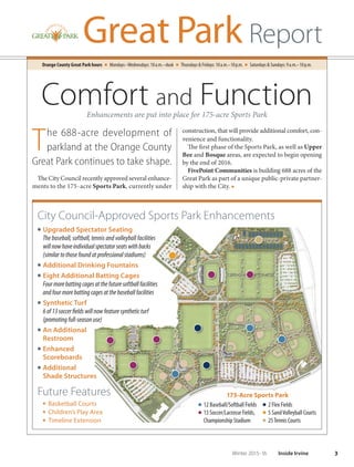 Orange County Great Park hours Mondays–Wednesdays: 10a.m.–dusk Thursdays  Fridays: 10a.m.–10p.m. Saturdays  Sundays: 9a.m.–10p.m.
construction, that will provide additional comfort, con-
venience and functionality.
The first phase of the Sports Park, as well as Upper
Bee and Bosque areas, are expected to begin opening
by the end of 2016.
FivePoint Communities is building 688 acres of the
Great Park as part of a unique public-private partner-
ship with the City. ■
3Winter 2015-16 Inside Irvine
Great Park Report
The 688-acre development of
parkland at the Orange County
Great Park continues to take shape.
The City Council recently approved several enhance-
ments to the 175-acre Sports Park, currently under
City Council-Approved Sports Park Enhancements
O Upgraded Spectator Seating
The baseball, softball, tennis and volleyball facilities
willnowhaveindividualspectatorseatswithbacks
(similartothosefoundatprofessionalstadiums)
O Additional Drinking Fountains
O Eight Additional Batting Cages
Fourmorebattingcagesatthefuturesoftballfacilities
andfourmorebattingcagesatthebaseballfacilities
O Synthetic Turf
6of13soccerfieldswillnowfeaturesyntheticturf
(promotingfull-seasonuse)
O An Additional
Restroom
O Enhanced
Scoreboards
O Additional
Shade Structures
Future Features
■ Basketball Courts
■ Children’s Play Area
■ Timeline Extension
Comfort and FunctionEnhancements are put into place for 175-acre Sports Park
12 Baseball/Softball Fields
13 Soccer/Lacrosse Fields,
Championship Stadium
2 Flex Fields
5 SandVolleyball Courts
25Tennis Courts
175-Acre Sports Park
 
