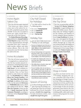 TO VIE W I NSI D E I R V I NE O NLINE, PLEASE VISIT CIT YOF IRVIN E.ORG/IN SID EIRVIN E
4 Inside Irvine Winter 2015-16
News Briefs
■ C O M M U N I T Y
Donate to
the Toy Drive
The City, in partnership with the
Irvine 2/11 Marine Adoption
Committee, is again holding a toy
drive this holiday season. You can
help make the holidays brighter
for the children and families of
Irvine’s adopted Marine battalion
from Camp Pendleton by donat-
ing a new, unwrapped toy through
December 11. Toys are needed for
infants through age 12. Drop off
toys in bins located in the lobbies of
the Irvine Civic Center and Police
Department (1 Civic Center Plaza),
as well as the Visitors Center at the
Orange County Great Park.
■ E C O N O M Y
Shop in Irvine
When you head out for your
holiday shopping this sea-
son, remember that some of the
best shopping in Orange County is
in Irvine. When you support mer-
chants here in Irvine, you’ll see the
benefit in the form of City services.
A percentage of sales tax revenue
generated comes back to the City
to be used for municipal services
including public safety, park main-
tenance and programs for youth
and seniors.
■ H O L I D AY R E M I N D E R S
City Hall Closed
for Holidays
City Hall will be closed on the
following dates:
Nov. 26, 27: Thanksgiving break
Dec. 24: Christmas Eve
Dec. 25: Christmas Day
Jan. 1: NewYear’s Day
Holiday Tips
Here are tips to help ensure your
holidays are safe and happy:
■ If you are out shopping, be sure to lock your car
androllupyourwindows.Don’tleaveyourpurse,
wallet, cellphone or other valuables in your ve-
hicle. Keep purchases with you.
■ If you are having packages sent to your home,
bring them inside as soon as possible. If you
won’t be home, consider having items delivered
toyourworkplace,oraskafriendtopickthemup.
■ Be mindful when displaying gifts at home. Try
not to leave them in places where they will be
visible from the outside.
■ After holiday dinners and parties, always make
sure you have a sober, safe ride home.
■ If you are traveling, make sure your house ap-
pears occupied by using timers on lights and
televisions, and exterior motion detectors out-
side. Ask a friend or trusted neighbor to check on
your house and collect your mail and newspaper.
■ Avoidpostingyourholidaytravelplansorpictures
of you while you’re away on social media.
Season of Giving
For those looking to provide the
gift of giving this holiday sea-
son, please go to the City of Irvine’s
dedicated list of local charitable
groups, cityofirvine.org/giving.
To make donations online, visit
cityofirvine.org/irvine-gives.
■ H O N O R S
Irvine Again
Safest City
The City of Irvine again reported
the lowest per capita violent
crime rate in the nation for cit-
ies with a population greater than
100,000. Irvine also recorded its
lowest per capita overall Part 1
crime rate in the City’s history.
TheFederalBureauofInvestiga-
tion published its Annual Uniform
Crime Report on Sept. 28, for Part
1 crime reported January through
December 2014. Part 1 crimes in-
clude murder, robbery and other
serious offenses. This is the 11th
consecutive year the City has been
the safest of its size.
Irvine Accolades
The City of Irvine is proud to be
recognized on a national level.
The City has recently enjoyed sev-
eral honors, including being named
the No. 1 Best-Run City by 24/7
Wall Street. As our residents al-
ready know, Irvine is a great place
for families. Now, we have been
named as such: Irvine was ranked
No. 5 in NerdWallet’s list of Best
Places for Young Families, and
No. 5 Best Place for Soccer Moms
and Dads. In addition, Irvine came
in No. 4 in the nation for PetLovers
in a WalletHub.com survey, which
also ranked Irvine the No. 3 Best
Place for Veterans. Irvine was the
No. 3 Small American City for
Economic Potential, according to
a division of the Financial Times
of London.
 
