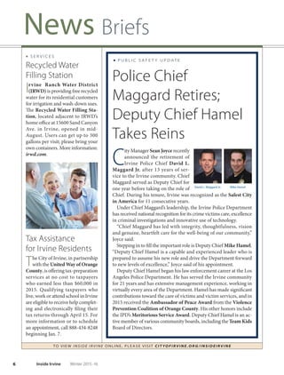 6 Inside Irvine Winter 2015-16
News Briefs
TO VIE W I NSI D E I R V I NE O NLINE, PLEASE VISIT CIT YOF IRVIN E.ORG/IN SID EIRVIN E
■ S E R V I C E S
Recycled Water
Filling Station
Irvine Ranch Water District
(IRWD) is providing free recycled
water for its residential customers
for irrigation and wash-down uses.
The Recycled Water Filling Sta-
tion, located adjacent to IRWD’s
home office at 15600 Sand Canyon
Ave. in Irvine, opened in mid-
August. Users can get up to 300
gallons per visit; please bring your
own containers. More information:
irwd.com.
Tax Assistance
for Irvine Residents
The City of Irvine, in partnership
with the United Way of Orange
County,isofferingtax-preparation
services at no cost to taxpayers
who earned less than $60,000 in
2015. Qualifying taxpayers who
live, work or attend school in Irvine
are eligible to receive help complet-
ing and electronically filing their
tax returns through April 15. For
more information or to schedule
an appointment, call 888-434-8248
beginning Jan. 7.
■ P U B L I C S A F E T Y U P D AT E
Police Chief
Maggard Retires;
Deputy Chief Hamel
Takes Reins
C
ity Manager Sean Joyce recently
announced the retirement of
Irvine Police Chief David L.
Maggard Jr. after 13 years of ser-
vice to the Irvine community. Chief
Maggard served as Deputy Chief for
one year before taking on the role of
Chief. During his tenure, Irvine was recognized as the Safest City
in America for 11 consecutive years.
Under Chief Maggard’s leadership, the Irvine Police Department
has received national recognition for its crime victims care, excellence
in criminal investigations and innovative use of technology.
“Chief Maggard has led with integrity, thoughtfulness, vision
and genuine, heartfelt care for the well-being of our community,”
Joyce said.
Stepping in to fill the important role is Deputy Chief Mike Hamel.
“Deputy Chief Hamel is a capable and experienced leader who is
prepared to assume his new role and drive the Department forward
to new levels of excellence,” Joyce said of his appointment.
Deputy Chief Hamel began his law enforcement career at the Los
Angeles Police Department. He has served the Irvine community
for 21 years and has extensive management experience, working in
virtually every area of the Department. Hamel has made significant
contributions toward the care of victims and victim services, and in
2015 received the Ambassador of Peace Award from the Violence
Prevention Coalition of Orange County. His other honors include
the IPD’s Meritorious Service Award. Deputy Chief Hamel is an ac-
tive member of various community boards, including the Team Kids
Board of Directors.
David L. Maggard Jr. Mike Hamel
 