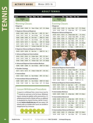 89
TENNIS
Advance Registration
Please register in advance! This ensures we are able to
controlclasssize,minimizeclasscancellationsandserve
the community more efficiently. Cash will not be accepted
at tennis courts.
GailMors
Mommy, Daddy and Me Tennis
This exciting program provides an opportunity for young-
sters to play and learn on the court with Mom and Dad in
a comforting, nurturing environment focusing on tennis
skills, fitness, friends and fun! Inst: Minako. Ages 3-6.
Sa Jan 9–23 9am–10am LLCP $75 #162553
Sa Jan 30–Feb 27 9am–10am LLCP $75 #162554
Sa Mar 5–Apr 2 9am–10am LLCP $75 #162555
Adult Tennis Sunrise Workout
Get into shape with drills and match play. Enjoy the game
of tennis while getting a tough workout! All levels wel-
come; BYOC (bring your own coffee)! Inst: Nic Izumi.
Ages 18+.
W Jan 6–20 6am–7am CBBCP $75 #162558
W Jan 27–Feb 24 6am–7am CBBCP $75 #162559
W Mar 2–30 6am–7am CBBCP $75 #162560
Holiday Round Robins
January 18, February 15
Play tennis on the holiday! Players will be matched by lev-
els in singles, doubles and mixed formats. Levels offered
are 3.0 to 4.5. Email Elena Espiro at myownbus@aol.com
with your NTRP rating. Locations and times vary; sched-
ules to be emailed after the entry deadline. More info:
818-940-8880.
M Jan 18 Entry Deadline Jan 14 $15 #164086
M Feb 15 Entry Deadline Feb 11 $15 #164087
For More Information: 949-724-6610 | irvinequickreg.org Winter 2015-16 Inside Irvine
AC T I V I T Y G U I D EWinter 2015-16
Private Tennis Instruction
City of Irvine contract instructors are available to teach
privatetennislessonsonCity-ownedcourts.Lessonsare
arranged with the instructor. Procedure: call 949-724-6617
for instructor recommendation and contact information;
contact instructor to arrange schedule; pay online (instruc-
torwillprovidecourse#toenrollbasedonnumberofhours
agreed upon or view online at irvinequickreg.org).
Instructor Hourly Fee Instructor Hourly Fee
Tae Byon $70 Rick Jackson $50
Tin Capulong $70 Dianne Matias $60
Chris Emery $75 Ruben Millado $65
Rommel Endozo $60 Jon Moody $50
Jimmy Gleason $60 Juan Naranjo $65
Lanea Holesinsky $65 Alex St. Jean $55
Ross Holesinsky $65 Minako Stickney $65
Nic Izumi $55 Jonathan Tran $50
SPECIAL INTERESTS  PRIVATE TENNIS INSTRUCTION
 